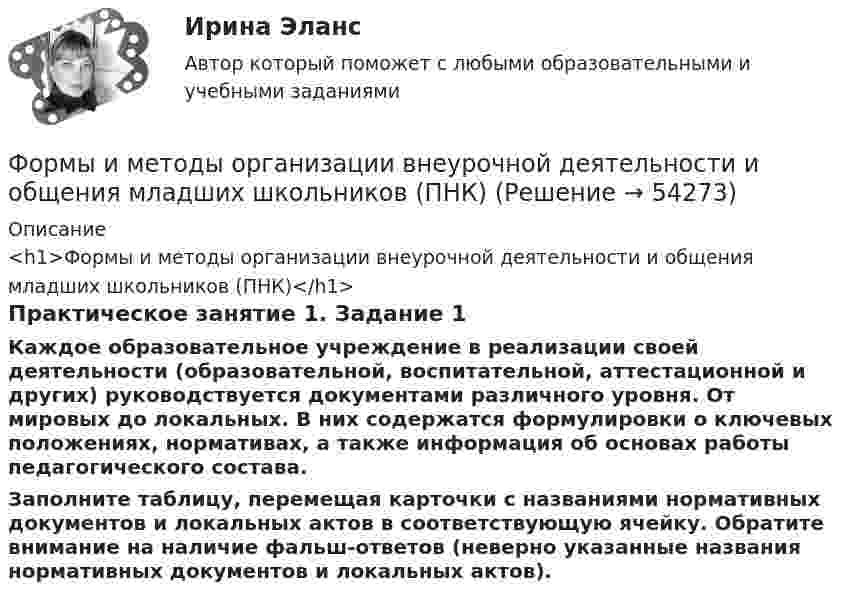      
            Описание
            <h1>Формы и методы организации внеурочной деятельности и общения младших школьников (ПНК)</h1>Практическое занятие 1. Задание 1Каждое образовательное учреждение в реализации своей деятельности (образовательной, воспитательной, аттестационной и других) руководствуется документами различного уровня. От мировых до локальных. В них содержатся формулировки о ключевых положениях, нормативах, а также информация об основах работы педагогического состава.Заполните таблицу, перемещая карточки с названиями нормативных документов и локальных актов в соответствующую ячейку. Обратите внимание на наличие фальш-ответов (неверно указанные названия нормативных документов и локальных актов).  
            
            
            Формы и методы организации внеурочной деятельности и общения младших школьников (ПНК)Формы и методы организации внеурочной деятельности и общения младших школьников (ПНК)Формы и методы организации внеурочной деятельности и общения младших школьников (ПНК)Формы и методы организации внеурочной деятельности и общения младших школьников (ПНК)Формы и методы организации внеурочной деятельности и общения младших школьников (ПНК)Формы и методы организации внеурочной деятельности и общения младших школьников (ПНК)Формы и методы организации внеурочной деятельности и общения младших школьников (ПНК)Формы и методы организации внеурочной деятельности и общения младших школьников НСПК ПНК Тестовые вопросы к разделу 2Формы и методы организации внеурочной деятельности и общения младших школьников НСПК ПНК Тестовые вопросы к разделу 3Формы и методы организации внеурочной деятельности и общения младших школьников (ПНК)Формы и методы организации внеурочной деятельности и общения младших школьников (ПНК)Формы и методы организации внеурочной деятельности и общения младших школьников (ПНК)Формы и методы организации внеурочной деятельности и общения младших школьников (ПНК)Формы и методы организации внеурочной деятельности и общения младших школьников (ПНК)