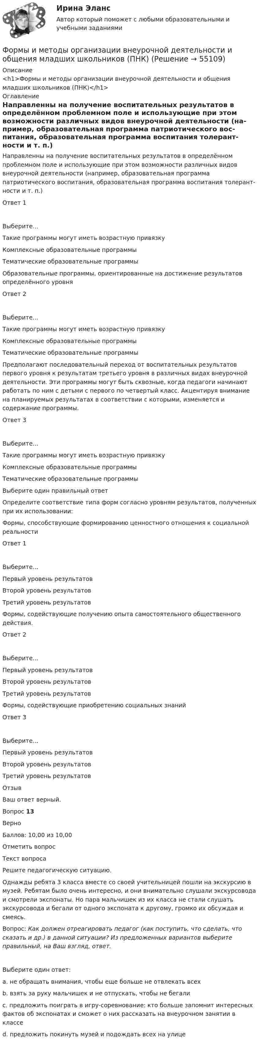      
            Описание
            <h1>Формы и методы организации внеурочной деятельности и общения младших школьников (ПНК)</h1> 
            Оглавление
              Направ­ленны на получение воспитательных результатов в опреде­лённом проблемном поле и использующие при этом возмож­ности различных видов внеурочной  деятельности (на­пример, образовательная программа патриотического вос­питания, образовательная программа воспитания толерант­ности и т. п.) Ответ 1Выберите...Такие программы могут иметь возрастную привязкуКомплексные образовательные программыТематические образовательные программы    Образовательные программы, ориентированные на достижение результатов определённого уровня Ответ 2Выберите...Такие программы могут иметь возрастную привязкуКомплексные образовательные программыТематические образовательные программы    Предполага­ют последовательный переход от воспитательных результа­тов первого уровня к результатам третьего уровня в различных видах внеурочной деятельности. Эти программы могут быть сквозные, когда педагоги начинают работать по ним с детьми с первого по четвертый класс. Акцентируя внимание на планируемых результатах в соответствии с которыми, изменяется и содержание программы. Ответ 3Выберите...Такие программы могут иметь возрастную привязкуКомплексные образовательные программыТематические образовательные программы   Выберите один правильный ответОпределите соответствие типа форм согласно уровням результатов, полученных при их использовании:   Формы, способствующие формированию ценностного отношения к социальной реальности Ответ 1Выберите...Первый уровень результатовВторой уровень результатовТретий уровень результатов    Формы, содействующие получению опыта самостоятельного общественного действия. Ответ 2Выберите...Первый уровень результатовВторой уровень результатовТретий уровень результатов    Формы, содействующие приобретению социальных знаний Ответ 3Выберите...Первый уровень результатовВторой уровень результатовТретий уровень результатов   ОтзывВаш ответ верный.Вопрос 13ВерноБаллов: 10,00 из 10,00Отметить вопросТекст вопросаРешите педагогическую ситуацию.Однажды ребята 3 класса вместе со своей учительницей пошли на экскурсию в музей. Ребятам было очень интересно, и они внимательно слушали экскурсовода и смотрели экспонаты. Но пара мальчишек из их класса не стали слушать экскурсовода и бегали от одного экспоната к другому, громко их обсуждая и смеясь.Вопрос: Как должен отреагировать педагог (как поступить, что сделать, что сказать и др.) в данной ситуации? Из предложенных вариантов выберите правильный, на Ваш взгляд, ответ.  Выберите один ответ:a. не обращать внимания, чтобы еще больше не отвлекать всехb. взять за руку мальчишек и не отпускать, чтобы не бегалиc. предложить поиграть в игру-соревнование: кто больше запомнит интересных фактов об экспонатах и сможет о них рассказать на внеурочном занятии в классе d. предложить покинуть музей и подождать всех на улице  
            
            
            Формы и методы организации внеурочной деятельности и общения младших школьников (ПНК)Формы и методы организации внеурочной деятельности и общения младших школьников (ПНК)Формы и методы организации внеурочной деятельности и общения младших школьников (ПНК) Комплексное заданиеФормы и методы организации внеурочной деятельности и общения младших школьников (ПНК) Практическое задание 6 НСПКФормы и методы организации внеурочной деятельности и общения младших школьников (ПНК) Практическое занятие 1. Задания 2 - 5Формы и методы организации внеурочной деятельности и общения младших школьников (ПНК) Практическое занятие 1. Задания 2 - 5Формы и методы организации внеурочной деятельности и общения младших школьников (ПНК) Практическое занятие 2. Задание 4Формы и методы организации внеурочной деятельности и общения младших школьников (ПНК)Формы и методы организации внеурочной деятельности и общения младших школьников (ПНК)Формы и методы организации внеурочной деятельности и общения младших школьников (ПНК)Формы и методы организации внеурочной деятельности и общения младших школьников (ПНК)Формы и методы организации внеурочной деятельности и общения младших школьников (ПНК)Формы и методы организации внеурочной деятельности и общения младших школьников (ПНК)Формы и методы организации внеурочной деятельности и общения младших школьников (ПНК)