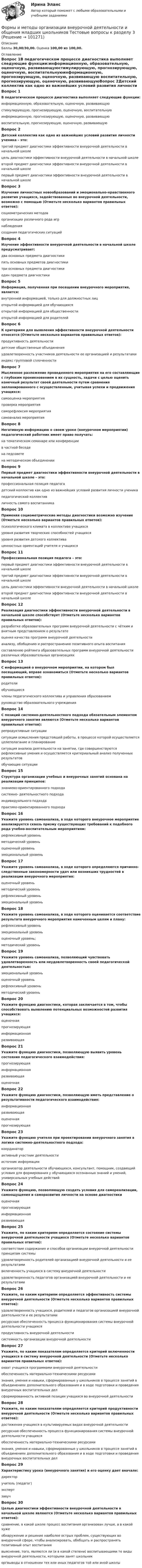      
            Описание
            Баллы 30,00/30,00. Оценка 100,00 из 100,00. 
            Оглавление
            Вопрос 1В педагогическом процессе диагностика выполняет следующие функции:информационную, образовательную, оценочную, развивающуюстимулирующую, прогнозирующую, оценочную, воспитательнуюинформационную, прогнозирующую, оценочную, развивающую воспитательную, прогнозирующую, оценочную, развивающуюВопрос 2Детский коллектив как одно из важнейших условий развития личности ученика – это:третий предмет диагностики эффективности внеурочной деятельности в начальной школецель диагностики эффективности внеурочной деятельности в начальной школевторой предмет диагностики эффективности внеурочной деятельности в начальной школе первый предмет диагностики эффективности внеурочной деятельности в начальной школеВопрос 3Изучение личностных новообразований и эмоционально-нравственного развития учащихся, задействованных во внеурочной деятельности, возможно с помощью (Отметьте несколько вариантов правильных ответов):социометрических методоворганизации различного рода игр наблюдения создания педагогических ситуацийВопрос 4Изучение эффективности внеурочной деятельности в начальной школе предусматривает:два основных предмета диагностикипять основных предметов диагностикитри основных предмета диагностики один предмета диагностикиВопрос 5Информация, полученная при посещении внеурочного мероприятия, является:внутренней информацией, только для должностных лиц открытой информацией для обучающихсяоткрытой информацией для общественностиоткрытой информацией для родителейВопрос 6К критериям для выявления эффективности внеурочной деятельности относятся (Отметьте несколько вариантов правильных ответов):продуктивность деятельности детские общественные объединенияудовлетворенность участников деятельности ее организацией и результатами индекс групповой сплоченностиВопрос 7Мысленное разложение проведенного мероприятия на его составляющие с глубоким проникновением в их сущность, задачи с целью оценить конечный результат своей деятельности путем сравнения запланированного с осуществленным, учитывая успехи и продвижения учащихся:самооценка мероприятияпроверка мероприятиясаморефлексия мероприятиясамоанализ мероприятияВопрос 8Негативную информацию о своем уроке (внеурочном мероприятии) педагогический работник имеет право получать:на тематическом семинаре или конференциив частной беседе на педсоветена методическом объединенииВопрос 9Первый предмет диагностики эффективности внеурочной деятельности в начальной школе – это:профессиональная позиция педагогадетский коллектив как одно из важнейших условий развития личности ученикапедагогический коллективличность самого воспитанникаВопрос 10Применяя социометрические методы диагностики возможно изучение (Отметьте несколько вариантов правильных ответов):психологического климата в коллективе учащихся уровня развития творческих способностей учащихсяуровня развития детского коллектива ценностных ориентаций учителя и учащихсяВопрос 11Профессиональная позиция педагога – это:первый предмет диагностики эффективности внеурочной деятельности в начальной школетретий предмет диагностики эффективности внеурочной деятельности в начальной школе цель диагностики эффективности внеурочной деятельности в начальной школевторой предмет диагностики эффективности внеурочной деятельности в начальной школеВопрос 12Реализация диагностики эффективности внеурочной деятельности в начальной школе способствует (Отметьте несколько вариантов правильных ответов):разработке образовательных программ внеурочной деятельности с чётким и внятным представлением о результате оценке качества программ внеурочной деятельности анализу, обобщению и распространению позитивного опыта воспитания составлению рейтинга образовательных программ внеурочной деятельности различных образовательных организацияхВопрос 13С информацией о внеурочном мероприятии, на котором был посещающий, вправе ознакомиться (Отметьте несколько вариантов правильных ответов):родителиобучающиесячлены педагогического коллектива и управления образованием руководство образовательного учрежденияВопрос 14С позиций системно-деятельностного подхода обязательным элементом внеурочного занятия являются (Отметьте несколько вариантов правильных ответов):репродуктивные ситуацииситуации осмысления предстоящей работы, в процессе которой осуществляется целеполагание и планирование ситуация анализа деятельности на занятии, где совершенствуются рефлексивные умения и осуществляется критериальный анализ полученных результатов обучающие ситуацииВопрос 15Структура организации учебных и внеурочных занятий основана на реализации принципов:знаниево-ориентированного подходасистемно- деятельностного подхода индивидуального подходапрактико-ориентированного подходаВопрос 16Укажите уровень самоанализа, в ходе которого внеурочное мероприятие анализируется сквозь призму существующих требований к подобного рода учебно-воспитательным мероприятиям:рефлексивный уровеньметодический уровень оценочный уровеньэмоциональный уровеньВопрос 17Укажите уровень самоанализа, в ходе которого определяются причинно-следственные закономерности удач или возникших трудностей в реализации внеурочного мероприятия:оценочный уровеньметодический уровеньрефлексивный уровень эмоциональный уровеньВопрос 18Укажите уровень самоанализа, в ходе которого оценивается соответствие результата внеурочного мероприятия намеченным целям и плану:рефлексивный уровеньэмоциональный уровеньоценочный уровень; методический уровеньВопрос 19Укажите уровень самоанализа, позволяющий чувствовать удовлетворенность или неудовлетворенность своей педагогической деятельностью:эмоциональный уровень оценочный уровеньрефлексивный уровеньметодический уровеньВопрос 20Укажите функцию диагностики, которая заключается в том, чтобы способствовать выявлению потенциальных возможностей развития учащихся:оценочнаяпрогнозирующая информационнаяразвивающаяВопрос 21Укажите функцию диагностики, позволяющую выявить уровень состояния педагогического взаимодействия:прогнозирующаяинформационная развивающаяоценочнаяВопрос 22Укажите функцию диагностики, позволяющую иметь представление о результативности педагогического взаимодействия:информационнаяразвивающаяоценочная прогнозирующаяВопрос 23Укажите функцию учителя при проектировании внеурочного занятия в логике системно-деятельностного подхода:координаторактивный участник деятельностиисточник информацииорганизатор деятельности обучающихся, консультант, помощник, создающий условия для формирования у обучающихся осознанных знаний и умений, универсальных учебных действийВопрос 24Укажите функцию, позволяющую создать условия для самореализации, самоощущения и саморазвития личности на основе диагностикиоценочнаяпрогнозирующаяинформационнаяразвивающаяВопрос 25Укажите, по каким критериям определяется состояние системы внеурочной деятельности учащихся (Отметьте несколько вариантов правильных ответов):соответствие содержания и способов организации внеурочной деятельности принципам системы удовлетворенность родителей организацией внеурочной деятельности и ее результатамивключенность учащихся в систему внеурочной деятельности удовлетворенность педагогов организацией внеурочной деятельности и ее результатамиВопрос 26Укажите, по каким критериям определяется эффективность системы внеурочной деятельности (Отметьте несколько вариантов правильных ответов):удовлетворенность учащихся, родителей и педагогов организацией внеурочной деятельности и ее результатами ресурсная обеспеченность процесса функционирования системы внеурочной деятельности учащихсяпродуктивность внеурочной деятельности системность организации внеурочной деятельностиВопрос 27Укажите, по каким показателям определяется критерий включенности учащихся в систему внеурочной деятельности (Отметьте несколько вариантов правильных ответов):охват учащихся программами внеурочной деятельности обеспеченность материально-техническими ресурсамизнания, умения и навыки, сформированные у школьников в процессе занятий в объединениях дополнительного образования и в ходе подготовки и проведения внеурочных воспитательных делсформированность активной позиции учащихся во внеурочной деятельностиВопрос 28Укажите, по каким показателям определяется критерий продуктивности внеурочной деятельности (Отметьте несколько вариантов правильных ответов):достижения учащихся в культивируемых видах внеурочной деятельности ресурсная обеспеченность процесса функционирования системы внеурочной деятельности учащихсяобеспеченность материально-техническими ресурсамизнания, умения и навыки, сформированные у школьников в процессе занятий в объединениях дополнительного образования и в ходе подготовки и проведения внеурочных воспитательных делВопрос 29Характеристику урока (внеурочного занятия) и его оценку дает вначале:директоручитель (педагог) экспертзавучВопрос 30Целью диагностики эффективности внеурочной деятельности в начальной школе являются (Отметьте несколько вариантов правильных ответов):сравнение, в какой школе процесс воспитания организован лучше, а в какой хужеобнаружение и решение наиболее острых проблем, существующих во внеурочной сфере, чтобы анализировать, обобщать и распространять позитивный опыт воспитания выяснение, того, являются ли (и в какой степени) воспитывающими те виды внеурочной деятельности, которыми занят школьник оргвыводы в отношении тех или иных педагогов той или иной школы  
            
            
            Формы и методы организации внеурочной деятельности и общения младших школьников Практическое занятие 2. Задания 1 - 3, 5Формы и методы организации внеурочной деятельности и общения младших школьников Тестовые вопросы к разделу 3Формы и направления развития общества (ответы на тест Синергия / МТИ / МОИ / МосАП)Формы интуиции и их роль в социальном предвиденииФормы и системы оплаты труда, Фотохронометраж: методика проведения, обработка полученных данных. Использование современной компьютерной техники при изучении затрат рабочего времени.Формы, методы и средства в работе по ознакомлению с окружающим миром с детьми с различными нарушениями развитияФормы непосредственного осуществления населением местного самоуправленияФормы и методы организации внеурочной деятельности и общения младших школьников (ПНК) Практическое занятие 3. Задания 1 - 5Формы и методы организации внеурочной деятельности и общения младших школьников (ПНК) Практическое занятие 3. Задания 1 - 5Формы и методы организации внеурочной деятельности и общения младших школьников (ПНК) Практическое занятие 4. Задания 1 - 5Формы и методы организации внеурочной деятельности и общения младших школьников (ПНК) Практическое занятие 4. Задания 1 - 5Формы и методы организации внеурочной деятельности и общения младших школьников (ПНК) Практическое занятие 5. Задания 1 - 5Формы и методы организации внеурочной деятельности и общения младших школьников (ПНК) Практическое занятие 5. Задания 1 - 5Формы и методы организации внеурочной деятельности и общения младших школьников Практическое занятие 1. Задания 2 - 5