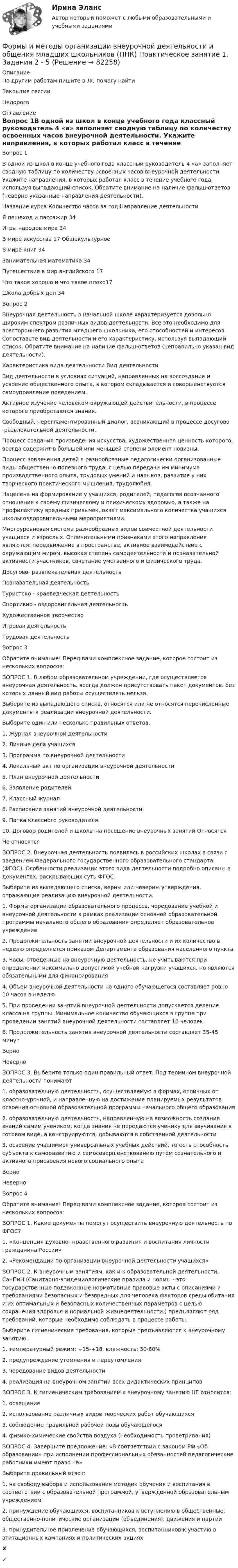     
            Описание
            По другим работам пишите в ЛС помогу найтиЗакрытие сессииНедорого 
            Оглавление
            Вопрос 1В одной из школ в конце учебного года классный руководитель 4 «а» заполняет сводную таблицу по количеству освоенных часов внеурочной деятельности. Укажите направления, в которых работал класс в течение учебного года, используя выпадающий список. Обратите внимание на наличие фальш-ответов (неверно указанные направления деятельности).Название курса	Количество часов за год	Направление деятельностиЯ пешеход и пассажир	34Игры народов мира	34В мире искусства	17	ОбщекультурноеВ мире книг	34Занимательная математика	34Путешествие в мир английского	17Что такое хорошо и что такое плохо17Школа добрых дел	34Вопрос 2Внеурочная деятельность в начальной школе характеризуется довольно широким спектром различных видов деятельности. Все это необходимо для всестороннего развития младшего школьника, его способностей и интересов. Сопоставьте вид деятельности и его характеристику, используя выпадающий список. Обратите внимание на наличие фальш-ответов (неправильно указан вид деятельности).Характеристика вида деятельности	Вид деятельностиВид деятельности в условиях ситуаций, направленных на воссоздание и усвоение общественного опыта, в котором складывается и совершенствуется самоуправление поведением.Активное изучение человеком окружающей действительности, в процессе которого приобретаются знания.Свободный, нерегламентированный диалог, возникающий в процессе досугово -развлекательной деятельности.Процесс создания произведения искусства, художественная ценность которого, всегда содержит в большей или меньшей степени элемент новизны.Процесс вовлечения детей в разнообразные педагогически организованные виды общественно полезного труда, с целью передачи им минимума производственного опыта, трудовых умений и навыков, развитие у них творческого практического мышления, трудолюбия.Нацелена на формирование у учащихся, родителей, педагогов осознанного отношения к своему физическому и психическому здоровью, а также на профилактику вредных привычек, охват максимального количества учащихся школы оздоровительными мероприятиями.Многоуровневая система разнообразных видов совместной деятельности учащихся и взрослых. Отличительными признаками этого направления являются: передвижение в пространстве, активное взаимодействие с окружающим миром, высокая степень самодеятельности и познавательной активности участников, сочетание умственного и физического труда.Досугово- развлекательная деятельностьПознавательная деятельностьТуристско - краеведческая деятельностьСпортивно - оздоровительная деятельностьХудожественное творчествоИгровая деятельностьТрудовая деятельностьВопрос 3Обратите внимание! Перед вами комплексное задание, которое состоит из нескольких вопросов:ВОПРОС 1. В любом образовательном учреждении, где осуществляется внеурочная деятельность, всегда должен присутствовать пакет документов, без которых данный вид работы осуществлять нельзя.Выберите из выпадающего списка, относятся или не относятся перечисленные документы к реализации внеурочной деятельности.Выберите один или несколько правильных ответов.1. Журнал внеурочной деятельности2. Личные дела учащихся3. Программа по внеурочной деятельности4. Локальный акт по организации внеурочной деятельности5. План внеурочной деятельности6. Заявление родителей7. Классный журнал8. Расписание занятий внеурочной деятельности9. Папка классного руководителя10. Договор родителей и школы на посещение внеурочных занятий ОтносятсяНе относятсяВОПРОС 2. Внеурочная деятельность появилась в российских школах в связи с введением Федерального государственного образовательного стандарта (ФГОС). Особенности реализации этого вида деятельности подробно описаны в документах, раскрывающих суть ФГОС.Выберите из выпадающего списка, верны или неверны утверждения, отражающие реализацию внеурочной деятельности.1. Формы организации образовательного процесса, чередование учебной и внеурочной деятельности в рамках реализации основной образовательной программы начального общего образования определяет образовательное учреждение2. Продолжительность занятий внеурочной деятельности и их количество в неделю определяется приказом Департамента образования населенного пункта3. Часы, отведенные на внеурочную деятельность, не учитываются при определении максимально допустимой учебной нагрузки учащихся, но являются обязательными для финансирования4. Объем внеурочной деятельности на одного обучающегося составляет ровно 10 часов в неделю5. При проведении занятий внеурочной деятельности допускается деление класса на группы. Минимальное количество обучающихся в группе при проведении занятий внеурочной деятельности составляет 10 человек6. Продолжительность занятия внеурочной деятельности составляет 35-45 минутВерноНеверноВОПРОС 3. Выберите только один правильный ответ. Под термином внеурочной деятельности понимают1. образовательную деятельность, осуществляемую в формах, отличных от классно-урочной, и направленную на достижение планируемых результатов освоения основной образовательной программы начального общего образования2. образовательную деятельность, направленную на возможность создания знаний самим учеником, когда знания не передаются ученику для заучивания в готовом виде, а конструируются, добываются в собственной деятельности3. освоение учащимися универсальных учебных действий, то есть способность субъекта к саморазвитию и самосовершенствованию путём сознательного и активного присвоения нового социального опытаВерноНеверноВопрос 4Обратите внимание! Перед вами комплексное задание, которое состоит из нескольких вопросов:ВОПРОС 1. Какие документы помогут осуществить внеурочную деятельность по ФГОС?1. «Концепция духовно- нравственного развития и воспитания личности гражданина России»2. «Рекомендации по организации внеурочной деятельности учащихся»ВОПРОС 2. К внеурочным занятиям, как и к образовательной деятельности, СанПиН (Санитарно-эпидемиологические правила и нормы - это государственные подзаконные нормативные правовые акты с описаниями и требованиями безопасных и безвредных для человека факторов среды обитания и их оптимальных и безопасных количественных параметров с целью сохранения здоровья и нормальной жизнедеятельности.) предъявляют ряд требований, которые необходимо соблюдать в процессе работы.Выберите гигиенические требования, которые предъявляются к внеурочному занятию.1. температурный режим: +15-+18, влажность: 30-60%2. предупреждение утомления и переутомления3. чередование видов деятельности4. реализация на внеурочном занятии всех дидактических принциповВОПРОС 3. К гигиеническим требованиям к внеурочному занятию НЕ относится:1. освещение2. использование различных видов творческих работ обучающихся3. соблюдение правильной рабочей позы обучающегося4. физико-химические свойства воздуха (необходимость проветривания)ВОПРОС 4. Завершите предложение: «В соответствии с законом РФ «Об образовании» при исполнении профессиональных обязанностей педагогические работники имеют право на»Выберите правильный ответ:1. на свободу выбора и использования методик обучения и воспитания в соответствии с образовательной программой, утвержденной образовательным учреждением2. принуждение обучающихся, воспитанников к вступлению в общественные, общественно-политические организации (объединения), движения и партии3. принудительное привлечение обучающихся, воспитанников к участию в агитационных кампаниях и политических акциях✘✓  
            
            
            Формы и методы организации внеурочной деятельности и общения младших школьников (ПНК) Практическое задание 6 НСПКФормы и методы организации внеурочной деятельности и общения младших школьников (ПНК) Практическое занятие 1. Задания 2 - 5Формы и методы организации внеурочной деятельности и общения младших школьников (ПНК) Практическое занятие 1. Задания 2 - 5Формы и методы организации внеурочной деятельности и общения младших школьников (ПНК) Практическое занятие 2. Задание 4Формы и методы организации внеурочной деятельности и общения младших школьников (ПНК) Практическое занятие 2. Задания 1 - 3, 5Формы и методы организации внеурочной деятельности и общения младших школьников (ПНК) Практическое занятие 2. Задания 1 - 3, 5Формы и методы организации внеурочной деятельности и общения младших школьников (ПНК) Практическое занятие 3. Задания 1 - 5Формы и методы организации внеурочной деятельности и общения младших школьников (ПНК)Формы и методы организации внеурочной деятельности и общения младших школьников (ПНК)Формы и методы организации внеурочной деятельности и общения младших школьников (ПНК)Формы и методы организации внеурочной деятельности и общения младших школьников (ПНК)Формы и методы организации внеурочной деятельности и общения младших школьников (ПНК)Формы и методы организации внеурочной деятельности и общения младших школьников (ПНК)Формы и методы организации внеурочной деятельности и общения младших школьников (ПНК)