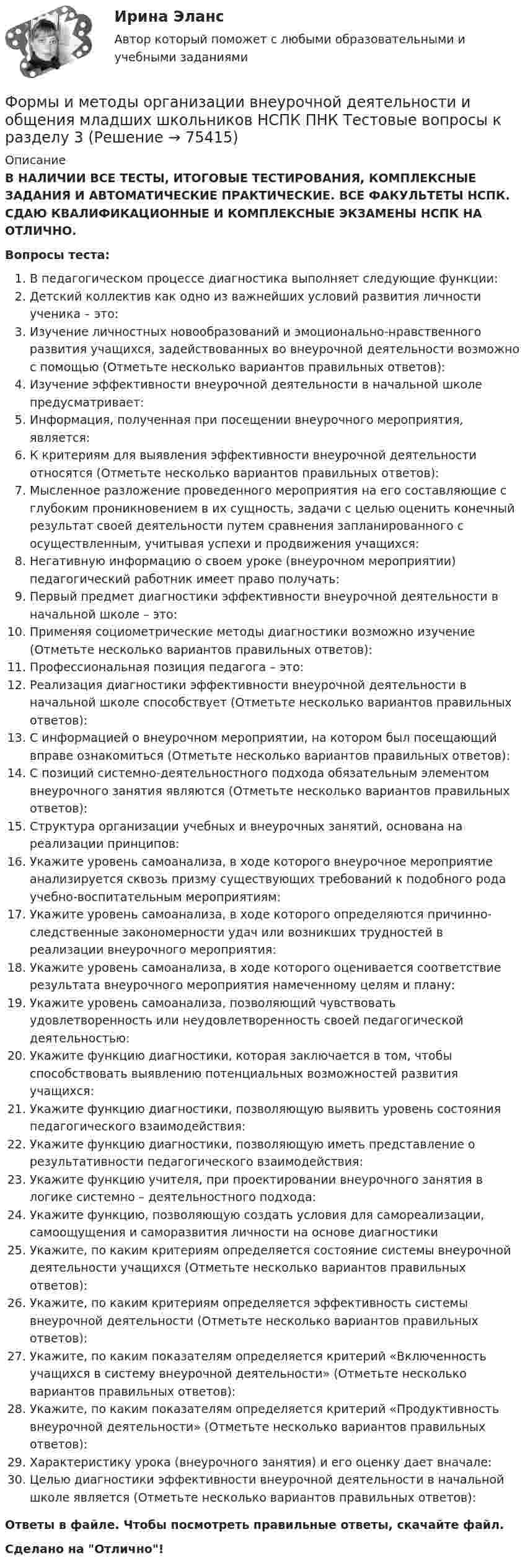      
            Описание
            В НАЛИЧИИ ВСЕ ТЕСТЫ, ИТОГОВЫЕ ТЕСТИРОВАНИЯ, КОМПЛЕКСНЫЕ ЗАДАНИЯ И АВТОМАТИЧЕСКИЕ ПРАКТИЧЕСКИЕ. ВСЕ ФАКУЛЬТЕТЫ НСПК. СДАЮ КВАЛИФИКАЦИОННЫЕ И КОМПЛЕКСНЫЕ ЭКЗАМЕНЫ НСПК НА ОТЛИЧНО.Вопросы теста:В педагогическом процессе диагностика выполняет следующие функции:Детский коллектив как одно из важнейших условий развития личности ученика – это: Изучение личностных новообразований и эмоционально-нравственного развития учащихся, задействованных во внеурочной деятельности возможно с помощью (Отметьте несколько вариантов правильных ответов): Изучение эффективности внеурочной деятельности в начальной школе предусматривает:Информация, полученная при посещении внеурочного мероприятия, является: К критериям для выявления эффективности внеурочной деятельности относятся (Отметьте несколько вариантов правильных ответов):Мысленное разложение проведенного мероприятия на его составляющие с глубоким проникновением в их сущность, задачи с целью оценить конечный результат своей деятельности путем сравнения запланированного с осуществленным, учитывая успехи и продвижения учащихся: Негативную информацию о своем уроке (внеурочном мероприятии) педагогический работник имеет право получать:Первый предмет диагностики эффективности внеурочной деятельности в начальной школе – это:Применяя социометрические методы диагностики возможно изучение (Отметьте несколько вариантов правильных ответов):Профессиональная позиция педагога – это:Реализация диагностики эффективности внеурочной деятельности в начальной школе способствует (Отметьте несколько вариантов правильных ответов): С информацией о внеурочном мероприятии, на котором был посещающий вправе ознакомиться (Отметьте несколько вариантов правильных ответов):С позиций системно-деятельностного подхода обязательным элементом внеурочного занятия являются (Отметьте несколько вариантов правильных ответов): Структура организации учебных и внеурочных занятий, основана на реализации принципов: Укажите уровень самоанализа, в ходе которого внеурочное мероприятие анализируется сквозь призму существующих требований к подобного рода учебно-воспитательным мероприятиям: Укажите уровень самоанализа, в ходе которого определяются причинно-следственные закономерности удач или возникших трудностей в реализации внеурочного мероприятия: Укажите уровень самоанализа, в ходе которого оценивается соответствие результата внеурочного мероприятия намеченному целям и плану: Укажите уровень самоанализа, позволяющий чувствовать удовлетворенность или неудовлетворенность своей педагогической деятельностью: Укажите функцию диагностики, которая заключается в том, чтобы способствовать выявлению потенциальных возможностей развития учащихся: Укажите функцию диагностики, позволяющую выявить уровень состояния педагогического взаимодействия:Укажите функцию диагностики, позволяющую иметь представление о результативности педагогического взаимодействия:Укажите функцию учителя, при проектировании внеурочного занятия в логике системно – деятельностного подхода:Укажите функцию, позволяющую создать условия для самореализации, самоощущения и саморазвития личности на основе диагностики Укажите, по каким критериям определяется состояние системы внеурочной деятельности учащихся (Отметьте несколько вариантов правильных ответов): Укажите, по каким критериям определяется эффективность системы внеурочной деятельности (Отметьте несколько вариантов правильных ответов): Укажите, по каким показателям определяется критерий «Включенность учащихся в систему внеурочной деятельности» (Отметьте несколько вариантов правильных ответов): Укажите, по каким показателям определяется критерий «Продуктивность внеурочной деятельности» (Отметьте несколько вариантов правильных ответов): Характеристику урока (внеурочного занятия) и его оценку дает вначале: Целью диагностики эффективности внеурочной деятельности в начальной школе является (Отметьте несколько вариантов правильных ответов): Ответы в файле. Чтобы посмотреть правильные ответы, скачайте файл.Сделано на Отлично!   
            
            
            Формы и методы организации внеурочной деятельности и общения младших школьников НСПК ПНК Тестовые вопросы к разделу 2Формы и методы организации внеурочной деятельности и общения младших школьников НСПК ПНК Тестовые вопросы к разделу 3Формы и методы организации внеурочной деятельности и общения младших школьников (ПНК)Формы и методы организации внеурочной деятельности и общения младших школьников (ПНК)Формы и методы организации внеурочной деятельности и общения младших школьников (ПНК)Формы и методы организации внеурочной деятельности и общения младших школьников (ПНК)Формы и методы организации внеурочной деятельности и общения младших школьников (ПНК)Формы и методы организации внеурочной деятельности в условиях инклюзивного образования (КП) Практическое занятие №2. Задание 1Формы и методы организации внеурочной деятельности в условиях инклюзивного образования Практическое занятие №2. Задание 2, 5Формы и методы организации внеурочной деятельности в условиях инклюзивного образования Тест 1Формы и методы организации внеурочной деятельности и общения младших школьниковФормы и методы организации внеурочной деятельности и общения младших школьниковФормы и методы организации внеурочной деятельности и общения младших школьниковФормы и методы организации внеурочной деятельности и общения младших школьников