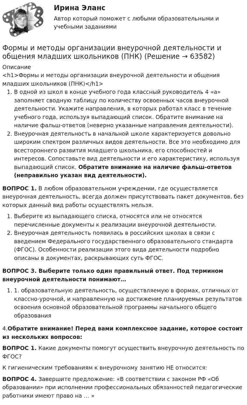      
            Описание
            <h1>Формы и методы организации внеурочной деятельности и общения младших школьников (ПНК)</h1>В одной из школ в конце учебного года классный руководитель 4 «а» заполняет сводную таблицу по количеству освоенных часов внеурочной деятельности. Укажите направления, в которых работал класс в течение учебного года, используя выпадающий список. Обратите внимание на наличие фальш-ответов (неверно указанные направления деятельности).Внеурочная деятельность в начальной школе характеризуется довольно широким спектром различных видов деятельности. Все это необходимо для всестороннего развития младшего школьника, его способностей и интересов. Сопоставьте вид деятельности и его характеристику, используя выпадающий список. Обратите внимание на наличие фальш-ответов (неправильно указан вид деятельности).ВОПРОС 1. В любом образовательном учреждении, где осуществляется внеурочная деятельность, всегда должен присутствовать пакет документов, без которых данный вид работы осуществлять нельзя. Выберите из выпадающего списка, относятся или не относятся перечисленные документы к реализации внеурочной деятельности. Внеурочная деятельность появилась в российских школах в связи с введением Федерального государственного образовательного стандарта (ФГОС). Особенности реализации этого вида деятельности подробно описаны в документах, раскрывающих суть ФГОС.ВОПРОС 3. Выберите только один правильный ответ. Под термином внеурочной деятельности понимают…1. образовательную деятельность, осуществляемую в формах, отличных от классно-урочной, и направленную на достижение планируемых результатов освоения основной образовательной программы начального общего образования4.Обратите внимание! Перед вами комплексное задание, которое состоит из нескольких вопросов:ВОПРОС 1. Какие документы помогут осуществить внеурочную деятельность по ФГОС? К гигиеническим требованиям к внеурочному занятию НЕ относится:ВОПРОС 4. Завершите предложение: «В соответствии с законом РФ «Об образовании» при исполнении профессиональных обязанностей педагогические работники имеют право на … »   
            
            
            Формы и методы организации внеурочной деятельности и общения младших школьников (ПНК)Формы и методы организации внеурочной деятельности и общения младших школьников (ПНК)Формы и методы организации внеурочной деятельности и общения младших школьников (ПНК)Формы и методы организации внеурочной деятельности и общения младших школьников (ПНК)Формы и методы организации внеурочной деятельности и общения младших школьников (ПНК)Формы и методы организации внеурочной деятельности и общения младших школьников (ПНК)Формы и методы организации внеурочной деятельности и общения младших школьников (ПНК)Формы и методы организации внеурочной деятельности и общения младших школьниковФормы и методы организации внеурочной деятельности и общения младших школьниковФормы и методы организации внеурочной деятельности и общения младших школьниковФормы и методы организации внеурочной деятельности и общения младших школьниковФормы и методы организации внеурочной деятельности и общения младших школьников НСПК ПНК  Тестовые вопросы к разделу 1Формы и методы организации внеурочной деятельности и общения младших школьников НСПК ПНК Тестовые вопросы к разделу 2Формы и методы организации внеурочной деятельности и общения младших школьников НСПК ПНК Тестовые вопросы к разделу 3
