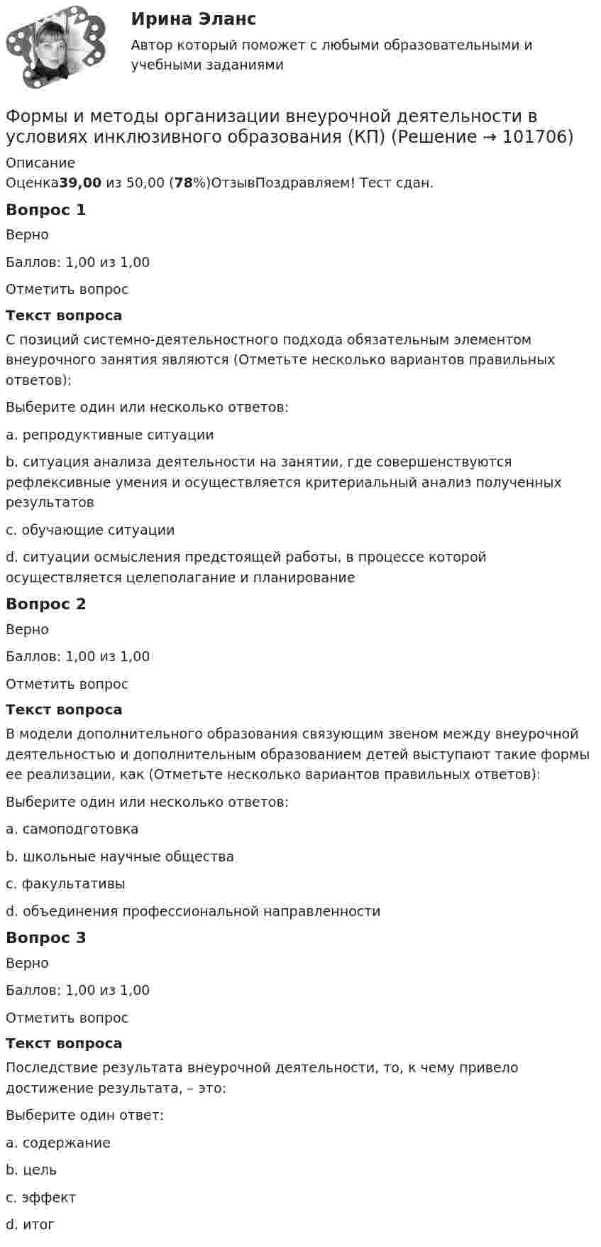       
            Описание
            Оценка39,00 из 50,00 (78%)ОтзывПоздравляем! Тест сдан.Вопрос 1ВерноБаллов: 1,00 из 1,00Отметить вопросТекст вопросаС позиций системно-деятельностного подхода обязательным элементом внеурочного занятия являются (Отметьте несколько вариантов правильных ответов):Выберите один или несколько ответов:a. репродуктивные ситуацииb. ситуация анализа деятельности на занятии, где совершенствуются рефлексивные умения и осуществляется критериальный анализ полученных результатов c. обучающие ситуацииd. ситуации осмысления предстоящей работы, в процессе которой осуществляется целеполагание и планирование Вопрос 2ВерноБаллов: 1,00 из 1,00Отметить вопросТекст вопросаВ модели дополнительного образования связующим звеном между внеурочной деятельностью и дополнительным образованием детей выступают такие формы ее реализации, как (Отметьте несколько вариантов правильных ответов):Выберите один или несколько ответов:a. самоподготовкаb. школьные научные общества c. факультативы d. объединения профессиональной направленности Вопрос 3ВерноБаллов: 1,00 из 1,00Отметить вопросТекст вопросаПоследствие результата внеурочной деятельности, то, к чему привело достижение результата, – это:Выберите один ответ:a. содержаниеb. цельc. эффект d. итог   