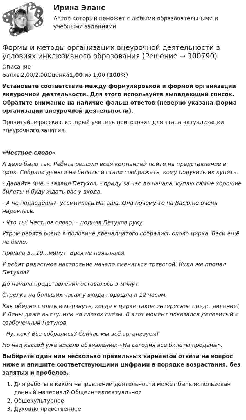      
            Описание
            Баллы2,00/2,00Оценка1,00 из 1,00 (100%)Установите соответствие между формулировкой и формой организации внеурочной деятельности. Для этого используйте выпадающий список. Обратите внимание на наличие фальш-ответов (неверно указана форма организации внеурочной деятельности).Прочитайте рассказ, который учитель приготовил для этапа актуализации внеурочного занятия.  «Честное слово» А дело было так. Ребята решили всей компанией пойти на представление в цирк. Собрали деньги на билеты и стали соображать, кому поручить их купить. - Давайте мне, - заявил Петухов, - приду за час до начала, куплю самые хорошие билеты и буду ждать вас у входа. - А не подведёшь?- усомнилась Наташа. Она почему-то на Васю не очень надеялась. - Что ты! Честное слово! – поднял Петухов руку. Утром ребята ровно в половине двенадцатого собрались около цирка. Васи ещё не было. Прошло 5…10…минут. Вася не появлялся. У ребят радостное настроение начало сменяться тревогой. Куда же пропал Петухов? До начала представления оставалось 5 минут. Стрелка на больших часах у входа подошла к 12 часам. Как обидно стоять и мёрзнуть, когда в цирке такое интересное представление! У Лены даже выступили на глазах слёзы. В этот момент показался деловитый и озабоченный Петухов. - Ну, как? Все собрались? Сейчас мы всё организуем! Но над кассой уже висело объявление: «На сегодня все билеты проданы». Выберите один или несколько правильных вариантов ответа на вопрос ниже и впишите соответствующими цифрами в порядке возрастания, без запятых и пробелов.Для работы в каком направлении деятельности может быть использован данный материал?   Общеинтеллектуальное   Общекультурное   Духовно-нравственное   
            
            
            Формы и методы организации внеурочной деятельности в условиях инклюзивного образования Формы и методы организации внеурочной деятельности в условиях инклюзивного образования Формы и методы организации внеурочной деятельности в условиях инклюзивного образования (КП) Практическое занятие №1. Задание 5Формы и методы организации внеурочной деятельности в условиях инклюзивного образования (КП) Практическое занятие №2. Задание 1Формы и методы организации внеурочной деятельности в условиях инклюзивного образования Практическое занятие №2. Задание 2, 5Формы и методы организации внеурочной деятельности в условиях инклюзивного образования Тест 1Формы и методы организации внеурочной деятельности и общения младших школьниковФормулировка задания Дать характеристику эвристическим подходам в проектировании и рассмотреть понятия эвристика и эвристические методы. Построить структуру методов проектирования. Методика выполнения практического задания 1. Представить процесс выполнения проекта в виде структурированного графа.Формулировка задания Определить физико-механические свойства строительных материалов. Все исходные данные для определения физико-механических свойств строительных материалов приведены в бланке выполнения задания № 1.Формулировка задания: решите задачу.  Водитель-экспедитор ООО «Импульс» Погодин был осужден за совершение преступления по части 1 статьи 228 УК РФ к 2,5 года исправительных работ. Погодин был зарегистрирован в Автозаводском районе г. Тольятти,Формулировка задания: решите задачу.  Подполковник Вооруженных Сил Российской Федерации Самойлов, находясь в отпуске, совершил убийство.Формулировка задания: решите задачу.  При проверке посылки, поступившей на имя осужденного Но¬викова, контролер обнаружил в посылки 3 бутылки водки и 5000 руб., Формулировка задания: решите задачу.  Филиппов и Стрелков в запрещенное для охоты время произвели отстрел лося, причинив тем самым охотничьему хозяйству круп¬ный ущерб. формы и виды планирования и прогнозирования деятельности предприятия, работающего на неизвестный рынок и не участвующего в программах развития государства и других компаний