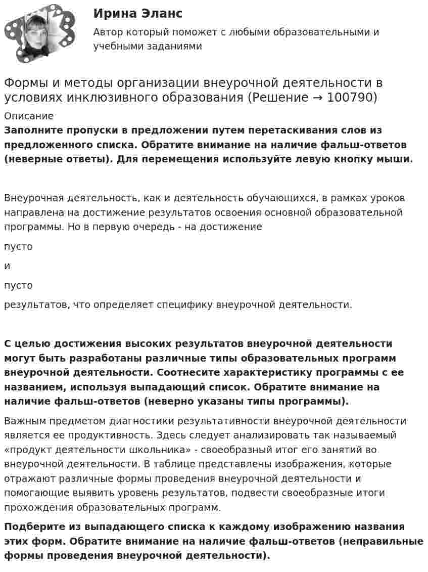      
            Описание
            Заполните пропуски в предложении путем перетаскивания слов из предложенного списка. Обратите внимание на наличие фальш-ответов (неверные ответы). Для перемещения используйте левую кнопку мыши.Внеурочная деятельность, как и деятельность обучающихся, в рамках уроков направлена на достижение результатов освоения основной образовательной программы. Но в первую очередь - на достижение  пусто  и  пусто  результатов, что определяет специфику внеурочной деятельности.С целью достижения высоких результатов внеурочной деятельности могут быть разработаны различные типы образовательных программ внеурочной деятельности. Соотнесите характеристику программы с ее названием, используя выпадающий список. Обратите внимание на наличие фальш-ответов (неверно указаны типы программы). Важным предметом диагностики результативности внеурочной деятельности является ее продуктивность. Здесь следует анализировать так называемый «продукт деятельности школьника» - своеобразный итог его занятий во внеурочной деятельности. В таблице представлены изображения, которые отражают различные формы проведения внеурочной деятельности и помогающие выявить уровень результатов, подвести своеобразные итоги прохождения образовательных программ.Подберите из выпадающего списка к каждому изображению названия этих форм. Обратите внимание на наличие фальш-ответов (неправильные формы проведения внеурочной деятельности).   
            
            
            Формы и методы обученияФормы и методы организации внеурочной деятельности в условиях инклюзивного образования Формы и методы организации внеурочной деятельности в условиях инклюзивного образования Формы и методы организации внеурочной деятельности в условиях инклюзивного образования (КП) Практическое занятие №1. Задание 5Формы и методы организации внеурочной деятельности в условиях инклюзивного образования (КП) Практическое занятие №2. Задание 1Формы и методы организации внеурочной деятельности в условиях инклюзивного образования Практическое занятие №2. Задание 2, 5Формы и методы организации внеурочной деятельности в условиях инклюзивного образования Тест 1Формулировка задания Дать характеристику эвристическим подходам в проектировании и рассмотреть понятия эвристика и эвристические методы. Построить структуру методов проектирования. Методика выполнения практического заданияФормулировка задания Дать характеристику эвристическим подходам в проектировании и рассмотреть понятия эвристика и эвристические методы. Построить структуру методов проектирования. Методика выполнения практического задания 1. Представить процесс выполнения проекта в виде структурированного графа.Формулировка задания Определить физико-механические свойства строительных материалов. Все исходные данные для определения физико-механических свойств строительных материалов приведены в бланке выполнения задания № 1.Формулировка задания: решите задачу.  Водитель-экспедитор ООО «Импульс» Погодин был осужден за совершение преступления по части 1 статьи 228 УК РФ к 2,5 года исправительных работ. Погодин был зарегистрирован в Автозаводском районе г. Тольятти,Формулировка задания: решите задачу.  Подполковник Вооруженных Сил Российской Федерации Самойлов, находясь в отпуске, совершил убийство.Формулировка задания: решите задачу.  При проверке посылки, поступившей на имя осужденного Но¬викова, контролер обнаружил в посылки 3 бутылки водки и 5000 руб., Формулировка задания: решите задачу.  Филиппов и Стрелков в запрещенное для охоты время произвели отстрел лося, причинив тем самым охотничьему хозяйству круп¬ный ущерб. 