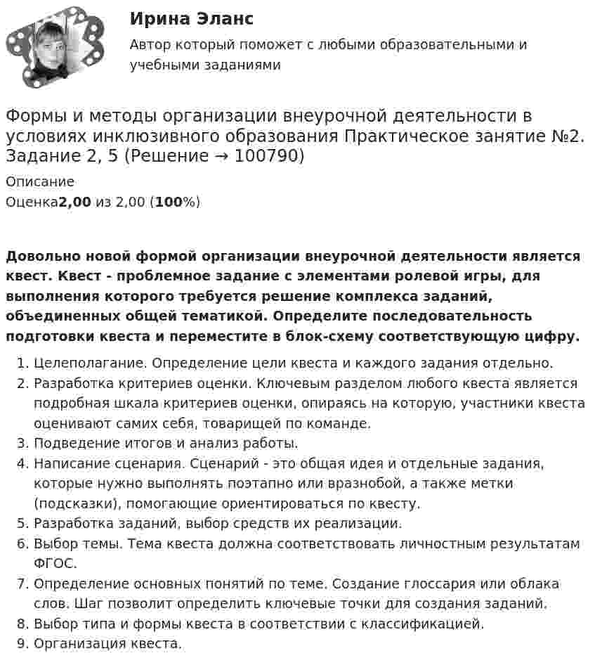      
            Описание
            Оценка2,00 из 2,00 (100%)Довольно новой формой организации внеурочной деятельности является квест. Квест - проблемное задание c элементами ролевой игры, для выполнения которого требуется решение комплекса заданий, объединенных общей тематикой. Определите последовательность подготовки квеста и переместите в блок-схему соответствующую цифру.    Целеполагание. Определение цели квеста и каждого задания отдельно.    Разработка критериев оценки. Ключевым разделом любого квеста является подробная шкала критериев оценки, опираясь на которую, участники квеста оценивают самих себя, товарищей по команде.    Подведение итогов и анализ работы.    Написание сценария. Сценарий - это общая идея и отдельные задания, которые нужно выполнять поэтапно или вразнобой, а также метки (подсказки), помогающие ориентироваться по квесту.    Разработка заданий, выбор средств их реализации.    Выбор темы. Тема квеста должна соответствовать личностным результатам ФГОС.    Определение основных понятий по теме. Создание глоссария или облака слов. Шаг позволит определить ключевые точки для создания заданий.    Выбор типа и формы квеста в соответствии с классификацией.    Организация квеста.   
            
            
            Формы и методы организации внеурочной деятельности в условиях инклюзивного образования (КП) Практическое занятие №2. Задание 1Формы и методы организации внеурочной деятельности в условиях инклюзивного образования Практическое занятие №2. Задание 2, 5Формы и методы организации внеурочной деятельности в условиях инклюзивного образования Тест 1Формы и методы организации внеурочной деятельности и общения младших школьниковФормы и методы организации внеурочной деятельности и общения младших школьниковФормы и методы организации внеурочной деятельности и общения младших школьниковФормы и методы организации внеурочной деятельности и общения младших школьниковФормулировка задания: решите задачу.  Подполковник Вооруженных Сил Российской Федерации Самойлов, находясь в отпуске, совершил убийство.Формулировка задания: решите задачу.  При проверке посылки, поступившей на имя осужденного Но¬викова, контролер обнаружил в посылки 3 бутылки водки и 5000 руб., Формулировка задания: решите задачу.  Филиппов и Стрелков в запрещенное для охоты время произвели отстрел лося, причинив тем самым охотничьему хозяйству круп¬ный ущерб. формы и виды планирования и прогнозирования деятельности предприятия, работающего на неизвестный рынок и не участвующего в программах развития государства и других компанийФормы и методы обученияФормы и методы организации внеурочной деятельности в условиях инклюзивного образования Формы и методы организации внеурочной деятельности в условиях инклюзивного образования 