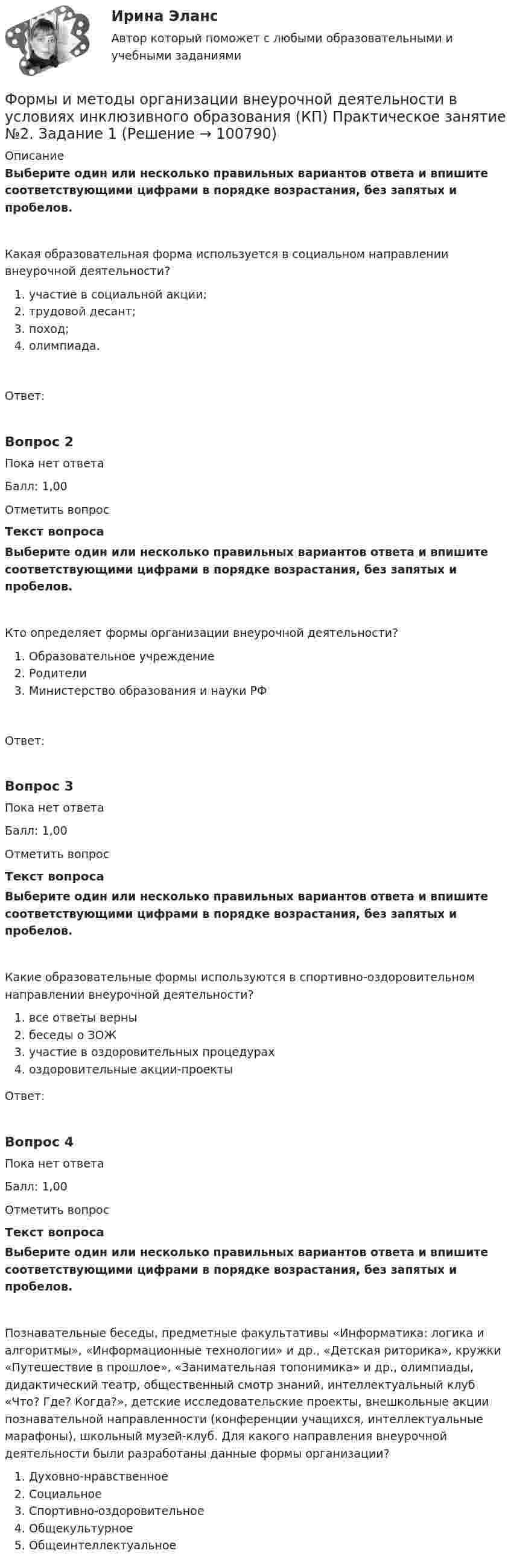      
            Описание
            Выберите один или несколько правильных вариантов ответа и впишите соответствующими цифрами в порядке возрастания, без запятых и пробелов.Какая образовательная форма используется в социальном направлении внеурочной деятельности?   участие в социальной акции;   трудовой десант;   поход;   олимпиада.Ответ:Вопрос 2Пока нет ответаБалл: 1,00Отметить вопросТекст вопросаВыберите один или несколько правильных вариантов ответа и впишите соответствующими цифрами в порядке возрастания, без запятых и пробелов.Кто определяет формы организации внеурочной деятельности?  Образовательное учреждение  Родители  Министерство образования и науки РФОтвет:Вопрос 3Пока нет ответаБалл: 1,00Отметить вопросТекст вопросаВыберите один или несколько правильных вариантов ответа и впишите соответствующими цифрами в порядке возрастания, без запятых и пробелов.Какие образовательные формы используются в спортивно-оздоровительном направлении внеурочной деятельности?  все ответы верны  беседы о ЗОЖ  участие в оздоровительных процедурах  оздоровительные акции-проектыОтвет:Вопрос 4Пока нет ответаБалл: 1,00Отметить вопросТекст вопросаВыберите один или несколько правильных вариантов ответа и впишите соответствующими цифрами в порядке возрастания, без запятых и пробелов.Познавательные беседы, предметные факультативы «Информатика: логика и алгоритмы», «Информационные технологии» и др., «Детская риторика», кружки «Путешествие в прошлое», «Занимательная топонимика» и др., олимпиады, дидактический театр, общественный смотр знаний, интеллектуальный клуб «Что? Где? Когда?», детские исследовательские проекты, внешкольные акции познавательной направленности (конференции учащихся, интеллектуальные марафоны), школьный музей-клуб. Для какого направления внеурочной деятельности были разработаны данные формы организации?   Духовно-нравственное   Социальное   Спортивно-оздоровительное   Общекультурное   Общеинтеллектуальное   
            
            
            Формы и методы организации внеурочной деятельности в условиях инклюзивного образования (КП) Практическое занятие №1. Задание 5Формы и методы организации внеурочной деятельности в условиях инклюзивного образования (КП) Практическое занятие №2. Задание 1Формы и методы организации внеурочной деятельности в условиях инклюзивного образования Практическое занятие №2. Задание 2, 5Формы и методы организации внеурочной деятельности в условиях инклюзивного образования Тест 1Формы и методы организации внеурочной деятельности и общения младших школьниковФормы и методы организации внеурочной деятельности и общения младших школьниковФормы и методы организации внеурочной деятельности и общения младших школьниковФормулировка задания: решите задачу.  Водитель-экспедитор ООО «Импульс» Погодин был осужден за совершение преступления по части 1 статьи 228 УК РФ к 2,5 года исправительных работ. Погодин был зарегистрирован в Автозаводском районе г. Тольятти,Формулировка задания: решите задачу.  Подполковник Вооруженных Сил Российской Федерации Самойлов, находясь в отпуске, совершил убийство.Формулировка задания: решите задачу.  При проверке посылки, поступившей на имя осужденного Но¬викова, контролер обнаружил в посылки 3 бутылки водки и 5000 руб., Формулировка задания: решите задачу.  Филиппов и Стрелков в запрещенное для охоты время произвели отстрел лося, причинив тем самым охотничьему хозяйству круп¬ный ущерб. формы и виды планирования и прогнозирования деятельности предприятия, работающего на неизвестный рынок и не участвующего в программах развития государства и других компанийФормы и методы обученияФормы и методы организации внеурочной деятельности в условиях инклюзивного образования 