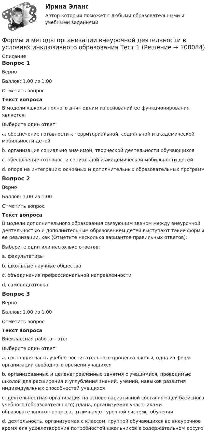      
            Описание
            Вопрос 1ВерноБаллов: 1,00 из 1,00Отметить вопросТекст вопросаВ модели «школы полного дня» одним из оснований ее функционирования является:Выберите один ответ:a. обеспечение готовности к территориальной, социальной и академической мобильности детейb. организация социально значимой, творческой деятельности обучающихсяc. обеспечение готовности социальной и академической мобильности детейd. опора на интеграцию основных и дополнительных образовательных программ Вопрос 2ВерноБаллов: 1,00 из 1,00Отметить вопросТекст вопросаВ модели дополнительного образования связующим звеном между внеурочной деятельностью и дополнительным образованием детей выступают такие формы ее реализации, как (Отметьте несколько вариантов правильных ответов):Выберите один или несколько ответов:a. факультативы b. школьные научные общества c. объединения профессиональной направленности d. самоподготовкаВопрос 3ВерноБаллов: 1,00 из 1,00Отметить вопросТекст вопросаВнеклассная работа – это:Выберите один ответ:a. составная часть учебно-воспитательного процесса школы, одна из форм организации свободного времени учащихсяb. организованные и целенаправленные занятия с учащимися, проводимые школой для расширения и углубления знаний, умений, навыков развития индивидуальных способностей учащихся c. деятельностная организация на основе вариативной составляющей базисного учебного (образовательного) плана, организуемая участниками образовательного процесса, отличная от урочной системы обученияd. деятельность, организуемая с классом, группой обучающихся во внеурочное время для удовлетворения потребностей школьников в содержательном досуге   
            
            
            Формы и методы организации внеурочной деятельности в условиях инклюзивного образования Практическое занятие №2. Задание 2, 5Формы и методы организации внеурочной деятельности в условиях инклюзивного образования Тест 1Формы и методы организации внеурочной деятельности и общения младших школьниковФормы и методы организации внеурочной деятельности и общения младших школьниковФормы и методы организации внеурочной деятельности и общения младших школьниковФормы и методы организации внеурочной деятельности и общения младших школьниковФормы и методы организации внеурочной деятельности и общения младших школьников НСПК ПНК  Тестовые вопросы к разделу 1Формулировка задания: решите задачу.  При проверке посылки, поступившей на имя осужденного Но¬викова, контролер обнаружил в посылки 3 бутылки водки и 5000 руб., Формулировка задания: решите задачу.  Филиппов и Стрелков в запрещенное для охоты время произвели отстрел лося, причинив тем самым охотничьему хозяйству круп¬ный ущерб. формы и виды планирования и прогнозирования деятельности предприятия, работающего на неизвестный рынок и не участвующего в программах развития государства и других компанийФормы и методы обученияФормы и методы организации внеурочной деятельности в условиях инклюзивного образования Формы и методы организации внеурочной деятельности в условиях инклюзивного образования Формы и методы организации внеурочной деятельности в условиях инклюзивного образования (КП) Практическое занятие №1. Задание 5