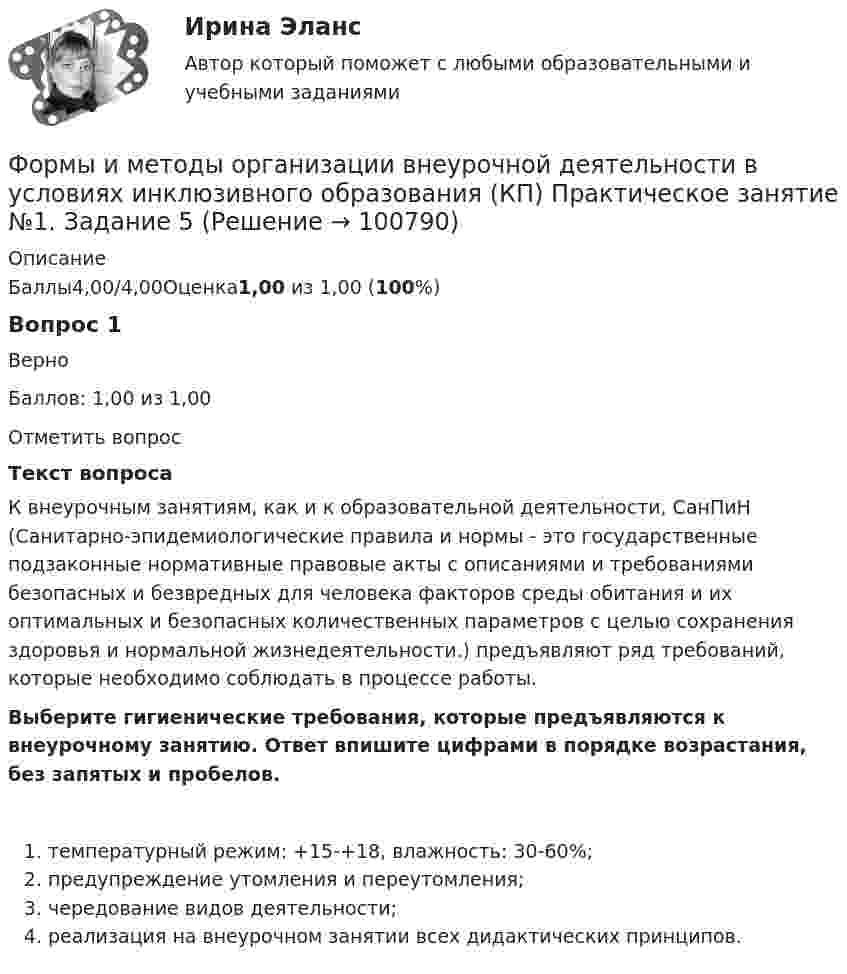      
            Описание
            Баллы4,00/4,00Оценка1,00 из 1,00 (100%)Вопрос 1ВерноБаллов: 1,00 из 1,00Отметить вопросТекст вопросаК внеурочным занятиям, как и к образовательной деятельности, СанПиН (Санитарно-эпидемиологические правила и нормы - это государственные подзаконные нормативные правовые акты с описаниями и требованиями безопасных и безвредных для человека факторов среды обитания и их оптимальных и безопасных количественных параметров с целью сохранения здоровья и нормальной жизнедеятельности.) предъявляют ряд требований, которые необходимо соблюдать в процессе работы.Выберите гигиенические требования, которые предъявляются к внеурочному занятию. Ответ впишите цифрами в порядке возрастания, без запятых и пробелов.   температурный режим: +15-+18, влажность: 30-60%;   предупреждение утомления и переутомления;   чередование видов деятельности;   реализация на внеурочном занятии всех дидактических принципов.   
            
            
            Формы и методы организации внеурочной деятельности в условиях инклюзивного образования Формы и методы организации внеурочной деятельности в условиях инклюзивного образования (КП) Практическое занятие №1. Задание 5Формы и методы организации внеурочной деятельности в условиях инклюзивного образования (КП) Практическое занятие №2. Задание 1Формы и методы организации внеурочной деятельности в условиях инклюзивного образования Практическое занятие №2. Задание 2, 5Формы и методы организации внеурочной деятельности в условиях инклюзивного образования Тест 1Формы и методы организации внеурочной деятельности и общения младших школьниковФормы и методы организации внеурочной деятельности и общения младших школьниковФормулировка задания Определить физико-механические свойства строительных материалов. Все исходные данные для определения физико-механических свойств строительных материалов приведены в бланке выполнения задания № 1.Формулировка задания: решите задачу.  Водитель-экспедитор ООО «Импульс» Погодин был осужден за совершение преступления по части 1 статьи 228 УК РФ к 2,5 года исправительных работ. Погодин был зарегистрирован в Автозаводском районе г. Тольятти,Формулировка задания: решите задачу.  Подполковник Вооруженных Сил Российской Федерации Самойлов, находясь в отпуске, совершил убийство.Формулировка задания: решите задачу.  При проверке посылки, поступившей на имя осужденного Но¬викова, контролер обнаружил в посылки 3 бутылки водки и 5000 руб., Формулировка задания: решите задачу.  Филиппов и Стрелков в запрещенное для охоты время произвели отстрел лося, причинив тем самым охотничьему хозяйству круп¬ный ущерб. формы и виды планирования и прогнозирования деятельности предприятия, работающего на неизвестный рынок и не участвующего в программах развития государства и других компанийФормы и методы обучения