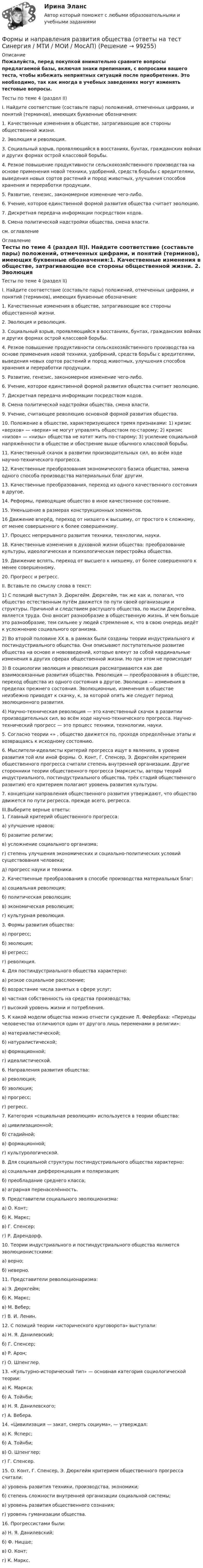     
            Описание
            Пожалуйста, перед покупкой внимательно сравните вопросы предлагаемой базы, включая знаки препинания, с вопросами вашего теста, чтобы избежать неприятных ситуаций после приобретения. Это необходимо, так как иногда в учебных заведениях могут изменять тестовые вопросы. Тесты по теме 4 (раздел II)I. Найдите соответствие (составьте пары) положений, отмеченных цифрами, и понятий (терминов), имеющих буквенные обозначения:1. Качественные изменения в обществе, затрагивающие все стороны общественной жизни. 2. Эволюция и революция. 3. Социальный взрыв, проявляющийся в восстаниях, бунтах, гражданских войнах и других формах острой классовой борьбы.4. Резкое повышение продуктивности сельскохозяйственного производства на основе применения новой техники, удобрений, средств борьбы с вредителями, выведения новых сортов растений и пород животных, улучшения способов хранения и переработки продукции. 5. Развитие, генезис, закономерное изменение чего-либо. 6. Учение, которое единственной формой развития общества считает эволюцию. 7. Дискретная передача информации посредством кодов. 8. Смена политической надстройки общества, смена власти. см. оглавление 
            Оглавление
            Тесты по теме 4 (раздел II)I. Найдите соответствие (составьте пары) положений, отмеченных цифрами, и понятий (терминов), имеющих буквенные обозначения:1. Качественные изменения в обществе, затрагивающие все стороны общественной жизни. 2. Эволюция и революция. 3. Социальный взрыв, проявляющийся в восстаниях, бунтах, гражданских войнах и других формах острой классовой борьбы.4. Резкое повышение продуктивности сельскохозяйственного производства на основе применения новой техники, удобрений, средств борьбы с вредителями, выведения новых сортов растений и пород животных, улучшения способов хранения и переработки продукции. 5. Развитие, генезис, закономерное изменение чего-либо. 6. Учение, которое единственной формой развития общества считает эволюцию. 7. Дискретная передача информации посредством кодов. 8. Смена политической надстройки общества, смена власти. 9. Учение, считающее революцию основной формой развития общества. 10. Положение в обществе, характеризующееся тремя признаками: 1) кризис «верхов» — «верхи» не могут управлять обществом по-старому; 2) кризис «низов» — «низы» общества не хотят жить по-старому; 3) усиление социальной напряжённости в обществе и обострение выше обычного классовой борьбы. 11. Качественный скачок в развитии производительных сил, во всём ходе научно-технического прогресса. 12. Качественные преобразования экономического базиса общества, замена одного способа производства материальных благ другим.13. Качественные преобразования, переход из одного качественного состояния в другое. 14. Реформы, приводящие общество в иное качественное состояние. 15. Уменьшение в размерах конструкционных элементов.16 Движение вперёд, переход от низшего к высшему, от простого к сложному, от менее совершенного к более совершенному. 17. Процесс непрерывного развития техники, технологии, науки. 18. Качественные изменения в духовной жизни общества: преобразование культуры, идеологическая и психологическая перестройка общества. 19. Движение вспять, переход от высшего к низшему, от более совершенного к менее совершенному.20. Прогресс и регресс. II. Вставьте по смыслу слова в текст:1) С позиций выступал Э. Дюркгейм. Дюркгейм, так же как и, полагал, что общество естественным путём движется по пути своей организации и структуры. Причиной и следствием растущего общества, по мысли Дюркгейма, является труда. Оно вносит разнообразие в общественную жизнь. И чем больше это разнообразие, тем сильнее у людей стремление к, что в свою очередь ведёт к усложнению социального организма.2) Во второй половине ХХ в. в рамках были созданы теории индустриального и постиндустриального общества. Они описывают поступательное развитие общества на основе и нововведений, которые влекут за собой кардинальные изменения в других сферах общественной жизни. Но при этом не происходит 3) В социологии эволюция и революция рассматриваются как две взаимосвязанные развития общества. Революция — преобразования в обществе, переход общества из одного состояния в другое. Эволюция — изменения в пределах прежнего состояния. Эволюционные, изменения в обществе неизбежно приводят к скачку, к, за которой опять же следует период эволюционного развития.4) Научно-техническая революция — это качественный скачок в развитии производительных сил, во всём ходе научно-технического прогресса. Научно-технический прогресс — это процесс техники, технологии, науки.5.    Согласно теории «» , общество движется по, проходя определённые этапы и возвращаясь к исходному состоянию.6.    Мыслители-идеалисты критерий прогресса ищут в явлениях, в уровне развития той или иной формы. О. Конт, Г. Спенсер, Э. Дюркгейм критерием общественного прогресса считали степень внутренней организации. Другие сторонники теории общественного прогресса (марксисты, авторы теорий индустриального, постиндустриального общества, трёх стадий общественного развития) его критерием полагают уровень развития культуры.7.    концепции направления общественного развития утверждают, что общество движется по пути регресса, прежде всего, регресса. III.Выберите верные ответы:1. Главный критерий общественного прогресса:а) улучшение нравов;б) развитие религии;в) усложнение социального организма;г) степень улучшения экономических и социально-политических условий существования человека;д) прогресс науки и техники.2. Качественные преобразования в способе производства материальных благ:а) социальная революция;б) политическая революция;в) экономическая революция;г) культурная революция.3. Формы развития общества:а) прогресс;б) эволюция;в) регресс;г) революция.4. Для постиндустриального общества характерно:а) резкое социальное расслоение;б) возрастание числа занятых в сфере услуг;в) частная собственность на средства производства;г) высокий уровень жизни и потребления.5. К какой модели общества можно отнести суждение Л. Фейербаха: «Периоды человечества отличаются один от другого лишь переменами в религии»:а) материалистической;б) натуралистической;в) формационной;г) идеалистической.6. Направления развития общества:а) революция;б) эволюция;в) прогресс;г) регресс.7. Категория «социальная революция» используется в теории общества:а) цивилизационной;б) стадийной;в) формационной;г) культурологической.8. Для социальной структуры постиндустриального общества характерно:а) социальная дифференциация и поляризация;б) преобладание среднего класса;в) аграрная перенаселённость.9. Представители социального эволюционизма:а) О. Конт;б) К. Маркс;в) Г. Спенсер;г) Р. Дарендорф.10. Теории индустриального и постиндустриального общества являются эволюционистскими:а) верно;б) неверно.11. Представители революционаризма:а) Э. Дюркгейм;б) К. Маркс;в) М. Вебер;г) В. И. Ленин.12. С позиций теории «исторического круговорота» выступали:а) Н. Я. Данилевский;б) Г. Спенсер;в) Р. Арон;г) О. Шпенглер.13. «Культурно-исторический тип» — основная категория социологической теории:а) К. Маркса;б) А. Тойнби;в) Н. Я. Данилевского;г) А. Вебера.14. «Цивилизация — закат, смерть социума», — утверждал:а) К. Ясперс;б) А. Тойнби;в) О. Шпенглер;г) Г. Спенсер.15. О. Конт, Г. Спенсер, Э. Дюркгейм критерием общественного прогресса считали:а) уровень развития техники, производства, экономики;б) степень сложности внутренней организации социальной системы;в) уровень развития общественного сознания;г) уровень гуманизации общества.16. Прогрессистами были:а) Н. Я. Данилевский;б) Ф. Ницше;в) О. Конт;г) К. Маркс.   
            
            
            Формы и методы организации внеурочной деятельности и общения младших школьников Тестовые вопросы к разделу 3Формы и направления развития общества (ответы на тест Синергия / МТИ / МОИ / МосАП)Формы интуиции и их роль в социальном предвиденииФормы и системы оплаты труда, Фотохронометраж: методика проведения, обработка полученных данных. Использование современной компьютерной техники при изучении затрат рабочего времени.Формы, методы и средства в работе по ознакомлению с окружающим миром с детьми с различными нарушениями развитияФормы непосредственного осуществления населением местного самоуправленияФормы осуществления местного самоуправления в Российской ФедерацииФормы и методы организации внеурочной деятельности и общения младших школьников (ПНК) Практическое занятие 3. Задания 1 - 5Формы и методы организации внеурочной деятельности и общения младших школьников (ПНК) Практическое занятие 4. Задания 1 - 5Формы и методы организации внеурочной деятельности и общения младших школьников (ПНК) Практическое занятие 4. Задания 1 - 5Формы и методы организации внеурочной деятельности и общения младших школьников (ПНК) Практическое занятие 5. Задания 1 - 5Формы и методы организации внеурочной деятельности и общения младших школьников (ПНК) Практическое занятие 5. Задания 1 - 5Формы и методы организации внеурочной деятельности и общения младших школьников Практическое занятие 1. Задания 2 - 5Формы и методы организации внеурочной деятельности и общения младших школьников  Практическое занятие 1. Задания 2 - 5(ПНК)