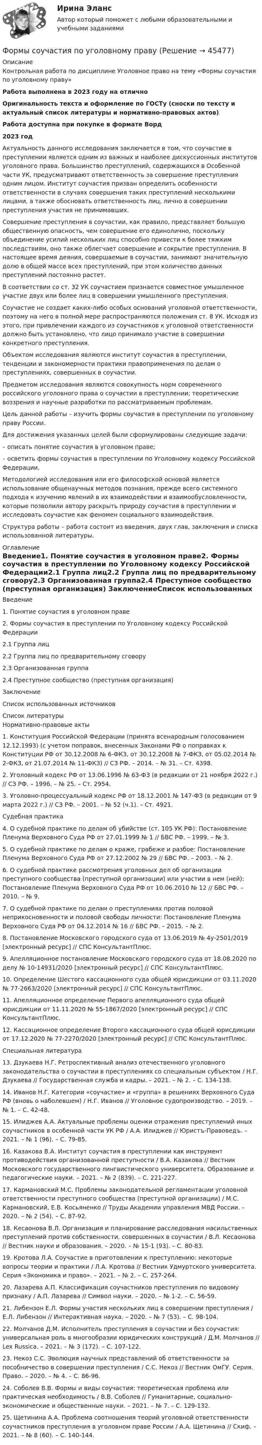      
            Описание
            Контрольная работа по дисциплине Уголовное право на тему «Формы соучастия по уголовному праву»Работа выполнена в 2023 году на отличноОригинальность текста и оформление по ГОСТу (сноски по тексту и актуальный список литературы и нормативно-правовых актов)Работа доступна при покупке в формате Ворд2023 год 	Актуальность данного исследования заключается в том, что соучастие в преступлении является одним из важных и наиболее дискуссионных институтов уголовного права. Большинство преступлений, содержащихся в Особенной части УК, предусматривают ответственность за совершение преступления одним лицом. Институт соучастия призван определить особенности ответственности в случаях совершения таких преступлений несколькими лицами, а также обосновать ответственность лиц, лично в совершении преступления участия не принимавших.	Совершение преступления в соучастии, как правило, представляет большую общественную опасность, чем совершение его единолично, поскольку объединение усилий нескольких лиц способно привести к более тяжким последствиям, оно также облегчает совершение и сокрытие преступления. В настоящее время деяния, совершаемые в соучастии, занимают значительную долю в общей массе всех преступлений, при этом количество данных преступлений постоянно растет.	В соответствии со ст. 32 УК соучастием признается совместное умышленное участие двух или более лиц в совершении умышленного преступления.	Соучастие не создает каких-либо особых оснований уголовной ответственности, поэтому на него в полной мере распространяются положения ст. 8 УК. Исходя из этого, при привлечении каждого из соучастников к уголовной ответственности должно быть установлено, что лицо принимало участие в совершении конкретного преступления.	Объектом исследования являются институт соучастия в преступлении, тенденции и закономерности практики правоприменения по делам о преступлениях, совершенных в соучастии.	Предметом исследования являются совокупность норм современного российского уголовного права о соучастии в преступлении; теоретические воззрения и научные разработки по рассматриваемым проблемам.	Цель данной работы – изучить формы соучастия в преступлении по уголовному праву России.	Для достижения указанных целей были сформулированы следующие задачи:	– описать понятие соучастия в уголовном праве;	– осветить формы соучастия в преступлении по Уголовному кодексу Российской Федерации.	Методологией исследования или его философской основой является использование общенаучных методов познания, прежде всего системного подхода к изучению явлений в их взаимодействии и взаимообусловленности, которые позволили автору раскрыть природу соучастия в преступлении и исследовать соучастие как феномен социального взаимодействия. 	Структура работы – работа состоит из введения, двух глав, заключения и списка использованной литературы. 
            Оглавление
            Введение1. Понятие соучастия в уголовном праве2. Формы соучастия в преступлении по Уголовному кодексу Российской Федерации2.1 Группа лиц2.2 Группа лиц по предварительному сговору2.3 Организованная группа2.4 Преступное сообщество (преступная организация) ЗаключениеСписок использованных источников 
            Список литературы
            Нормативно-правовые акты	1.                     Конституция Российской Федерации (принята всенародным голосованием 12.12.1993) (с учетом поправок, внесенных Законами РФ о поправках к Конституции РФ от 30.12.2008 № 6-ФКЗ, от 30.12.2008 № 7-ФКЗ, от 05.02.2014 № 2-ФКЗ, от 21.07.2014 № 11-ФКЗ) // СЗ РФ. – 2014. – № 31. – Ст. 4398.	2.                     Уголовный кодекс РФ от 13.06.1996 № 63-ФЗ (в редакции от 21 ноября 2022 г.) // СЗ РФ. – 1996. – № 25. – Ст. 2954.	3.                     Уголовно-процессуальный кодекс РФ от 18.12.2001 № 147-ФЗ (в редакции от 9 марта 2022 г.) // СЗ РФ. – 2001. – № 52 (ч.1). – Ст. 4921.Судебная практика	4.                     О судебной практике по делам об убийстве (ст. 105 УК РФ): Постановление Пленума Верховного Суда РФ от 27.01.1999 № 1 // БВС РФ. – 1999. – № 3.	5.                     О судебной практике по делам о краже, грабеже и разбое: Постановление Пленума Верховного Суда РФ от 27.12.2002 № 29 // БВС РФ. – 2003. – № 2.	6.                     О судебной практике рассмотрения уголовных дел об организации преступного сообщества (преступной организации) или участии в нем (ней): Постановление Пленума Верховного Суда РФ от 10.06.2010 № 12 // БВС РФ. – 2010. – № 9.	7.                     О судебной практике по делам о преступлениях против половой неприкосновенности и половой свободы личности: Постановление Пленума Верховного Суда РФ от 04.12.2014 № 16 // БВС РФ. – 2015. – № 2.	8.                     Постановление Московского городского суда от 13.06.2019 № 4у-2501/2019 [электронный ресурс] // СПС КонсультантПлюс.	9.                     Апелляционное постановление Московского городского суда от 18.08.2020 по делу № 10-14931/2020 [электронный ресурс] // СПС КонсультантПлюс.	10.                 Определение Шестого кассационного суда общей юрисдикции от 03.11.2020 № 77-2663/2020 [электронный ресурс] // СПС КонсультантПлюс.	11.                 Апелляционное определение Первого апелляционного суда общей юрисдикции от 11.11.2020 № 55-1867/2020 [электронный ресурс] // СПС КонсультантПлюс.	12.                 Кассационное определение Второго кассационного суда общей юрисдикции от 17.12.2020 № 77-2270/2020 [электронный ресурс] // СПС КонсультантПлюс. Специальная литература	13.                 Дзукаева Н.Г. Ретроспективный анализ отечественного уголовного законодательства о соучастии в преступлениях со специальным субъектом / Н.Г. Дзукаева // Государственная служба и кадры. – 2021. – № 2. – С. 134-138.	14.                 Иванов Н.Г. Категории «соучастие» и «группа» в решениях Верховного Суда РФ (вновь о наболевшем) / Н.Г. Иванов // Уголовное судопроизводство. – 2019. – № 1. – С. 42-48.	15.                 Илиджев А.А. Актуальные проблемы оценки отражения преступлений иных соучастников в особенной части УК РФ / А.А. Илиджев // Юристъ-Правоведъ. – 2021. – № 1 (96). – С. 79-85.	16.                 Казакова В.А. Институт соучастия в преступлении как инструмент противодействия организованной преступности / В.А. Казакова // Вестник Московского государственного лингвистического университета. Образование и педагогические науки. – 2021. – № 2 (839). – С. 221-227.	17.                 Кармановский М.С. Проблемы законодательной регламентации уголовной ответственности преступного сообщества (преступной организации) / М.С. Кармановский, Е.В. Косьяненко // Труды Академии управления МВД России. – 2020. – № 2 (54). – С. 87-92.	18.                 Кесаонова В.Л. Организация и планирование расследования насильственных преступлений против собственности, совершенных в соучастии / В.Л. Кесаонова // Вестник науки и образования. – 2020. – № 15-1 (93). – С. 80-83.	19.                 Кротова Л.А. Соучастие в приготовлении к преступлению: некоторые вопросы теории и практики / Л.А. Кротова // Вестник Удмуртского университета. Серия «Экономика и право». – 2021. – № 2. – С. 257-264.	20.                 Лазарева А.П. Классификация соучастников преступления по видовому признаку / А.П. Лазарева // Символ науки. – 2020. – № 1-2. – С. 56-59.	21.                 Либензон Е.Л. Формы участия нескольких лиц в совершении преступления / Е.Л. Либензон // Интерактивная наука. – 2020. – № 7 (53). – С. 98-104.	22.                 Молчанов Д.М. Исполнитель преступления в соучастии и без соучастия: универсальная роль в многообразии юридических конструкций / Д.М. Молчанов // Lex Russica. – 2021. – № 3 (172). – С. 107-122.	23.                 Некоз С.С. Эволюция научных представлений об ответственности за пособничество в совершении преступления / С.С. Некоз // Вестник ОмГУ. Серия. Право. – 2020. – № 4. – С. 86-96.	24.                 Соболев В.В. Формы и виды соучастия: теоретическая проблема или практическая необходимость / В.В. Соболев // Гуманитарные, социально-экономические и общественные науки. – 2021. – № 7. – С. 129-132.	25.                 Щетинина А.А. Проблема соотношения теорий уголовной ответственности соучастников преступления в уголовном праве России / А.А. Щетинина // Скиф. – 2021. – № 8 (60). – С. 140-144.
            
            
            Формы осуществления местного самоуправления в Российской ФедерацииФормы соучастия по уголовному правуФормы участия представителей общественных организаций и трудовых  коллективов в осуществлении правосудияФосфат натрия Na3PO4 диссоциирует следующим образом: …Фотограмметрия и дистанционное зондирование (тест с ответами) 56 вопросов 88%ФотографикаФотографика( 3 семестр) 2022 (83 -100)Формы и методы организации внеурочной деятельности и общения младших школьников  Практическое занятие 1. Задания 2 - 5(ПНК)Формы и методы организации внеурочной деятельности и общения младших школьников Практическое занятие 2. Задания 1 - 3, 5Формы и методы организации внеурочной деятельности и общения младших школьников Тестовые вопросы к разделу 3Формы и направления развития общества (ответы на тест Синергия / МТИ / МОИ / МосАП)Формы интуиции и их роль в социальном предвиденииФормы и системы оплаты труда, Фотохронометраж: методика проведения, обработка полученных данных. Использование современной компьютерной техники при изучении затрат рабочего времени.Формы, методы и средства в работе по ознакомлению с окружающим миром с детьми с различными нарушениями развития