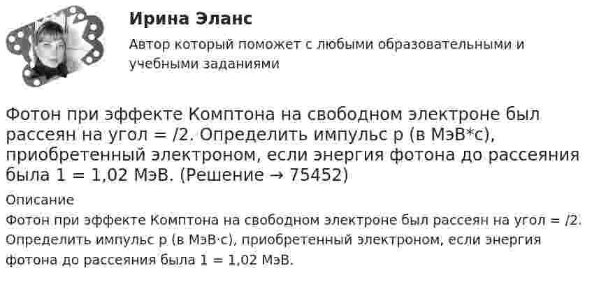      
            Описание
            Фотон при эффекте Комптона на свободном электроне был рассеян на угол = /2. Определить импульс р (в МэВ·с), приобретенный электроном, если энергия фотона до рассеяния была 1 = 1,02 МэВ.   
            
            
            Фотон при эффекте Комптона на свободном электроне был рассеян на угол /2. Определив импульс p ( в МэВ/с ), приобретенный электроном, если энергия фотона до рассеяния была 1=1,02 МэВ. Фотон при эффекте Комптона на свободном электроне был рассеян на угол  = /2. Определить импульс р (в МэВ*с), приобретенный электроном, если энергия фотона до рассеяния была 1 = 1,02 МэВ.Фотон при эффекте Комптона на свободном электроне был рассеян на угол пи/2. Определить импульс P, приобретенный электроном, если энергия фотона до рассеяния была E1 = 1,02 МэВ.Фотон с длиной волны 1 = 15 пм рассеялся на свободном электроне. Длина волны рассеянного фотона 2 = 16 пм. Определить угол  рассеяния.Фотон с длиной волны, равной 1,5с для электрона, при столкновении со свободным покоящимся электроном отдал ему половину своей энергии. Найти угол вылета электрона. Фотон с импульсом pф =1,02 МэВ/с, где с – скорость света, рассеялся на покоившемся свободном электроне, в результате чего его импульс стал равен р'ф =0,255 МэВ/с. Под каким углом рассеялся фотон?Фотон с энергией  0,15 МэВ рассеялся на покоившемся электроне, в результате чего его длина волны изменилась на 3 пм. Найти скорость комптоновского электрона.ФотографикаФотографика( 3 семестр) 2022 (83 -100)Фотографика в рекламе (тест с ответами магистратура Синергия)Фотография рабочего времени - это...Фотон выбивает из атома водорода, находящегося в основном состоянии, электрон с кинетической энергией T = 10 эВ. Определить энергию  фотона.Фотон выбивает из атома водорода, находящегося в основном состоянии, электрон с кинетической энергией Г=10эВ. Определить энергию  фотона.Фотон выбивает из атома водорода, находящегося в основном состоянии, электрон с кинетической энергией К = 10 эВ. Определить энергию Еф фотона.