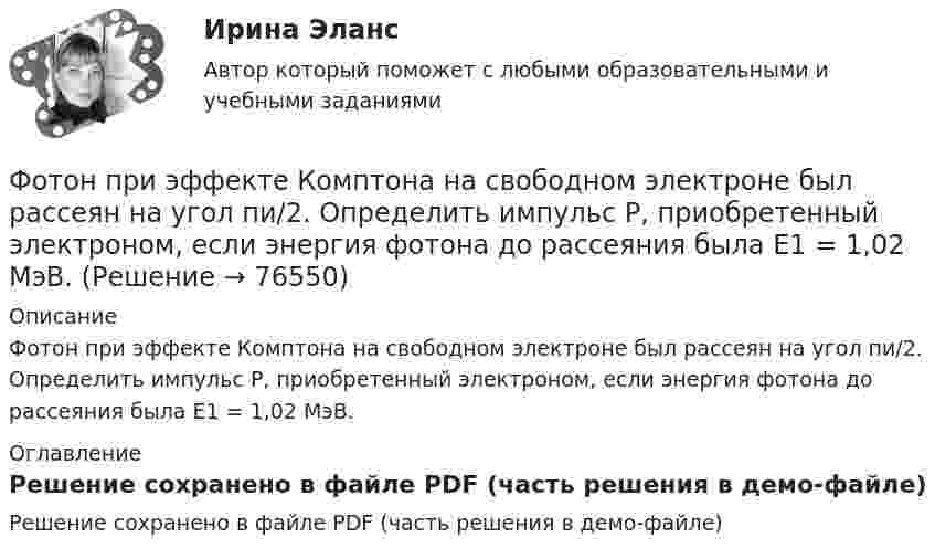     
            Описание
            Фотон при эффекте Комптона на свободном электроне был рассеян на угол пи/2. Определить импульс P, приобретенный электроном, если энергия фотона до рассеяния была E1 = 1,02 МэВ. 
            Оглавление
            Решение сохранено в файле PDF (часть решения в демо-файле)  
            
            
            Фотон при эффекте Комптона на свободном электроне был рассеян на угол  = /2. Определить импульс р (в МэВ*с), приобретенный электроном, если энергия фотона до рассеяния была 1 = 1,02 МэВ.Фотон при эффекте Комптона на свободном электроне был рассеян на угол пи/2. Определить импульс P, приобретенный электроном, если энергия фотона до рассеяния была E1 = 1,02 МэВ.Фотон с длиной волны 1 = 15 пм рассеялся на свободном электроне. Длина волны рассеянного фотона 2 = 16 пм. Определить угол  рассеяния.Фотон с длиной волны, равной 1,5с для электрона, при столкновении со свободным покоящимся электроном отдал ему половину своей энергии. Найти угол вылета электрона. Фотон с импульсом pф =1,02 МэВ/с, где с – скорость света, рассеялся на покоившемся свободном электроне, в результате чего его импульс стал равен р'ф =0,255 МэВ/с. Под каким углом рассеялся фотон?Фотон с энергией  0,15 МэВ рассеялся на покоившемся электроне, в результате чего его длина волны изменилась на 3 пм. Найти скорость комптоновского электрона.Фотон с энергией 0,3 МэВ рассеялся на свободном электроне. Энергия рассеяния фотона 0,25 МэВ. Определите угол комптоновского рассеяния. Что будет при уменьшении энергии фотона?Фотографика( 3 семестр) 2022 (83 -100)Фотографика в рекламе (тест с ответами магистратура Синергия)Фотография рабочего времени - это...Фотон выбивает из атома водорода, находящегося в основном состоянии, электрон с кинетической энергией T = 10 эВ. Определить энергию  фотона.Фотон выбивает из атома водорода, находящегося в основном состоянии, электрон с кинетической энергией Г=10эВ. Определить энергию  фотона.Фотон выбивает из атома водорода, находящегося в основном состоянии, электрон с кинетической энергией К = 10 эВ. Определить энергию Еф фотона.Фотон выбивает из атома водорода, находящегося в основном состоянии, электрон с кинетической энергией Т = 10 эВ. Определить энергию фотона. 