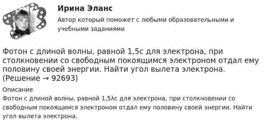      
            Описание
            Фотон с длиной волны, равной 1,5λс для электрона, при столкновении со свободным покоящимся электроном отдал ему половину своей энергии. Найти угол вылета электрона.    
            
            
            Фотон с длиной волны 1 = 15 пм рассеялся на свободном электроне. Длина волны рассеянного фотона 2 = 16 пм. Определить угол  рассеяния.Фотон с длиной волны, равной 1,5с для электрона, при столкновении со свободным покоящимся электроном отдал ему половину своей энергии. Найти угол вылета электрона. Фотон с импульсом pф =1,02 МэВ/с, где с – скорость света, рассеялся на покоившемся свободном электроне, в результате чего его импульс стал равен р'ф =0,255 МэВ/с. Под каким углом рассеялся фотон?Фотон с энергией  0,15 МэВ рассеялся на покоившемся электроне, в результате чего его длина волны изменилась на 3 пм. Найти скорость комптоновского электрона.Фотон с энергией 0,3 МэВ рассеялся на свободном электроне. Энергия рассеяния фотона 0,25 МэВ. Определите угол комптоновского рассеяния. Что будет при уменьшении энергии фотона?Фотон с энергией 1 = 0,51 МэВ был рассеян при эффекте Комптона на свободном электроне на угол  = 180. Определить кинетическую энергию Т электрона отдачи.Фотон с энергией 1 = 0,51 МэВ был рассеян при эффекте Комптона на свободном электроне на угол 180. Определить кинетическую энергию Т электрона отдачи.Фотография рабочего времени - это...Фотон выбивает из атома водорода, находящегося в основном состоянии, электрон с кинетической энергией T = 10 эВ. Определить энергию  фотона.Фотон выбивает из атома водорода, находящегося в основном состоянии, электрон с кинетической энергией Г=10эВ. Определить энергию  фотона.Фотон выбивает из атома водорода, находящегося в основном состоянии, электрон с кинетической энергией К = 10 эВ. Определить энергию Еф фотона.Фотон выбивает из атома водорода, находящегося в основном состоянии, электрон с кинетической энергией Т = 10 эВ. Определить энергию фотона. Фотон при эффекте Комптона на свободном электроне был рассеян на угол /2. Определив импульс p ( в МэВ/с ), приобретенный электроном, если энергия фотона до рассеяния была 1=1,02 МэВ. Фотон при эффекте Комптона на свободном электроне был рассеян на угол  = /2. Определить импульс р (в МэВ*с), приобретенный электроном, если энергия фотона до рассеяния была 1 = 1,02 МэВ.