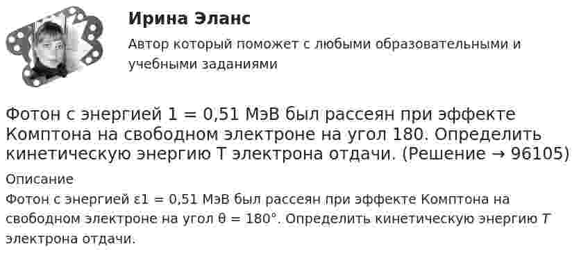      
            Описание
            Фотон с энергией ε1 = 0,51 МэВ был рассеян при эффекте Комптона на свободном электроне на угол θ = 180°. Определить кинетическую энергию Т электрона отдачи.   
            
            
            Фотон с энергией 1 = 0,51 МэВ был рассеян при эффекте Комптона на свободном электроне на угол  = 180. Определить кинетическую энергию Т электрона отдачи.Фотон с энергией 1 = 0,51 МэВ был рассеян при эффекте Комптона на свободном электроне на угол 180. Определить кинетическую энергию Т электрона отдачи.Фотон с энергией 1 = 0,51 МэВ при рассеянии на свободном электроне потерял половину своей энергии. Определить угол рассеяния .Фотон с энергией 10 эВ выбивает электроны из серебряной пластины. Определить импульс, полученный пластиной, если принять, что направления импульсов фотона и фотоэлектрона перпендикулярны поверхности пластины.Фотон с энергией 10 эВ падает на серебряную пластину и вызывает фотоэффект. Какую задерживающую разность потенциалов нужно приложить, чтобы прекратился фототок?Фотон с энергией 10 эВ падает на серебряную пластину и вызывает фотоэффект. Какую задерживающую разность потенциалов нужно приложить, чтобы прекратился фототок? Фотон с энергией 250 кэВ рассеялся под углом 120 на первоначально покоившемся свободном электроне. Определить энергию рассеянного фотона. Фотон при эффекте Комптона на свободном электроне был рассеян на угол /2. Определив импульс p ( в МэВ/с ), приобретенный электроном, если энергия фотона до рассеяния была 1=1,02 МэВ. Фотон при эффекте Комптона на свободном электроне был рассеян на угол  = /2. Определить импульс р (в МэВ*с), приобретенный электроном, если энергия фотона до рассеяния была 1 = 1,02 МэВ.Фотон при эффекте Комптона на свободном электроне был рассеян на угол пи/2. Определить импульс P, приобретенный электроном, если энергия фотона до рассеяния была E1 = 1,02 МэВ.Фотон с длиной волны 1 = 15 пм рассеялся на свободном электроне. Длина волны рассеянного фотона 2 = 16 пм. Определить угол  рассеяния.Фотон с длиной волны, равной 1,5с для электрона, при столкновении со свободным покоящимся электроном отдал ему половину своей энергии. Найти угол вылета электрона. Фотон с импульсом pф =1,02 МэВ/с, где с – скорость света, рассеялся на покоившемся свободном электроне, в результате чего его импульс стал равен р'ф =0,255 МэВ/с. Под каким углом рассеялся фотон?Фотон с энергией  0,15 МэВ рассеялся на покоившемся электроне, в результате чего его длина волны изменилась на 3 пм. Найти скорость комптоновского электрона.