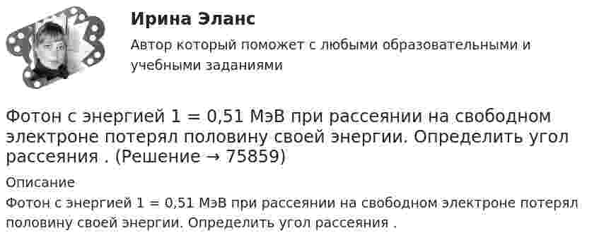      
            Описание
            Фотон с энергией 1 = 0,51 МэВ при рассеянии на свободном электроне потерял половину своей энергии. Определить угол рассеяния .   
            
            
            Фотон с энергией 1 = 0,51 МэВ был рассеян при эффекте Комптона на свободном электроне на угол 180. Определить кинетическую энергию Т электрона отдачи.Фотон с энергией 1 = 0,51 МэВ при рассеянии на свободном электроне потерял половину своей энергии. Определить угол рассеяния .Фотон с энергией 10 эВ выбивает электроны из серебряной пластины. Определить импульс, полученный пластиной, если принять, что направления импульсов фотона и фотоэлектрона перпендикулярны поверхности пластины.Фотон с энергией 10 эВ падает на серебряную пластину и вызывает фотоэффект. Какую задерживающую разность потенциалов нужно приложить, чтобы прекратился фототок?Фотон с энергией 10 эВ падает на серебряную пластину и вызывает фотоэффект. Какую задерживающую разность потенциалов нужно приложить, чтобы прекратился фототок? Фотон с энергией 250 кэВ рассеялся под углом 120 на первоначально покоившемся свободном электроне. Определить энергию рассеянного фотона. Фотон с энергией e0 = 10 эВ падает на серебряную пластину и вызывает фотоэффект. Определить импульс p, полученный пластиной, если принять, что направления движения фотона и фотоэлектрона лежат на одной прямой,Фотон при эффекте Комптона на свободном электроне был рассеян на угол  = /2. Определить импульс р (в МэВ*с), приобретенный электроном, если энергия фотона до рассеяния была 1 = 1,02 МэВ.Фотон при эффекте Комптона на свободном электроне был рассеян на угол пи/2. Определить импульс P, приобретенный электроном, если энергия фотона до рассеяния была E1 = 1,02 МэВ.Фотон с длиной волны 1 = 15 пм рассеялся на свободном электроне. Длина волны рассеянного фотона 2 = 16 пм. Определить угол  рассеяния.Фотон с длиной волны, равной 1,5с для электрона, при столкновении со свободным покоящимся электроном отдал ему половину своей энергии. Найти угол вылета электрона. Фотон с импульсом pф =1,02 МэВ/с, где с – скорость света, рассеялся на покоившемся свободном электроне, в результате чего его импульс стал равен р'ф =0,255 МэВ/с. Под каким углом рассеялся фотон?Фотон с энергией  0,15 МэВ рассеялся на покоившемся электроне, в результате чего его длина волны изменилась на 3 пм. Найти скорость комптоновского электрона.Фотон с энергией 0,3 МэВ рассеялся на свободном электроне. Энергия рассеяния фотона 0,25 МэВ. Определите угол комптоновского рассеяния. Что будет при уменьшении энергии фотона?