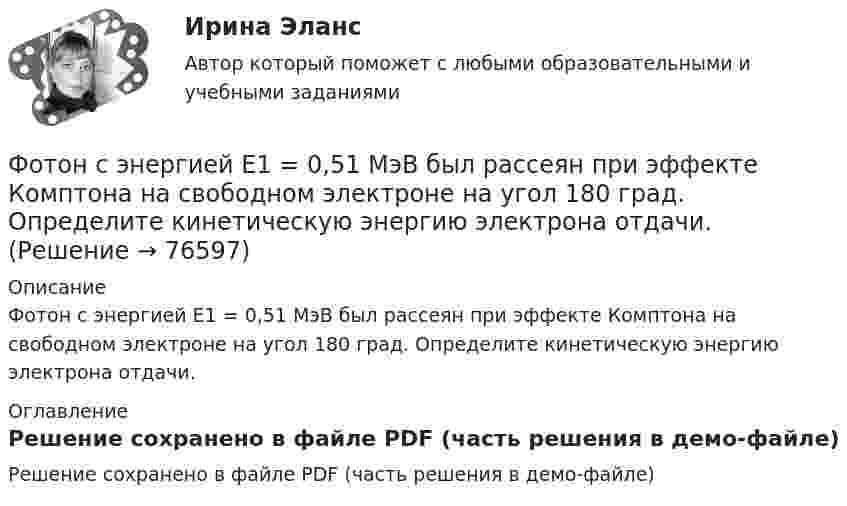     
            Описание
            Фотон с энергией E1 = 0,51 МэВ был рассеян при эффекте Комптона на свободном электроне на угол 180 град. Определите кинетическую энергию электрона отдачи. 
            Оглавление
            Решение сохранено в файле PDF (часть решения в демо-файле)  
            
            
            Фотон с энергией e=0,25 МэВ рассеялся под углом 120 градусов на первоначально покоившемся электроне. Определите кинетическую энергию электрона отдачи.Фотон с энергией E1 = 0,51 МэВ был рассеян при эффекте Комптона на свободном электроне на угол 180 град. Определите кинетическую энергию электрона отдачи.Фотон с энергией E = 10 эВ падает на серебряную пластину и вызывает фотоэффект. Определить импульс p, полученный пластиной, если принять, что направления движения фотона и фотоэлектрона лежат на одной прямой, перпендикулярной поверхности пластинФотон с энергией e = 10 эВ падает на цинковую пластину и вызывает фотоэффект. Определить импульс p, полученный пластиной, если принять, что направления движения фотона и фотоэлектрона лежат на одной прямой, Фотон с энергией, равной энергии покоя электрона, рассеялся на угол 90 на первоначально покоившемся электроне. Какую энергию получил электрон отдачи? Фотоны с энергией 4,9 эВ вырывают фотоэлектроны из материала с работой выхода А = 4,5 эВ. Определить максимальный импульс, передаваемый поверхности этого металла при вылете электрона.Фотоны с энергией e = 5 эВ вырывают фотоэлектроны с поверхности серебра. Определить максимальный импульс pmax, передаваемый поверхности этого металла при вылете каждого электрона.Фотон с энергией 1 = 0,51 МэВ был рассеян при эффекте Комптона на свободном электроне на угол  = 180. Определить кинетическую энергию Т электрона отдачи.Фотон с энергией 1 = 0,51 МэВ был рассеян при эффекте Комптона на свободном электроне на угол 180. Определить кинетическую энергию Т электрона отдачи.Фотон с энергией 1 = 0,51 МэВ при рассеянии на свободном электроне потерял половину своей энергии. Определить угол рассеяния .Фотон с энергией 10 эВ выбивает электроны из серебряной пластины. Определить импульс, полученный пластиной, если принять, что направления импульсов фотона и фотоэлектрона перпендикулярны поверхности пластины.Фотон с энергией 10 эВ падает на серебряную пластину и вызывает фотоэффект. Какую задерживающую разность потенциалов нужно приложить, чтобы прекратился фототок?Фотон с энергией 10 эВ падает на серебряную пластину и вызывает фотоэффект. Какую задерживающую разность потенциалов нужно приложить, чтобы прекратился фототок? Фотон с энергией 250 кэВ рассеялся под углом 120 на первоначально покоившемся свободном электроне. Определить энергию рассеянного фотона. 