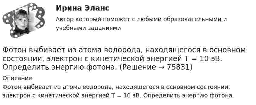      
            Описание
            Фотон выбивает из атома водорода, находящегося в основном состоянии, электрон с кинетической энергией T = 10 эВ. Определить энергию фотона.   
            
            
            Фотография рабочего времени - это...Фотон выбивает из атома водорода, находящегося в основном состоянии, электрон с кинетической энергией T = 10 эВ. Определить энергию  фотона.Фотон выбивает из атома водорода, находящегося в основном состоянии, электрон с кинетической энергией Г=10эВ. Определить энергию  фотона.Фотон выбивает из атома водорода, находящегося в основном состоянии, электрон с кинетической энергией К = 10 эВ. Определить энергию Еф фотона.Фотон выбивает из атома водорода, находящегося в основном состоянии, электрон с кинетической энергией Т = 10 эВ. Определить энергию фотона. Фотон при эффекте Комптона на свободном электроне был рассеян на угол /2. Определив импульс p ( в МэВ/с ), приобретенный электроном, если энергия фотона до рассеяния была 1=1,02 МэВ. Фотон при эффекте Комптона на свободном электроне был рассеян на угол  = /2. Определить импульс р (в МэВ*с), приобретенный электроном, если энергия фотона до рассеяния была 1 = 1,02 МэВ.Формы осуществления местного самоуправления в Российской ФедерацииФормы соучастия по уголовному правуФормы участия представителей общественных организаций и трудовых  коллективов в осуществлении правосудияФосфат натрия Na3PO4 диссоциирует следующим образом: …Фотограмметрия и дистанционное зондирование (тест с ответами) 56 вопросов 88%ФотографикаФотографика( 3 семестр) 2022 (83 -100)