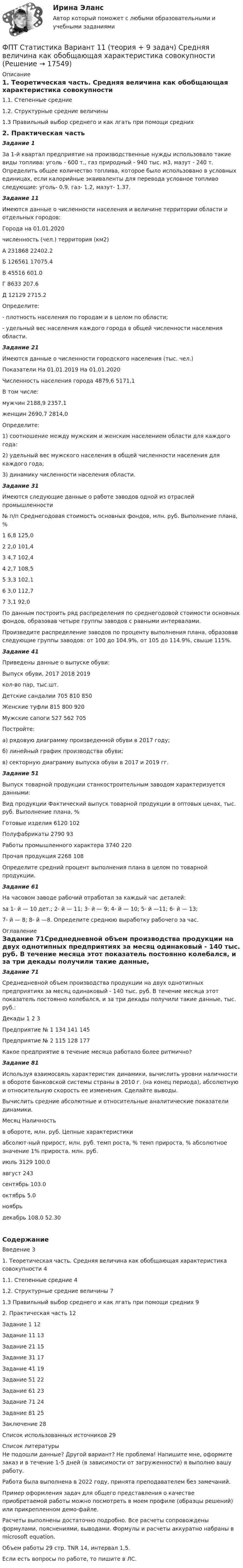     
          Описание
          1. Теоретическая часть. Средняя величина как обобщающая характеристика совокупности1.1. Степенные средние1.2. Структурные средние величины1.3 Правильный выбор среднего и как лгать при помощи средних2. Практическая частьЗадание 1За 1-й квартал предприятие на производственные нужды использовало такие виды топлива: уголь - 600 т., газ природный - 940 тыс. м3, мазут - 240 т. Определить общее количество топлива, которое было использовано в условных единицах, если калорийные эквиваленты для перевода условное топливо следующие: уголь- 0.9, газ- 1.2, мазут- 1.37.Задание 11Имеются данные о численности населения и величине территории области и отдельных городов:Города	                   на 01.01.2020	численность (чел.)	территория (км2)А	231868	22402.2Б	126561	17075.4В	45516	601.0Г	8633	207.6Д	12129	2715.2	Определите:- плотность населения по городам и в целом по области;- удельный вес населения каждого города в общей численности населения области.Задание 21Имеются данные о численности городского населения (тыс. чел.)Показатели	На 01.01.2019	На 01.01.2020		Численность населения города	4879,6	5171,1В том числе:		мужчин	2188,9	2357,1женщин	2690,7	2814,0	Определите:1) соотношение между мужским и женским населением области для каждого года:2) удельный вес мужского населения в общей численности населения для каждого года;3) динамику численности населения области.Задание 31Имеются следующие данные о работе заводов одной из отраслей промышленности№ п/п	Среднегодовая стоимость основных фондов, млн. руб.	Выполнение плана,  %1	6,8	125,02	2,0	101,43	4,7	102,44	2,7	108,55	3,3	102,16	3,0	112,77	3,1	92,0	По данным построить ряд распределения по среднегодовой стоимости основных фондов, образовав четыре группы заводов с равными интервалами. 	Произведите распределение заводов по проценту выполнения плана, образовав следующие группы заводов: от 100 до 104.9%, от 105 до 114.9%, свыше 115%.Задание 41Приведены данные о выпуске обуви:Выпуск обуви,                        2017   2018    2019кол-во пар, тыс.шт.Детские сандалии			        705    810      850Женские туфли				  	 815    800      920Мужские сапоги 			        	 527    562      705Постройте:а) рядовую диаграмму произведенной обуви в 2017 году;б) линейный график производства обуви;в) секторную диаграмму выпуска обуви в 2017 и 2019 гг.Задание 51Выпуск товарной продукции станкостроительным заводом характеризуется данными:Вид продукции	Фактический выпуск товарной продукции в оптовых ценах, тыс. руб.	Выполнение плана, %Готовые изделия	6120	102Полуфабрикаты	2790	93Работы промышленного характера	3740	220Прочая продукция	2268	108Определите средний процент выполнения плана в целом по товарной продукции.Задание 61На часовом заводе рабочий отработал за каждый час деталей: за 1- й — 10 дет.; 2- й — 11; 3- й — 9; 4- й — 10; 5- й —11; 6- й — 13; 7- й — 8; 8- й —8. Определите среднюю выработку рабочего за час. 
          Оглавление
          Задание 71Среднедневной объем производства продукции на двух однотипных предприятиях за месяц одинаковый - 140 тыс. руб. В течение месяца этот показатель постоянно колебался, и за три декады получили такие данные, тыс. руб.:Декады	1	2	3Предприятие № 1	134	141	145Предприятие № 2	115	128	177Какое предприятие в течение месяца работало более ритмично?Задание 81Используя взаимосвязь характеристик динамики, вычислить уровни наличности в обороте банковской системы страны в 2010 г. (на конец периода), абсолютную и относительную скорость ее изменения. Сделайте выводы.	Вычислить средние абсолютные и относительные аналитические показатели динамики.Месяц	Наличностьв обороте, млн. руб.	Цепные характеристики		абсолют-ный прирост, млн. руб.	темп роста, %	темп прироста, %	абсолютное значение 1% прироста, млн. руб.июль	3129		100.0		август		243			сентябрь			103.0		октябрь				5.0	ноябрь					декабрь			108.0		52.30СодержаниеВведение	31. Теоретическая часть. Средняя величина как обобщающая характеристика совокупности	41.1. Степенные средние	41.2. Структурные средние величины	71.3 Правильный выбор среднего и как лгать при помощи средних	92. Практическая часть	12Задание 1	12Задание 11	13Задание 21	15Задание 31	17Задание 41	19Задание 51	22Задание 61	23Задание 71	24Задание 81	25Заключение	28Список использованных источников	29 
          Список литературы
          Не подошли данные? Другой вариант? Не проблема! Напишите мне, оформите заказ и в течение 1-5 дней (в зависимости от загруженности) я выполню вашу работу.Работа была выполнена в 2022 году, принята преподавателем без замечаний.Пример оформления задач для общего представления о качестве приобретаемой работы можно посмотреть в моем профиле (образцы решений) или прикрепленном демо-файле.Расчеты выполнены достаточно подробно. Все расчеты сопровождены формулами, пояснениями, выводами. Формулы и расчеты аккуратно набраны в microsoft equation.Объем работы 29 стр. TNR 14, интервал 1,5.Если есть вопросы по работе, то пишите в ЛС.
            
            
            ФОТ преобразование в плоскую таблицуФПТ Статистика Вариант 11 (теория + 9 задач) Средняя величина как обобщающая характеристика совокупностиФПТ Статистика Вариант 6 (теория + 9 задач) Статистическое наблюдениеФранцузская компания Laissez-faire отличается тем, что в ней принята либеральная форма руководства и последовательно реализуется политика невмешательства. Основной лозунг компании: «Пусть делают». Руководство не устанавливаетФранцузская компания Laissez-faire отличается тем, что в ней принята  либеральная форма руководства и последовательно реализуется политика  невмешательства. Основной лозунг компании: «Пусть делают». Руководство не  устанавливает никаких обФранцузский языкФранцузский язык / 32 вопросаФотон с энергией E = 10 эВ падает на серебряную пластину и вызывает фотоэффект. Определить импульс p, полученный пластиной, если принять, что направления движения фотона и фотоэлектрона лежат на одной прямой, перпендикулярной поверхности пластинФотон с энергией e = 10 эВ падает на цинковую пластину и вызывает фотоэффект. Определить импульс p, полученный пластиной, если принять, что направления движения фотона и фотоэлектрона лежат на одной прямой, Фотон с энергией, равной энергии покоя электрона, рассеялся на угол 90 на первоначально покоившемся электроне. Какую энергию получил электрон отдачи? Фотоны с энергией 4,9 эВ вырывают фотоэлектроны из материала с работой выхода А = 4,5 эВ. Определить максимальный импульс, передаваемый поверхности этого металла при вылете электрона.Фотоны с энергией e = 5 эВ вырывают фотоэлектроны с поверхности серебра. Определить максимальный импульс pmax, передаваемый поверхности этого металла при вылете каждого электрона.Фотоны с энергией Eф = 4,9 эВ выбивают электроны из металла, работа выхода из которого Aвых = 4,5 эВ. Определите максимальный импульс, передаваемый поверхности металла каждым вылетевшим электроном.Фотоны с энергией Wф = 4,9 эВ вырывают электроны из металла с работой выхода A = 4,5 эВ. Найти максимальный импульс pmax, передаваемый поверхности металла при вылете каждого электрона.