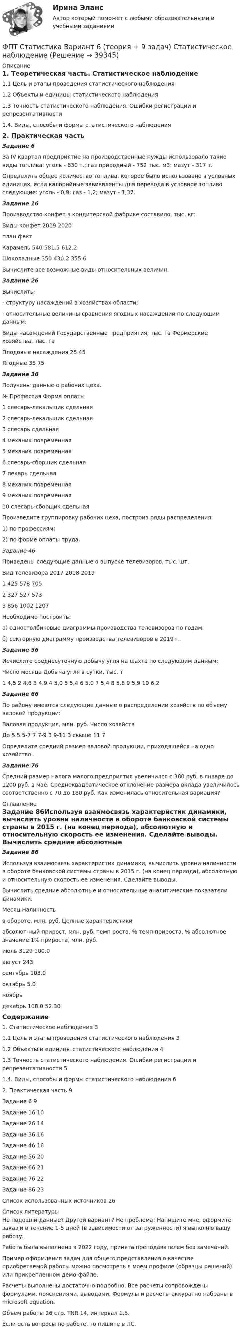     
          Описание
          1. Теоретическая часть. Статистическое наблюдение1.1 Цель и этапы проведения статистического наблюдения1.2 Объекты и единицы статистического наблюдения1.3 Точность статистического наблюдения. Ошибки регистрации и репрезентативности1.4. Виды, способы и формы статистического наблюдения2. Практическая частьЗадание 6За IV квартал предприятие на производственные нужды использовало такие виды топлива: уголь - 630 т.; газ природный - 752 тыс. м3; мазут - 317 т. 	Определить общее количество топлива, которое было использовано в условных единицах, если калорийные эквиваленты для перевода в условное топливо следующие: уголь - 0,9; газ - 1,2; мазут - 1,37.  Задание 16Производство конфет в кондитерской фабрике составило, тыс. кг:Виды конфет	2019	2020					план	фактКарамель	540	581.5	612.2Шоколадные	350	430.2	355.6	Вычислите все возможные виды относительных величин.Задание 26Вычислить: - структуру насаждений в хозяйствах области; - относительные величины сравнения ягодных насаждений по следующим данным:Виды насаждений	Государственные предприятия, тыс. га	Фермерские хозяйства, тыс. гаПлодовые насаждения	25	45Ягодные	35	75Задание 36Получены данные о рабочих цеха.№        Профессия                      Форма оплаты1		слесарь-лекальщик	          сдельная2         слесарь-лекальщик               сдельная3         слесарь                        сдельная4         механик                        повременная5         механик                        повременная6         слесарь-сборщик                 сдельная7         пекарь                         сдельная8         механик                        повременная9         механик                        повременная 10        слесарь-сборщик                 сдельнаяПроизведите группировку рабочих цеха, построив ряды распределения:1) по профессиям;2) по форме оплаты труда.Задание 46Приведены следующие данные о выпуске телевизоров, тыс. шт.Вид телевизора	2017	2018	20191	425	578	7052	327	527	5733	856	1002	1207	Необходимо построить:а) одностолбиковые диаграммы производства телевизоров по годам;б) секторную диаграмму производства телевизоров в 2019 г.Задание 56Исчислите среднесуточную добычу угля на шахте по следующим данным:Число месяца	Добыча угля в сутки, тыс. т1	4,5			2	4,6			3	4,9			4	5,0			5	5,4		6	5,0			7	5,4			8	5,8			9	5,9			10	6,2Задание 66По району имеются следующие данные о распределении хозяйств по объему валовой продукции:Валовая продукция, млн. руб.	Число хозяйствДо 5	5			5-7	7			7-9	3			9-11	3			свыше 11	7	Определите средний размер валовой продукции, приходящейся на одно хозяйство.Задание 76Средний размер налога малого предприятия увеличился с 380 руб. в январе до 1200 руб. в мае. Среднеквадратическое отклонение размера вклада увеличилось соответственно с 70 до 180 руб. Как изменилась относительная вариация? 
          Оглавление
          Задание 86Используя взаимосвязь характеристик динамики, вычислить уровни наличности в обороте банковской системы страны в 2015 г. (на конец периода), абсолютную и относительную скорость ее изменения. Сделайте выводы.	Вычислить средние абсолютные и относительные аналитические показатели динамики.Месяц	Наличность в обороте, млн. руб.	Цепные характеристики		абсолют-ный прирост, млн. руб.	темп роста, %	темп прироста, %	абсолютное значение 1% прироста, млн. руб.июль	3129		100.0		август		243			сентябрь			103.0		октябрь				5.0	ноябрь					декабрь			108.0		52.30Содержание1. Статистическое наблюдение	31.1 Цель и этапы проведения статистического наблюдения	31.2 Объекты и единицы статистического наблюдения	41.3 Точность статистического наблюдения. Ошибки регистрации и репрезентативности	51.4. Виды, способы и формы статистического наблюдения	62. Практическая часть	9Задание 6	9Задание 16	10Задание 26	14Задание 36	16Задание 46	18Задание 56	20Задание 66	21Задание 76	22Задание 86	23Список использованных источников	26 
          Список литературы
          Не подошли данные? Другой вариант? Не проблема! Напишите мне, оформите заказ и в течение 1-5 дней (в зависимости от загруженности) я выполню вашу работу.Работа была выполнена в 2022 году, принята преподавателем без замечаний.Пример оформления задач для общего представления о качестве приобретаемой работы можно посмотреть в моем профиле (образцы решений) или прикрепленном демо-файле.Расчеты выполнены достаточно подробно. Все расчеты сопровождены формулами, пояснениями, выводами. Формулы и расчеты аккуратно набраны в microsoft equation.Объем работы 26 стр. TNR 14, интервал 1,5.Если есть вопросы по работе, то пишите в ЛС.
            
            
            ФПТ Статистика Вариант 11 (теория + 9 задач) Средняя величина как обобщающая характеристика совокупностиФПТ Статистика Вариант 6 (теория + 9 задач) Статистическое наблюдениеФранцузская компания Laissez-faire отличается тем, что в ней принята либеральная форма руководства и последовательно реализуется политика невмешательства. Основной лозунг компании: «Пусть делают». Руководство не устанавливаетФранцузская компания Laissez-faire отличается тем, что в ней принята  либеральная форма руководства и последовательно реализуется политика  невмешательства. Основной лозунг компании: «Пусть делают». Руководство не  устанавливает никаких обФранцузский языкФранцузский язык / 32 вопросаФраншиза на рынке страхования – это предусмотренное условиями страхования … страховщика от возмещения оговоренной части убытков страхователяФотон с энергией e = 10 эВ падает на цинковую пластину и вызывает фотоэффект. Определить импульс p, полученный пластиной, если принять, что направления движения фотона и фотоэлектрона лежат на одной прямой, Фотон с энергией, равной энергии покоя электрона, рассеялся на угол 90 на первоначально покоившемся электроне. Какую энергию получил электрон отдачи? Фотоны с энергией 4,9 эВ вырывают фотоэлектроны из материала с работой выхода А = 4,5 эВ. Определить максимальный импульс, передаваемый поверхности этого металла при вылете электрона.Фотоны с энергией e = 5 эВ вырывают фотоэлектроны с поверхности серебра. Определить максимальный импульс pmax, передаваемый поверхности этого металла при вылете каждого электрона.Фотоны с энергией Eф = 4,9 эВ выбивают электроны из металла, работа выхода из которого Aвых = 4,5 эВ. Определите максимальный импульс, передаваемый поверхности металла каждым вылетевшим электроном.Фотоны с энергией Wф = 4,9 эВ вырывают электроны из металла с работой выхода A = 4,5 эВ. Найти максимальный импульс pmax, передаваемый поверхности металла при вылете каждого электрона.Фотоны с энергией Е = 4,9 эВ вырывают электроны из металла с работой выхода А = 4,5 эВ. Найдите максимальный импульс Pmax, передаваемый поверхности металла при вылете каждого электрона.