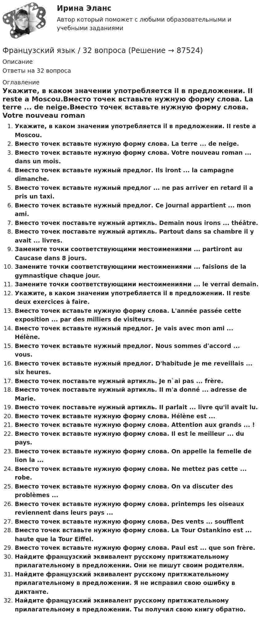      
            Описание
            Ответы на 32 вопроса 
            Оглавление
            Укажите, в каком значении употребляется il в предложении. II reste a Moscou.Вместо точек вставьте нужную форму слова. La terre ... de neige.Вместо точек вставьте нужную форму слова. Votre nouveau roman ... dans un mois.Вместо точек вставьте нужный предлог. Ils iront ... la campagne dimanche.Вместо точек вставьте нужный предлог ... ne pas arriver en retard il a pris un taxi.Вместо точек вставьте нужный предлог. Ce journal appartient ... mon ami.Вместо точек поставьте нужный артикль. Demain nous irons ... théâtre.Вместо точек поставьте нужный артикль. Partout dans sa chambre il у avait ... livres.Замените точки соответствующими местоимениями ... partiront аu Caucase dans 8 jours.Замените точки соответствующими местоимениями ... faisions de la gymnastique chaque jour.Замените точки соответствующими местоимениями ... le verrai demain.Укажите, в каком значении употребляется il в предложении. II reste deux exercices à faire.Вместо точек вставьте нужную форму слова. L'année passée cette exposition ... par des milliers de visiteurs.Вместо точек вставьте нужный предлог. Je vais avec mon ami ... Hélène.Вместо точек вставьте нужный предлог. Nous sommes d'accord ... vous.Вместо точек вставьте нужный предлог. D'habitude je me reveillais ... six heures.Вместо точек поставьте нужный артикль. Je n`ai pas ... frère.Вместо точек поставьте нужный артикль. II m'a donné ... adresse de Marie.Вместо точек поставьте нужный артикль. II parlait ... livre qu'il avait lu.Вместо точек вставьте нужную форму слова. Hélène est ...Вместо точек вставьте нужную форму слова. Attention aux grands ... !Вместо точек вставьте нужную форму слова. Il est le meilleur ... du pays.Вместо точек вставьте нужную форму слова. On appelle la femelle de lion la ...Вместо точек вставьте нужную форму слова. Ne mettez pas cette ... robe.Вместо точек вставьте нужную форму слова. On va discuter des problèmes ...Вместо точек вставьте нужную форму слова. printemps les oiseaux reviennent dans leurs pays ...Вместо точек вставьте нужную форму слова. Des vents ... soufflentВместо точек вставьте нужную форму слова. La Tour Ostankino est ... haute que la Tour Eiffel.Вместо точек вставьте нужную форму слова. Paul est ... que son frère.Найдите французский эквивалент русскому притяжательному прилагательному в предложении. Они не пишут своим родителям.Найдите французский эквивалент русскому притяжательному прилагательному в предложении. Я не исправил свою ошибку в диктанте.Найдите французский эквивалент русскому притяжательному прилагательному в предложении. Ты получил свою книгу обратно.  
            
            
            Французский языкФранцузский язык / 32 вопросаФраншиза на рынке страхования – это предусмотренное условиями страхования … страховщика от возмещения оговоренной части убытков страхователяФреймворки JavaScript (тест с ответами Синергия/МОИ/ МТИ /МОСАП)Фреймворки PHP (Ответы на тест Синергия/МОИ/ МТИ)Фреймворки PHP. Синергия. Ответы на ИТОГОВЫЙ ТЕСТ. На отлично!💯 Фреймворки PHP [Тема 1-6] (ответы на тест Синергия / МОИ / МТИ / МосАП, декабрь 2023)Фотоны с энергией Eф = 4,9 эВ выбивают электроны из металла, работа выхода из которого Aвых = 4,5 эВ. Определите максимальный импульс, передаваемый поверхности металла каждым вылетевшим электроном.Фотоны с энергией Wф = 4,9 эВ вырывают электроны из металла с работой выхода A = 4,5 эВ. Найти максимальный импульс pmax, передаваемый поверхности металла при вылете каждого электрона.Фотоны с энергией Е = 4,9 эВ вырывают электроны из металла с работой выхода А = 4,5 эВ. Найдите максимальный импульс Pmax, передаваемый поверхности металла при вылете каждого электрона.ФОТ преобразование в плоскую таблицуФПТ Статистика Вариант 11 (теория + 9 задач) Средняя величина как обобщающая характеристика совокупностиФПТ Статистика Вариант 6 (теория + 9 задач) Статистическое наблюдениеФранцузская компания Laissez-faire отличается тем, что в ней принята либеральная форма руководства и последовательно реализуется политика невмешательства. Основной лозунг компании: «Пусть делают». Руководство не устанавливает