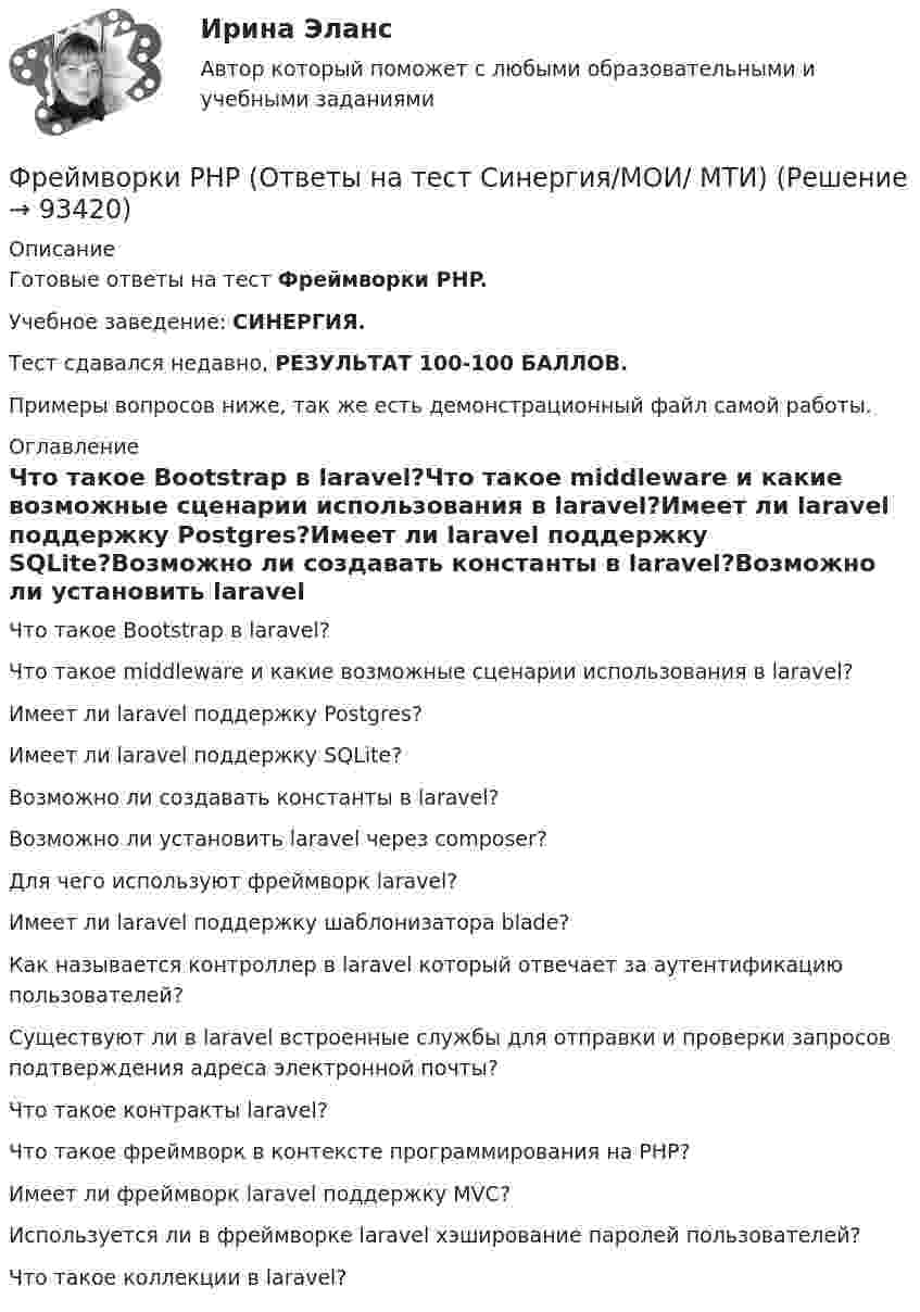     
            Описание
            Готовые ответы на тест Фреймворки PHP.Учебное заведение: СИНЕРГИЯ.Тест сдавался недавно, РЕЗУЛЬТАТ 100-100 БАЛЛОВ.Примеры вопросов ниже, так же есть демонстрационный файл самой работы. 
            Оглавление
            Что такое Bootstrap в laravel?Что такое middleware и какие возможные сценарии использования в laravel?Имеет ли laravel поддержку Postgres?Имеет ли laravel поддержку SQLite?Возможно ли создавать константы в laravel?Возможно ли установить laravel через composer?Для чего используют фреймворк laravel?Имеет ли laravel поддержку шаблонизатора blade?Как называется контроллер в laravel который отвечает за аутентификацию пользователей?Существуют ли в laravel встроенные службы для отправки и проверки запросов подтверждения адреса электронной почты?Что такое контракты laravel?Что такое фреймворк в контексте программирования на PHP?Имеет ли фреймворк laravel поддержку MVC?Используется ли в фреймворке laravel хэширование паролей пользователей?Что такое коллекции в laravel?  
            
            
            Фреймворки JavaScript (тест с ответами Синергия/МОИ/ МТИ /МОСАП)Фреймворки PHP (Ответы на тест Синергия/МОИ/ МТИ)Фреймворки PHP. Синергия. Ответы на ИТОГОВЫЙ ТЕСТ. На отлично!💯 Фреймворки PHP [Тема 1-6] (ответы на тест Синергия / МОИ / МТИ / МосАП, декабрь 2023)💯 Фреймворки PHP [Тема 1-6] (ответы на тест Синергия / МОИ / МТИ / МосАП, октябрь 2023)Фреймворки PHP (тест с ответами Синергия/МОИ/ МТИ /МОСАП)💯 Фреймворки Python (ответы на тест Синергия / МОИ / МТИ / МосАП, ноябрь 2023)ФОТ преобразование в плоскую таблицуФПТ Статистика Вариант 11 (теория + 9 задач) Средняя величина как обобщающая характеристика совокупностиФПТ Статистика Вариант 6 (теория + 9 задач) Статистическое наблюдениеФранцузская компания Laissez-faire отличается тем, что в ней принята либеральная форма руководства и последовательно реализуется политика невмешательства. Основной лозунг компании: «Пусть делают». Руководство не устанавливаетФранцузская компания Laissez-faire отличается тем, что в ней принята  либеральная форма руководства и последовательно реализуется политика  невмешательства. Основной лозунг компании: «Пусть делают». Руководство не  устанавливает никаких обФранцузский языкФранцузский язык / 32 вопроса
