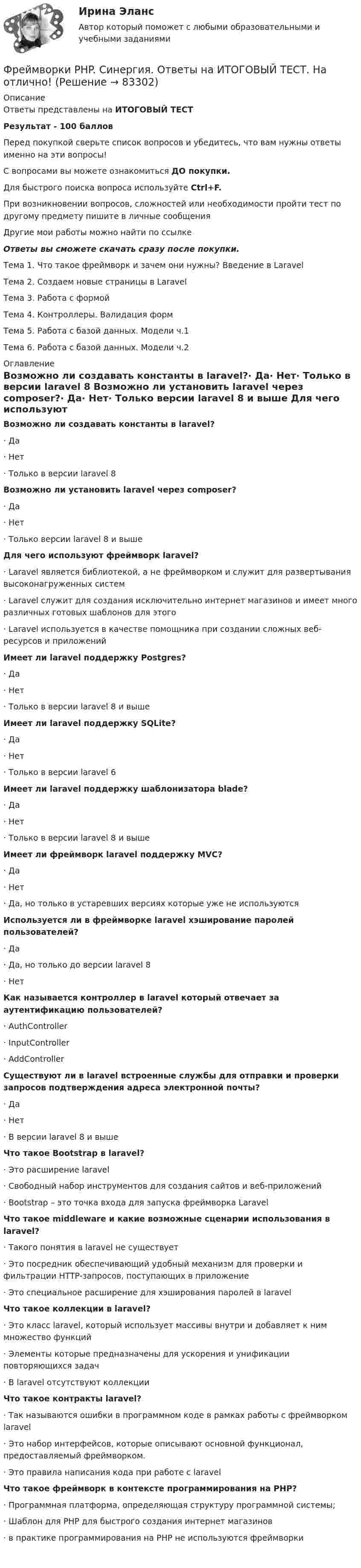      
            Описание
            Ответы представлены на ИТОГОВЫЙ ТЕСТРезультат - 100 балловПеред покупкой сверьте список вопросов и убедитесь, что вам нужны ответы именно на эти вопросы!С вопросами вы можете ознакомиться ДО покупки.Для быстрого поиска вопроса используйте Ctrl+F.При возникновении вопросов, сложностей или необходимости пройти тест по другому предмету пишите в личные сообщения Другие мои работы можно найти по ссылке Ответы вы сможете скачать сразу после покупки.Тема 1. Что такое фреймворк и зачем они нужны? Введение в LaravelТема 2. Создаем новые страницы в LaravelТема 3. Работа с формойТема 4. Контроллеры. Валидация формТема 5. Работа с базой данных. Модели ч.1Тема 6. Работа с базой данных. Модели ч.2 
            Оглавление
            Возможно ли создавать константы в laravel?·      Да·      Нет·      Только в версии laravel 8 Возможно ли установить laravel через composer?·      Да·      Нет·      Только версии laravel 8 и выше Для чего используют фреймворк laravel?·      Laravel является библиотекой, а не фреймворком и служит для развертывания высоконагруженных систем·      Laravel служит для создания исключительно интернет магазинов и имеет много различных готовых шаблонов для этого·      Laravel используется в качестве помощника при создании сложных веб-ресурсов и приложений Имеет ли laravel поддержку Postgres?·      Да·      Нет·      Только в версии laravel 8 и выше Имеет ли laravel поддержку SQLite?·      Да·      Нет·      Только в версии laravel 6 Имеет ли laravel поддержку шаблонизатора blade?·      Да·      Нет·      Только в версии laravel 8 и выше Имеет ли фреймворк laravel поддержку MVC?·      Да·      Нет·      Да, но только в устаревших версиях которые уже не используются Используется ли в фреймворке laravel хэширование паролей пользователей?·      Да·      Да, но только до версии laravel 8·      Нет Как называется контроллер в laravel который отвечает за аутентификацию пользователей?·      AuthController·      InputController·      AddController Существуют ли в laravel встроенные службы для отправки и проверки запросов подтверждения адреса электронной почты?·      Да·      Нет·      В версии laravel 8 и выше Что такое Bootstrap в laravel?·      Это расширение laravel·      Свободный набор инструментов для создания сайтов и веб-приложений·      Bootstrap – это точка входа для запуска фреймворка Laravel Что такое middleware и какие возможные сценарии использования в laravel?·      Такого понятия в laravel не существует·      Это посредник обеспечивающий удобный механизм для проверки и фильтрации HTTP-запросов, поступающих в приложение·      Это специальное расширение для хэширования паролей в laravel Что такое коллекции в laravel?·      Это класс laravel, который использует массивы внутри и добавляет к ним множество функций·      Элементы которые предназначены для ускорения и унификации повторяющихся задач·      В laravel отсутствуют коллекции Что такое контракты laravel?·      Так называются ошибки в программном коде в рамках работы с фреймворком laravel·      Это набор интерфейсов, которые описывают основной функционал, предоставляемый фреймворком.·      Это правила написания кода при работе с laravel Что такое фреймворк в контексте программирования на PHP?·      Программная платформа, определяющая структуру программной системы;·      Шаблон для PHP для быстрого создания интернет магазинов·      в практике программирования на PHP не используются фреймворки    
            
            
            Фреймворки PHP (Ответы на тест Синергия/МОИ/ МТИ)Фреймворки PHP. Синергия. Ответы на ИТОГОВЫЙ ТЕСТ. На отлично!💯 Фреймворки PHP [Тема 1-6] (ответы на тест Синергия / МОИ / МТИ / МосАП, декабрь 2023)💯 Фреймворки PHP [Тема 1-6] (ответы на тест Синергия / МОИ / МТИ / МосАП, октябрь 2023)Фреймворки PHP (тест с ответами Синергия/МОИ/ МТИ /МОСАП)💯 Фреймворки Python (ответы на тест Синергия / МОИ / МТИ / МосАП, ноябрь 2023)Фрейм – это …ФПТ Статистика Вариант 11 (теория + 9 задач) Средняя величина как обобщающая характеристика совокупностиФПТ Статистика Вариант 6 (теория + 9 задач) Статистическое наблюдениеФранцузская компания Laissez-faire отличается тем, что в ней принята либеральная форма руководства и последовательно реализуется политика невмешательства. Основной лозунг компании: «Пусть делают». Руководство не устанавливаетФранцузская компания Laissez-faire отличается тем, что в ней принята  либеральная форма руководства и последовательно реализуется политика  невмешательства. Основной лозунг компании: «Пусть делают». Руководство не  устанавливает никаких обФранцузский языкФранцузский язык / 32 вопросаФраншиза на рынке страхования – это предусмотренное условиями страхования … страховщика от возмещения оговоренной части убытков страхователя