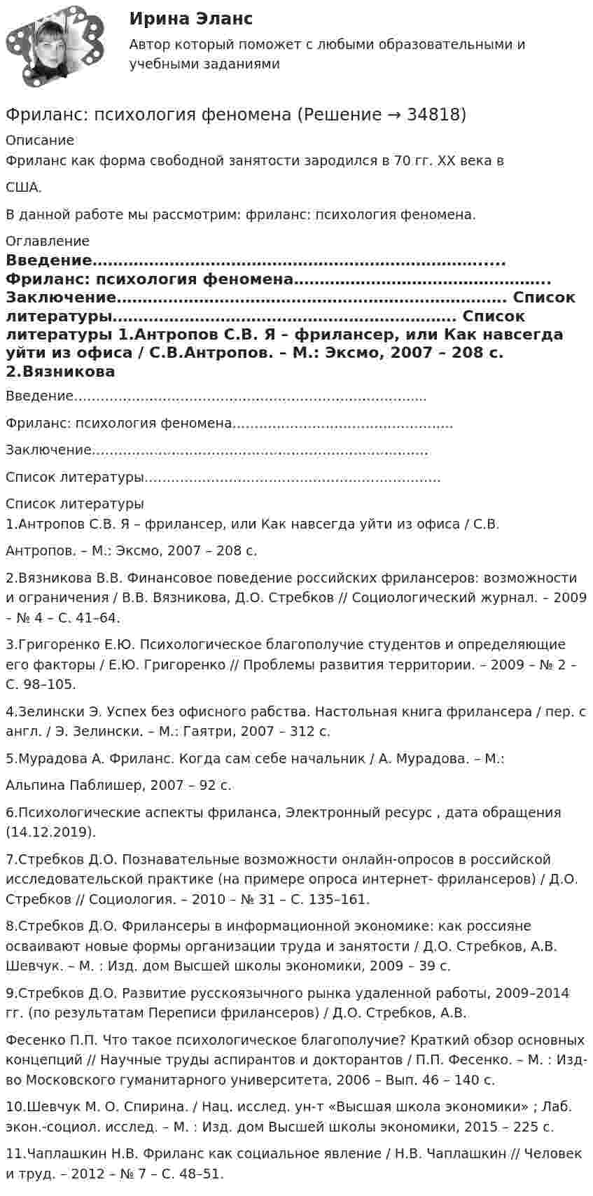      
          Описание
          		Фриланс как форма свободной занятости зародился в 70 гг. XX века вСША. В данной работе мы рассмотрим: фриланс: психология феномена. 
          Оглавление
          	Введение………………………………………………………………….....	Фриланс: психология феномена…………………………………………..	Заключение………………………………………………………………….	Список литературы…………………………………………………………. 
          Список литературы
          	1.Антропов С.В. Я – фрилансер, или Как навсегда уйти из офиса / С.В.Антропов. – M.: Эксмо, 2007 – 208 с.	2.Вязникова В.В. Финансовое поведение российских фрилансеров: возможности и ограничения / В.В. Вязникова, Д.О. Стребков // Социологический журнал. – 2009 – № 4 – С. 41–64.	3.Григоренко Е.Ю. Психологическое благополучие студентов и определяющие его факторы / Е.Ю. Григоренко // Проблемы развития территории. – 2009 – № 2 – С. 98–105.	4.Зелински Э. Успех без офисного рабства. Настольная книга фрилансера / пер. с англ. / Э. Зелински. – M.: Гаятри, 2007 – 312 с.	5.Мурадова А. Фриланс. Когда сам себе начальник / А. Мурадова. – M.:Альпина Паблишер, 2007 – 92 с.	6.Психологические аспекты фриланса, Электронный ресурс , дата обращения (14.12.2019).       7.Стребков Д.О. Познавательные возможности онлайн-опросов в российской исследовательской практике (на примере опроса интернет- фрилансеров) / Д.О. Стребков // Социология. – 2010 – № 31 – С. 135–161.	8.Стребков Д.О. Фрилансеры в информационной экономике: как россияне осваивают новые формы организации труда и занятости / Д.О. Стребков, А.В. Шевчук. – М. : Изд. дом Высшей школы экономики, 2009 – 39 с.	9.Стребков Д.О. Развитие русскоязычного рынка удаленной работы, 2009–2014 гг. (по результатам Переписи фрилансеров) / Д.О. Стребков, А.В. Фесенко П.П. Что такое психологическое благополучие? Краткий обзор основных концепций // Научные труды аспирантов и докторантов / П.П. Фесенко. – М. : Изд-во Московского гуманитарного университета, 2006 – Вып. 46 – 140 с.	10.Шевчук М. О. Спирина. / Нац. исслед. ун-т «Высшая школа экономики» ; Лаб. экон.-социол. исслед. – М. : Изд. дом Высшей школы экономики, 2015 – 225 с.	11.Чаплашкин Н.В. Фриланс как социальное явление / Н.В. Чаплашкин // Человек и труд. – 2012 – № 7 – С. 48–51.
            
            
            Фрейм – это …Фриланс: психология феноменаФронтально-проецирующей плоскостью называется плоскость : a.параллельная фронтальной плоскости проекций b.не параллельная фронтальной плоскости проекций c.не перпендикулярная фронтальной плоскости проекций d.перпендикулярная фронтаФрустрация этоФрустрация — это эмоциональное состояние, характеризующееся:ФУ Анализ данных Вариант 4 (5 заданий) Служащий банка может ездить на работу на трамвае и на автобусе. В 1/4 случаев он пользуется трамваем, а в 3/4 – автобусомФУ (барнаул) Анализ данных Варант 7 (4 задания) В результате выборочного обследования 100 предприятий региона из 500 по схеме собственно-случайной бесповторной выборки получено следующее распределение снижения затратФраншиза на рынке страхования – это предусмотренное условиями страхования … страховщика от возмещения оговоренной части убытков страхователяФреймворки JavaScript (тест с ответами Синергия/МОИ/ МТИ /МОСАП)Фреймворки PHP (Ответы на тест Синергия/МОИ/ МТИ)Фреймворки PHP. Синергия. Ответы на ИТОГОВЫЙ ТЕСТ. На отлично!💯 Фреймворки PHP [Тема 1-6] (ответы на тест Синергия / МОИ / МТИ / МосАП, декабрь 2023)💯 Фреймворки PHP [Тема 1-6] (ответы на тест Синергия / МОИ / МТИ / МосАП, октябрь 2023)Фреймворки PHP (тест с ответами Синергия/МОИ/ МТИ /МОСАП)