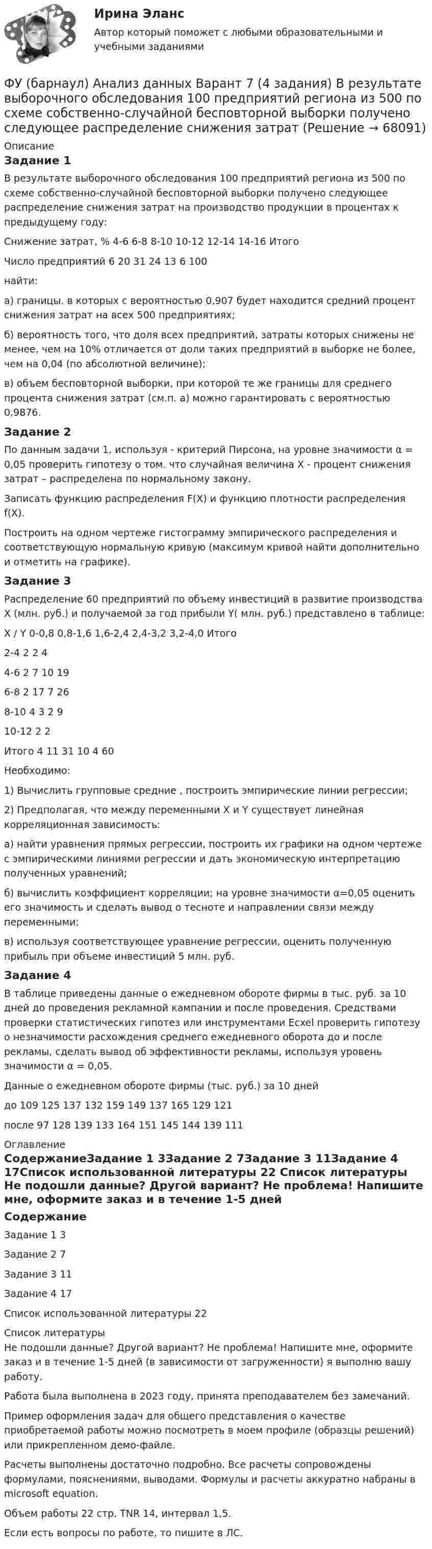     
            Описание
            Задание 1В результате выборочного обследования 100 предприятий региона из 500 по схеме собственно-случайной бесповторной выборки получено следующее распределение снижения затрат на производство продукции в процентах к предыдущему году:Снижение затрат, %	 4-6	 6-8	 8-10	 10-12	 12-14	 14-16	ИтогоЧисло предприятий	6	20	31	24	13	6	100	найти:	а) границы. в которых с вероятностью 0,907 будет находится средний процент снижения затрат на всех 500 предприятиях;	б) вероятность того, что доля всех предприятий, затраты которых снижены не менее, чем на 10% отличается от доли таких предприятий в выборке не более, чем на 0,04 (по абсолютной величине);	в) объем бесповторной выборки, при которой те же границы для среднего процента снижения затрат (см.п. а) можно гарантировать с вероятностью 0,9876.Задание 2	По данным задачи 1, используя - критерий Пирсона, на уровне значимости α = 0,05 проверить гипотезу о том. что случайная величина Х - процент снижения затрат – распределена по нормальному закону.Записать функцию распределения F(X) и функцию плотности распределения f(X). Построить на одном чертеже гистограмму эмпирического распределения и соответствующую нормальную кривую (максимум кривой найти дополнительно и отметить на графике).Задание 3Распределение 60 предприятий по объему инвестиций в развитие производства Х (млн. руб.) и получаемой за год прибыли Y( млн. руб.) представлено в таблице: Х / Y 	0-0,8	0,8-1,6	1,6-2,4	2,4-3,2	3,2-4,0	Итого2-4	2	2				44-6	 2	7	10			196-8		2	17	7		268-10			4	3	2	910-12					2	2Итого	4	11	31	10	4	60Необходимо:1) Вычислить групповые средние , построить эмпирические линии регрессии;2) Предполагая, что между переменными Х и Y существует линейная корреляционная зависимость:а) найти уравнения прямых регрессии, построить их графики на одном чертеже с эмпирическими линиями регрессии и дать экономическую интерпретацию полученных уравнений;б) вычислить коэффициент корреляции; на уровне значимости α=0,05 оценить его значимость и сделать вывод о тесноте и направлении связи между переменными;в) используя соответствующее уравнение регрессии, оценить полученную прибыль при объеме инвестиций 5 млн. руб.Задание 4В таблице приведены данные о ежедневном обороте фирмы в тыс. руб. за 10 дней до проведения рекламной кампании и после проведения. Средствами проверки статистических гипотез или инструментами Ecxel проверить гипотезу о незначимости расхождения среднего ежедневного оборота до и после рекламы, сделать вывод об эффективности рекламы, используя уровень значимости α = 0,05.	Данные о ежедневном обороте фирмы (тыс. руб.) за 10 днейдо	109	125	137	132	159	149	137	165	129	121после 	97	128	139	133	164	151	145	144	139	111 
            Оглавление
            СодержаниеЗадание 1		3Задание 2	7Задание 3	11Задание 4	17Список использованной литературы	22 
            Список литературы
            Не подошли данные? Другой вариант? Не проблема! Напишите мне, оформите заказ и в течение 1-5 дней (в зависимости от загруженности) я выполню вашу работу.Работа была выполнена в 2023 году, принята преподавателем без замечаний.Пример оформления задач для общего представления о качестве приобретаемой работы можно посмотреть в моем профиле (образцы решений) или прикрепленном демо-файле.Расчеты выполнены достаточно подробно. Все расчеты сопровождены формулами, пояснениями, выводами. Формулы и расчеты аккуратно набраны в microsoft equation.Объем работы 22 стр. TNR 14, интервал 1,5.Если есть вопросы по работе, то пишите в ЛС. 
            
            
            ФУ Анализ данных Вариант 4 (5 заданий) Служащий банка может ездить на работу на трамвае и на автобусе. В 1/4 случаев он пользуется трамваем, а в 3/4 – автобусомФУ (барнаул) Анализ данных Варант 7 (4 задания) В результате выборочного обследования 100 предприятий региона из 500 по схеме собственно-случайной бесповторной выборки получено следующее распределение снижения затратФУ (барнаул) Анализ данных Варант 7 (9 заданий) В партии из n = 9 деталей имеется k = 5 стандартных. Наудачу взяли m = 3 деталей. Найти вероятность того, что среди отобранных деталей имеется хотя бы одна нестандартная.ФУ (Краснодар) Финансовая математика Вариант 5 (15 заданий). В банке берется кредит  - на сумму 260 тыс. руб.  - на срок 7 лет; Фундаментальные исследования проводятся ...Фундаментальные принципы налогообложения сформулировал ...Фундаментальные принципы, призванные объединить усилия сотрудников компании на воплощении миссии, называются …💯 Фреймворки PHP [Тема 1-6] (ответы на тест Синергия / МОИ / МТИ / МосАП, октябрь 2023)Фреймворки PHP (тест с ответами Синергия/МОИ/ МТИ /МОСАП)💯 Фреймворки Python (ответы на тест Синергия / МОИ / МТИ / МосАП, ноябрь 2023)Фрейм – это …Фриланс: психология феноменаФронтально-проецирующей плоскостью называется плоскость : a.параллельная фронтальной плоскости проекций b.не параллельная фронтальной плоскости проекций c.не перпендикулярная фронтальной плоскости проекций d.перпендикулярная фронтаФрустрация это