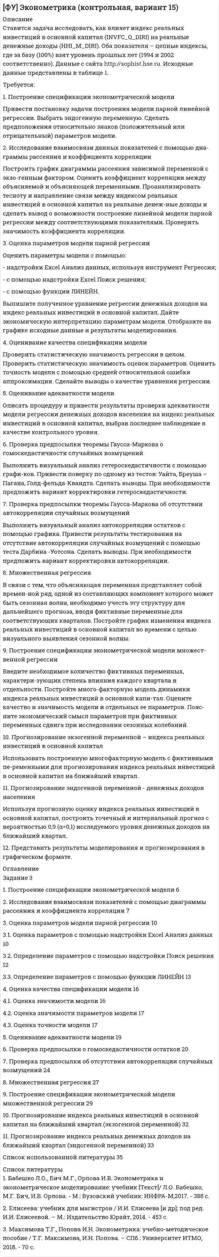 




Описание


1. Построить модель парной линейной регрессии y = a + bx +e.
2. Изобразить на графике исходные и модельные значения.
3. Рассчитать коэффициенты корреляции и эластичности, коэффициенты эластичности сопоставить с коэффициентами регрессии.
4. Сделать прогноз на следующий шаг.
Вариант 4
 
х 24,9 36,9 35,1 26,6 45,1 28,0 43,2 27,4 31,0 48,2 49,2 50,9 52
у 48 57 56 49 97 42 87 54 52 96 97 102 106




Оглавление


1. Построить модель парной линейной регрессии y = a + bx +e.
2. Изобразить на графике исходные и модельные значения.
3. Рассчитать коэффициенты корреляции и эластичности, коэффициенты эластичности сопоставить с коэффициентами регрессии.
4. Сделать прогноз на следующий шаг.
Вариант 4
 
х 24,9 36,9 35,1 26,6 45,1 28,0 43,2 27,4 31,0 48,2 49,2 50,9 52
у 48 57 56 49 97 42 87 54 52 96 97 102 106




Список литературы


Список литературы
1. Практикум по эконометрике / Под ред. Н.И. Елисеевой. М.:Финансы и статистика, 2006.
2. Эконометрика / Под ред. Н.И. Елисеевой. М.:Финансы и статистика, 2005.
3. Айвазян С.А. Прикладная статистика. Основы эконометрики: Учебник для вузов, В 2 т. Т2. Основы эконометрики.- М.:ЮНИТИ-ДАНА, 2001, 432 с.
4. Доугерти К. Введение в эконометрику.- М.:ИНФРА-М, 1997,-402 с.
5. Кремер Н.Ш., Путко Б.А. Эконометрика / Под ред. Н.Ш. Кремера. М.:ЮНИТИ, 2007.



            
            
            1. «Посоветуйте, как нам быть: муж военный, и мы часто переезжаем. Сын – подросток. Только он привыкнет к новой школе, как мы снова срываемся с места. Он не успевает завести друзей, он очень одинок, и, мне кажется, в последнее время его характер меняется не в лучшую сторону». «Здравствуйте. Ваши переживания относительно сына мне понятны. Но, к сожалению, я не могу проводить консультацию без личного присутствия вашего сына. Вы не могли бы в следующий раз взять его на консультацию вместе в Вами?1. Построение спецификации эконометрической модели Привести постановку задачи построения модели парной линейной регрессии. Выбрать эндогенную переменную. Сделать предположения относительно знаков (положительный или отрицательный) параметров модели.. 21. Построение спецификации эконометрической модели Привести постановку задачи построения модели парной линейной регрессии. Выбрать эндогенную переменную. Сделать предположения относительно знаков (положительный или отрицательный) параметров модели.. 31. Построение спецификации эконометрической модели Привести постановку задачи построения модели парной линейной регрессии. Выбрать эндогенную переменную. Сделать предположения относительно знаков (положительный или отрицательный) параметров модели.. 41. Построить модель парной линейной регрессии y = a + bx +e. 2. Изобразить на графике исходные и модельные значения. 3. Рассчитать коэффициенты корреляции и эластичности, коэффициенты эластичности сопоставить с коэффициентами регрессии.1. Построить модель парной линейной регрессии y = a + bx +e. 2. Изобразить на графике исходные и модельные значения. 3. Рассчитать коэффициенты корреляции и эластичности, коэффициенты эластичности сопоставить с коэффициентами регрессии.. 21. Построить модель парной линейной регрессии y = a + bx +e. 2. Изобразить на графике исходные и модельные значения. 3. Рассчитать коэффициенты корреляции и эластичности, коэффициенты эластичности сопоставить с коэффициентами регрессии. 4. Сделать прогноз на следующий шаг.1.Положения предложенные представителями школы научного менеджмента нашедшие свое отражение в современной науке управления в уголовно-исполнительной системе 41. Пользуясь правилом фаз Гиббса, покажите, сколько термодинамических степеней свободы у однокомпонентной системы при температуре плавления. 2. При растворении в воде нитрата серебра и хлорида калия между этими веществами протекает реакция1. Понятие и значение планирования работы в органах внутренних дел и их подразделениях. Система планирования и виды планов 3 2. Составьте аналитическую справку о работе подразделения по делам несовершеннолетних по итогам работы за квартал. 4 Список используемой литературы 41. Понятие и система принципов валютного права. Приоритет экономических мер в реализации государственной политики в области валютного регулирования. 2. Федеральная налоговая служба РФ приняла нормативный акт, согласно которого резиденты были обязаны уплачивать ряд налогово в иностранной валюте. Вопрос: Правомерен ли указанный н1. Понятие и сущность менеджмента 2. Основные виды и преимущества тех или иных организационных структур 3. Практическое задание Подобрать тип организационной структуры предприятия по требуемой совокупности реакций. Расчет ведется на основании таблицы 1, и значения выбираются на основании 5-ти балльной системы требуемых реакций: производственная реакция-4; конкурентная-2; инновационная-2; стратегическая-5; административная-3.1. Понятие, предмет и метод гражданского права. 2. Принципы и система гражданского права. 3. Понятие и система гражданского законодательства. Действие гражданского законодательства во времени, пространстве и по кругу лиц.1.	Понятие проекта в логистике. Классификация проектов в логистике