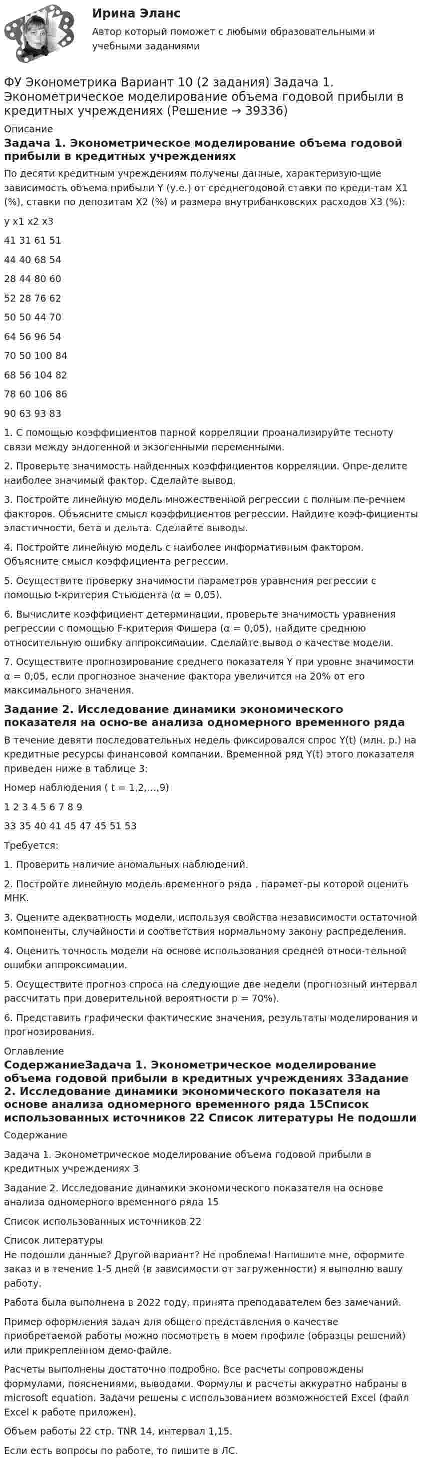     
          Описание
          Задача 1. Эконометрическое моделирование объема годовой прибыли в кредитных учреждениях	По десяти кредитным учреждениям получены данные, характеризую-щие зависимость объема прибыли Y (у.е.) от среднегодовой ставки по креди-там Х1 (%), ставки по депозитам Х2 (%) и размера внутрибанковских расходов Х3 (%):y	x1	x2	x341	31	61	5144	40	68	5428	44	80	6052	28	76	6250	50	44	7064	56	96	5470	50	100	8468	56	104	8278	60	106	8690	63	93	83	1. С помощью коэффициентов парной корреляции проанализируйте тесноту связи между эндогенной и экзогенными переменными.	2. Проверьте значимость найденных коэффициентов корреляции. Опре-делите наиболее значимый фактор. Сделайте вывод.	3. Постройте линейную модель множественной регрессии с полным пе-речнем факторов. Объясните смысл коэффициентов регрессии. Найдите коэф-фициенты эластичности, бета и дельта. Сделайте выводы.	4. Постройте линейную модель с наиболее информативным фактором. Объясните смысл коэффициента регрессии.	5. Осуществите проверку значимости параметров уравнения регрессии с помощью t-критерия Стьюдента (α = 0,05).	6. Вычислите коэффициент детерминации, проверьте значимость уравнения регрессии с помощью F-критерия Фишера (α = 0,05), найдите среднюю относительную ошибку аппроксимации. Сделайте вывод о качестве модели.	7. Осуществите прогнозирование среднего показателя Y при уровне значимости α = 0,05, если прогнозное значение фактора увеличится на 20% от его максимального значения.Задание 2. Исследование динамики экономического показателя на осно-ве анализа одномерного временного рядаВ течение девяти последовательных недель фиксировался спрос Y(t) (млн. р.) на кредитные ресурсы финансовой компании. Временной ряд Y(t) этого показателя приведен ниже в таблице	3:				Номер наблюдения ( t = 1,2,…,9)1	2	3	4	5	6	7	8	933	35	40	41	45	47	45	51	53Требуется: 											1. Проверить наличие аномальных наблюдений.2. Постройте линейную модель временного ряда , парамет-ры которой оценить МНК.3. Оцените адекватность модели, используя свойства независимости остаточной компоненты, случайности и соответствия нормальному закону распределения.4. Оценить точность модели на основе использования средней относи-тельной ошибки аппроксимации.  5. Осуществите прогноз спроса на следующие две недели (прогнозный интервал рассчитать при доверительной вероятности р = 70%). 6. Представить графически фактические значения, результаты моделирования и прогнозирования. 
          Оглавление
          СодержаниеЗадача 1. Эконометрическое моделирование объема годовой прибыли в кредитных учреждениях	3Задание 2. Исследование динамики экономического показателя на основе анализа одномерного временного ряда	15Список использованных источников	22 
          Список литературы
          Не подошли данные? Другой вариант? Не проблема! Напишите мне, оформите заказ и в течение 1-5 дней (в зависимости от загруженности) я выполню вашу работу.Работа была выполнена в 2022 году, принята преподавателем без замечаний.Пример оформления задач для общего представления о качестве приобретаемой работы можно посмотреть в моем профиле (образцы решений) или прикрепленном демо-файле.Расчеты выполнены достаточно подробно. Все расчеты сопровождены формулами, пояснениями, выводами. Формулы и расчеты аккуратно набраны в microsoft equation. Задачи решены с использованием возможностей Excel (файл Excel к работе приложен).Объем работы 22 стр. TNR 14, интервал 1,15.Если есть вопросы по работе, то пишите в ЛС.
            
            
            ФУ Финансовая математика Экзаменационный билет №12 (6 задач) Ссуда 1900000 руб. выдана на квартал по простой ставке процентов 13% годовых. Определить наращенную сумму. ФУ Эконометрика Вариант 10 (2 задания) Задача 1. Эконометрическое моделирование объема годовой прибыли в кредитных учрежденияхФУ Эконометрика Вариант 14 (2 задания) Задача 1. Эконометрическое моделирование объема годовой прибыли в кредитных учрежденияхФ.Ч. Барлетт пришел к выводам о существовании ... типов лидерства, которые существуют обычно в смешанном видеФЭК Итоговый тес по дисциплине  МЕЖДИСЦИПЛИНАРНЫЙ КУРС - МДК 01.01 «Организация коммерческой деятельности»[ФЭК] Итоговый тест Анализ финансово-хозяйственной деятельности[ФЭК] Итоговый тест по дисциплине Английский языкФутболист забивает мяч с пенальти в каждой попытке с вероятностью 0.7. Какова вероятность забить ровно два мяча в трёх попытках?ФУ (филиал в г. Омск) Анализ данных Вариант 10 (3 задания)ФУ (филиал в г. Орел) Анализ данных Вариант 1 (5 заданий ворд+excel) По выборке объема n = 20 из нормально распределенной генеральной совокупности найдены значенияФУ (филиал в г. Орел) Финансовая математика Вариант 3 (4 задания) ФУ (филиал в г. Орел) Финансовая математика Вариант 4 (4 задания) ФУ (филиал в г. Орел) Финансовая математика Вариант 9 (4 задания) ФУ Финансовая математика Вариант 1 (10 задач) Вкладчик положил в банк 20 000 руб. Банк выплачивает 9% годовых. Проценты сложные. Какая сумма будет на счете у вкладчика через два года.