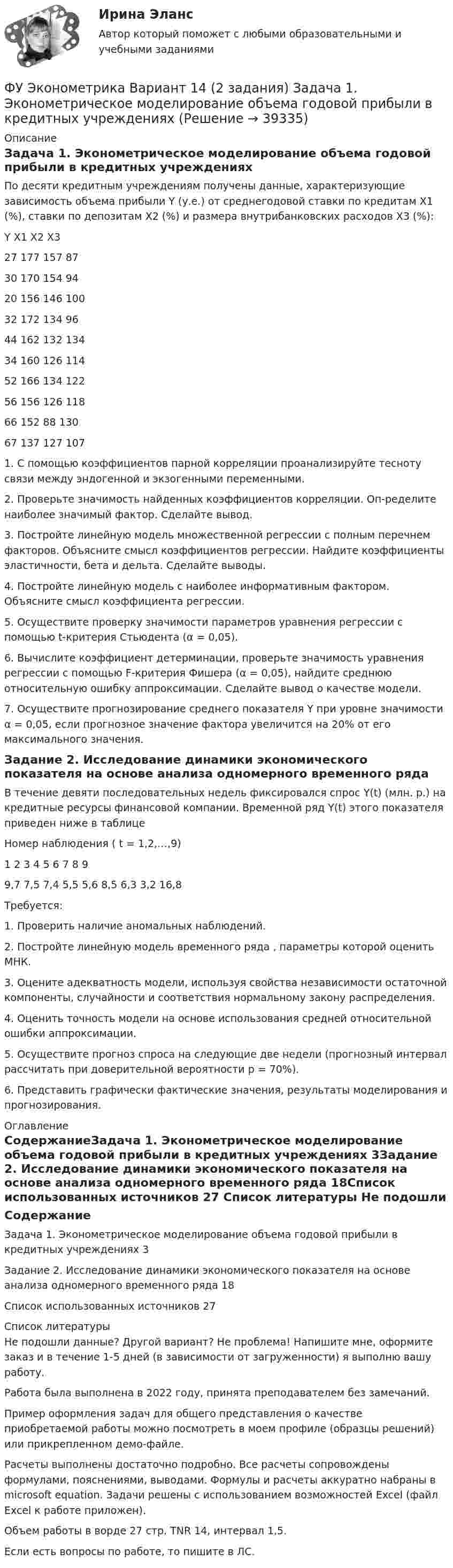     
          Описание
          Задача 1. Эконометрическое моделирование объема годовой прибыли в кредитных учреждениях	По десяти кредитным учреждениям получены данные, характеризующие зависимость объема прибыли Y (у.е.) от среднегодовой ставки по кредитам Х1 (%), ставки по депозитам Х2 (%) и размера внутрибанковских расходов Х3 (%):Y	X1	X2	X327	177	157	8730	170	154	9420	156	146	10032	172	134	9644	162	132	13434	160	126	11452	166	134	12256	156	126	11866	152	88	13067	137	127	107	1. С помощью коэффициентов парной корреляции проанализируйте тесноту связи между эндогенной и экзогенными переменными.	2. Проверьте значимость найденных коэффициентов корреляции. Оп-ределите наиболее значимый фактор. Сделайте вывод.	3. Постройте линейную модель множественной регрессии с полным перечнем факторов. Объясните смысл коэффициентов регрессии. Найдите коэффициенты эластичности, бета и дельта. Сделайте выводы.	4. Постройте линейную модель с наиболее информативным фактором. Объясните смысл коэффициента регрессии.	5. Осуществите проверку значимости параметров уравнения регрессии с помощью t-критерия Стьюдента (α = 0,05).	6. Вычислите коэффициент детерминации, проверьте значимость уравнения регрессии с помощью F-критерия Фишера (α = 0,05), найдите среднюю относительную ошибку аппроксимации. Сделайте вывод о качестве модели.	7. Осуществите прогнозирование среднего показателя Y при уровне значимости α = 0,05, если прогнозное значение фактора увеличится на 20% от его максимального значения.Задание 2. Исследование динамики экономического показателя на основе анализа одномерного временного рядаВ течение девяти последовательных недель фиксировался спрос Y(t) (млн. р.) на кредитные ресурсы финансовой компании. Временной ряд Y(t) этого показателя приведен ниже в таблице					Номер наблюдения ( t = 1,2,…,9)1	2	3	4	5	6	7	8	99,7	7,5	7,4	5,5	5,6	8,5	6,3	3,2	16,8Требуется: 											1. Проверить наличие аномальных наблюдений.2. Постройте линейную модель временного ряда , параметры которой оценить МНК.3. Оцените адекватность модели, используя свойства независимости остаточной компоненты, случайности и соответствия нормальному закону распределения.4. Оценить точность модели на основе использования средней относительной ошибки аппроксимации.  5. Осуществите прогноз спроса на следующие две недели (прогнозный интервал рассчитать при доверительной вероятности р = 70%). 6. Представить графически фактические значения, результаты моделирования и прогнозирования. 
          Оглавление
          СодержаниеЗадача 1. Эконометрическое моделирование объема годовой прибыли в кредитных учреждениях	3Задание 2. Исследование динамики экономического показателя на основе анализа одномерного временного ряда	18Список использованных источников	27 
          Список литературы
          Не подошли данные? Другой вариант? Не проблема! Напишите мне, оформите заказ и в течение 1-5 дней (в зависимости от загруженности) я выполню вашу работу.Работа была выполнена в 2022 году, принята преподавателем без замечаний.Пример оформления задач для общего представления о качестве приобретаемой работы можно посмотреть в моем профиле (образцы решений) или прикрепленном демо-файле.Расчеты выполнены достаточно подробно. Все расчеты сопровождены формулами, пояснениями, выводами. Формулы и расчеты аккуратно набраны в microsoft equation. Задачи решены с использованием возможностей Excel (файл Excel к работе приложен).Объем работы в ворде 27 стр. TNR 14, интервал 1,5.Если есть вопросы по работе, то пишите в ЛС.
            
            
            ФУ Эконометрика Вариант 10 (2 задания) Задача 1. Эконометрическое моделирование объема годовой прибыли в кредитных учрежденияхФУ Эконометрика Вариант 14 (2 задания) Задача 1. Эконометрическое моделирование объема годовой прибыли в кредитных учрежденияхФ.Ч. Барлетт пришел к выводам о существовании ... типов лидерства, которые существуют обычно в смешанном видеФЭК Итоговый тес по дисциплине  МЕЖДИСЦИПЛИНАРНЫЙ КУРС - МДК 01.01 «Организация коммерческой деятельности»[ФЭК] Итоговый тест Анализ финансово-хозяйственной деятельности[ФЭК] Итоговый тест по дисциплине Английский язык[ФЭК] Итоговый тест по дисциплине Бухгалтерский учетФУ (филиал в г. Омск) Анализ данных Вариант 10 (3 задания)ФУ (филиал в г. Орел) Анализ данных Вариант 1 (5 заданий ворд+excel) По выборке объема n = 20 из нормально распределенной генеральной совокупности найдены значенияФУ (филиал в г. Орел) Финансовая математика Вариант 3 (4 задания) ФУ (филиал в г. Орел) Финансовая математика Вариант 4 (4 задания) ФУ (филиал в г. Орел) Финансовая математика Вариант 9 (4 задания) ФУ Финансовая математика Вариант 1 (10 задач) Вкладчик положил в банк 20 000 руб. Банк выплачивает 9% годовых. Проценты сложные. Какая сумма будет на счете у вкладчика через два года.ФУ Финансовая математика Вариант 5 (6 задач) Найти величину вклада, размещенного в банке на срок 8 лет под 2% годовых, если начальная величина вклада равна 200000 рублей и проценты начисляются раз в полгода
