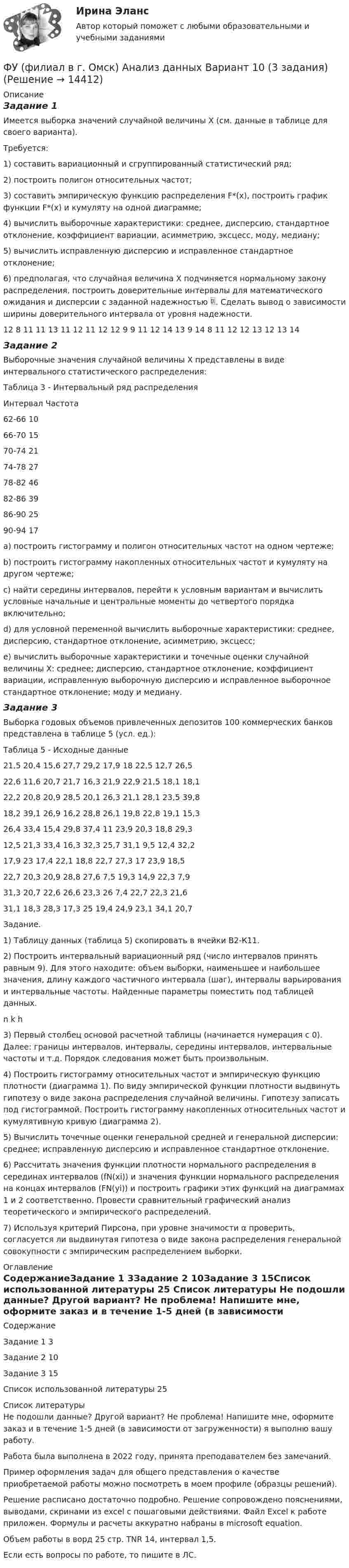     
          Описание
          Задание 1Имеется выборка значений случайной величины Х (см. данные в таблице для своего варианта). Требуется: 1) составить вариационный и сгруппированный статистический ряд; 2) построить полигон относительных частот; 3) составить эмпирическую функцию распределения F*(x), построить график функции F*(x) и кумуляту на одной диаграмме; 4) вычислить выборочные характеристики: среднее, дисперсию, стандартное отклонение, коэффициент вариации, асимметрию, эксцесс, моду, медиану; 5) вычислить исправленную дисперсию и исправленное стандартное отклонение; 6) предполагая, что случайная величина Х подчиняется нормальному закону распределения, построить доверительные интервалы для математического ожидания и дисперсии с заданной надежностью . Сделать вывод о зависимости ширины доверительного интервала от уровня надежности.12 8 11 11 13 11 12 11 12 12 9 9 11 12 14 13 9 14 8 11 12 12 13 12 13 14Задание 2Выборочные значения случайной величины Х представлены в виде интервального статистического распределения: Таблица 3 - Интервальный ряд распределенияИнтервал	Частота62-66	1066-70	1570-74	2174-78	2778-82	4682-86	3986-90	2590-94	17a) построить гистограмму и полигон относительных частот на одном чертеже; b) построить гистограмму накопленных относительных частот и кумуляту на другом чертеже; c) найти середины интервалов, перейти к условным вариантам и вычислить условные начальные и центральные моменты до четвертого порядка включительно; d) для условной переменной вычислить выборочные характеристики: среднее, дисперсию, стандартное отклонение, асимметрию, эксцесс; e) вычислить выборочные характеристики и точечные оценки случайной величины Х: среднее; дисперсию, стандартное отклонение, коэффициент вариации, исправленную выборочную дисперсию и исправленное выборочное стандартное отклонение; моду и медиану.Задание 3 	Выборка годовых объемов привлеченных депозитов 100 коммерческих банков представлена в таблице 5 (усл. ед.): Таблица 5 - Исходные данные21,5	20,4	15,6	27,7	29,2	17,9	18	22,5	12,7	26,522,6	11,6	20,7	21,7	16,3	21,9	22,9	21,5	18,1	18,122,2	20,8	20,9	28,5	20,1	26,3	21,1	28,1	23,5	39,818,2	39,1	26,9	16,2	28,8	26,1	19,8	22,8	19,1	15,326,4	33,4	15,4	29,8	37,4	11	23,9	20,3	18,8	29,312,5	21,3	33,4	16,3	32,3	25,7	31,1	9,5	12,4	32,217,9	23	17,4	22,1	18,8	22,7	27,3	17	23,9	18,522,7	20,3	20,9	28,8	27,6	7,5	19,3	14,9	22,3	7,931,3	20,7	22,6	26,6	23,3	26	7,4	22,7	22,3	21,631,1	18,3	28,3	17,3	25	19,4	24,9	23,1	34,1	20,7Задание.1) Таблицу данных (таблица 5) скопировать в ячейки В2-К11. 2) Построить интервальный вариационный ряд (число интервалов принять равным 9). Для этого находите: объем выборки, наименьшее и наибольшее значения, длину каждого частичного интервала (шаг), интервалы варьирования и интервальные частоты. Найденные параметры поместить под таблицей данных.n 	  k	h3) Первый столбец основой расчетной таблицы (начинается нумерация с 0). Далее: границы интервалов, интервалы, середины интервалов, интервальные частоты и т.д. Порядок следования может быть произвольным. 4) Построить гистограмму относительных частот и эмпирическую функцию плотности (диаграмма 1). По виду эмпирической функции плотности выдвинуть гипотезу о виде закона распределения случайной величины. Гипотезу записать под гистограммой. Построить гистограмму накопленных относительных частот и кумулятивную кривую (диаграмма 2). 5) Вычислить точечные оценки генеральной средней и генеральной дисперсии: среднее; исправленную дисперсию и исправленное стандартное отклонение. 6) Рассчитать значения функции плотности нормального распределения в серединах интервалов (fN(xi)) и значения функции нормального распределения на концах интервалов (FN(yi)) и построить графики этих функций на диаграммах 1 и 2 соответственно. Провести сравнительный графический анализ теоретического и эмпирического распределений. 7) Используя критерий Пирсона, при уровне значимости α проверить, согласуется ли выдвинутая гипотеза о виде закона распределения генеральной совокупности с эмпирическим распределением выборки. 
          Оглавление
          СодержаниеЗадание 1	3Задание 2	10Задание 3	15Список использованной литературы	25 
          Список литературы
          Не подошли данные? Другой вариант? Не проблема! Напишите мне, оформите заказ и в течение 1-5 дней (в зависимости от загруженности) я выполню вашу работу.Работа была выполнена в 2022 году, принята преподавателем без замечаний.Пример оформления задач для общего представления о качестве приобретаемой работы можно посмотреть в моем профиле (образцы решений).Решение расписано достаточно подробно. Решение сопровождено пояснениями, выводами, скринами из excel с пошаговыми действиями.  Файл Excel к работе приложен. Формулы и расчеты аккуратно набраны в microsoft equation.Объем работы в ворд 25 стр. TNR 14, интервал 1,5.Если есть вопросы по работе, то пишите в ЛС.
            
            
            Футболист забивает мяч с пенальти в каждой попытке с вероятностью 0.7. Какова вероятность забить ровно два мяча в трёх попытках?ФУ (филиал в г. Омск) Анализ данных Вариант 10 (3 задания)ФУ (филиал в г. Орел) Анализ данных Вариант 1 (5 заданий ворд+excel) По выборке объема n = 20 из нормально распределенной генеральной совокупности найдены значенияФУ (филиал в г. Орел) Финансовая математика Вариант 3 (4 задания) ФУ (филиал в г. Орел) Финансовая математика Вариант 4 (4 задания) ФУ (филиал в г. Орел) Финансовая математика Вариант 9 (4 задания) ФУ Финансовая математика Вариант 1 (10 задач) Вкладчик положил в банк 20 000 руб. Банк выплачивает 9% годовых. Проценты сложные. Какая сумма будет на счете у вкладчика через два года.ФУ (Смоленск) Финансовая математика Вариант 34 (теория + 2 задания) Облигации. Основные понятия. Текущая стоимость облигации. Текущая доходность и доходность к погашениюФУ (Смоленск) Финансовая математика Вариант 35 (теория + 2 задания) Облигации. Зависимость доходности к погашению облигации от параметров. ФУ (Смоленск) Финансовая математика Вариант 36 (теория + 2 задания) Дополнительные характеристики облигации. Средний срок поступления дохода. ФУ (Смоленск) Финансовая математика Вариант 6 (теория + 2 задания) Эквивалентность различных процентных ставок: простых и сложных процентов, простых и непрерывных процентов, сложных и непрерывных процентовФУ (Смоленск) Финансовая математика Практическая часть курсовой работы Задание 1 (10 задач) Выполнение финансово-коммерческих расчетов  Варианты 1, 3, 4, 5, 6 и 9ФУ (Смоленск) Финансовая математика Практическая часть курсовой работы Задание 2 Формирование портфеля ценных бумаг минимального риска. Варианты 1, 3, 4, 5, 6 и 9ФУ Статистика Вариант 3 (4 задания) Имеются следующие выборочные данные по предприятиям одной из отраслей экономики в отчетном году (выборка 10%-ная простая случайная): 