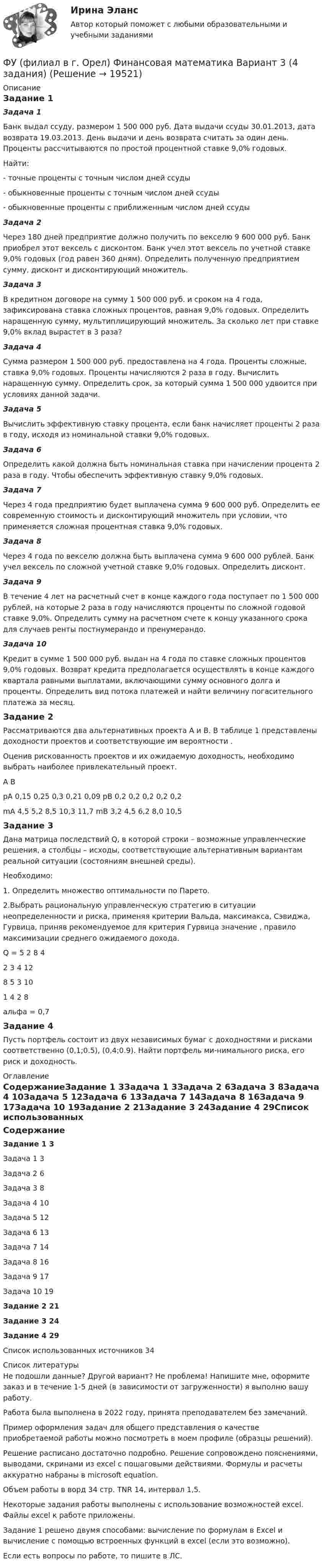     
          Описание
          Задание 1Задача 1Банк выдал ссуду, размером 1 500 000 руб. Дата выдачи ссуды 30.01.2013, дата возврата 19.03.2013. День выдачи и день возврата считать за один день. Проценты рассчитываются по простой процентной ставке 9,0% годовых.Найти:- точные проценты с точным числом дней ссуды- обыкновенные проценты с точным числом дней ссуды- обыкновенные проценты с приближенным числом дней ссудыЗадача 2Через 180 дней предприятие должно получить по векселю 9 600 000 руб. Банк приобрел этот вексель с дисконтом. Банк учел этот вексель по учетной ставке 9,0% годовых (год равен 360 дням). Определить полученную предприятием сумму, дисконт и дисконтирующий множитель.Задача 3В кредитном договоре на сумму 1 500 000 руб. и сроком на 4 года, зафиксирована ставка сложных процентов, равная 9,0% годовых. Определить наращенную сумму, мультиплицирующий множитель. За сколько лет при ставке 9,0% вклад вырастет в 3 раза?Задача 4Сумма размером 1 500 000 руб. предоставлена на 4 года. Проценты сложные, ставка 9,0% годовых. Проценты начисляются 2 раза в году. Вычислить наращенную сумму. Определить срок, за который сумма 1 500 000 удвоится при условиях данной задачи.Задача 5Вычислить эффективную ставку процента, если банк начисляет проценты 2 раза в году, исходя из номинальной ставки 9,0% годовых.Задача 6Определить какой должна быть номинальная ставка при начислении процента 2 раза в году. Чтобы обеспечить эффективную ставку 9,0% годовых.Задача 7Через 4 года предприятию будет выплачена сумма 9 600 000 руб. Определить ее современную стоимость и дисконтирующий множитель при условии, что применяется сложная процентная ставка 9,0% годовых.Задача 8Через 4 года по векселю должна быть выплачена сумма 9 600 000 рублей. Банк учел вексель по сложной учетной ставке 9,0% годовых. Определить дисконт. Задача 9В течение 4 лет на расчетный счет в конце каждого года поступает по 1 500 000 рублей, на которые 2 раза в году начисляются проценты по сложной годовой ставке 9,0%. Определить сумму на расчетном счете к концу указанного срока для случаев ренты постнумерандо и пренумерандо.Задача 10Кредит в сумме 1 500 000 руб. выдан на 4 года по ставке сложных процентов 9,0% годовых. Возврат кредита предполагается осуществлять в конце каждого квартала равными выплатами, включающими сумму основного долга и проценты. Определить вид потока платежей и найти величину погасительного платежа за месяц. Задание 2	Рассматриваются два альтернативных проекта А и В. В таблице 1 представлены доходности проектов  и соответствующие им вероятности .Оценив рискованность проектов и их ожидаемую доходность, необходимо выбрать наиболее привлекательный проект.А	ВpA 		0,15	0,25	0,3	0,21	0,09	 			pB	0,2	0,2	0,2	0,2	0,2mA		4,5	5,2	8,5	10,3	11,7						mB	3,2	4,5	6,2	8,0	10,5Задание 3Дана матрица последствий Q, в которой строки – возможные управленческие решения, а столбцы – исходы, соответствующие альтернативным вариантам реальной ситуации (состояниям внешней среды).	Необходимо:1. Определить множество оптимальности по Парето.2.Выбрать рациональную управленческую стратегию в ситуации неопределенности и риска, применяя критерии Вальда, максимакса, Сэвиджа, Гурвица, приняв рекомендуемое для критерия Гурвица значение , правило максимизации среднего ожидаемого дохода.Q = 5	2	8	42	3	4	128	5	3	101	4	2	8альфа = 0,7Задание 4Пусть портфель состоит из двух независимых бумаг с доходностями и рисками соответственно (0,1;0.5), (0,4;0.9). Найти портфель ми-нимального риска, его риск и доходность. 
          Оглавление
          СодержаниеЗадание 1	3Задача 1	3Задача 2	6Задача 3	8Задача 4	10Задача 5	12Задача 6	13Задача 7	14Задача 8	16Задача 9	17Задача 10	19Задание 2	21Задание 3	24Задание 4	29Список использованных источников	34 
          Список литературы
          Не подошли данные? Другой вариант? Не проблема! Напишите мне, оформите заказ и в течение 1-5 дней (в зависимости от загруженности) я выполню вашу работу.Работа была выполнена в 2022 году, принята преподавателем без замечаний.Пример оформления задач для общего представления о качестве приобретаемой работы можно посмотреть в моем профиле (образцы решений).Решение расписано достаточно подробно. Решение сопровождено пояснениями, выводами, скринами из excel с пошаговыми действиями. Формулы и расчеты аккуратно набраны в microsoft equation.Объем работы в ворд 34 стр. TNR 14, интервал 1,5.Некоторые задания работы выполнены с использование возможностей excel. Файлы excel к работе приложены.Задание 1 решено двумя способами: вычисление по формулам в Excel и вычисление с помощью встроенных функций в excel (если это возможно).Если есть вопросы по работе, то пишите в ЛС.
            
            
            ФУ (филиал в г. Орел) Анализ данных Вариант 1 (5 заданий ворд+excel) По выборке объема n = 20 из нормально распределенной генеральной совокупности найдены значенияФУ (филиал в г. Орел) Финансовая математика Вариант 3 (4 задания) ФУ (филиал в г. Орел) Финансовая математика Вариант 4 (4 задания) ФУ (филиал в г. Орел) Финансовая математика Вариант 9 (4 задания) ФУ Финансовая математика Вариант 1 (10 задач) Вкладчик положил в банк 20 000 руб. Банк выплачивает 9% годовых. Проценты сложные. Какая сумма будет на счете у вкладчика через два года.ФУ Финансовая математика Вариант 5 (6 задач) Найти величину вклада, размещенного в банке на срок 8 лет под 2% годовых, если начальная величина вклада равна 200000 рублей и проценты начисляются раз в полгодаФУ Финансовая математика Экзаменационный билет №12 (6 задач) Ссуда 1900000 руб. выдана на квартал по простой ставке процентов 13% годовых. Определить наращенную сумму. ФУ (Смоленск) Финансовая математика Вариант 36 (теория + 2 задания) Дополнительные характеристики облигации. Средний срок поступления дохода. ФУ (Смоленск) Финансовая математика Вариант 6 (теория + 2 задания) Эквивалентность различных процентных ставок: простых и сложных процентов, простых и непрерывных процентов, сложных и непрерывных процентовФУ (Смоленск) Финансовая математика Практическая часть курсовой работы Задание 1 (10 задач) Выполнение финансово-коммерческих расчетов  Варианты 1, 3, 4, 5, 6 и 9ФУ (Смоленск) Финансовая математика Практическая часть курсовой работы Задание 2 Формирование портфеля ценных бумаг минимального риска. Варианты 1, 3, 4, 5, 6 и 9ФУ Статистика Вариант 3 (4 задания) Имеются следующие выборочные данные по предприятиям одной из отраслей экономики в отчетном году (выборка 10%-ная простая случайная): Футбол был включен в олимпийские игры в ...Футболист забивает мяч с пенальти в каждой попытке с вероятностью 0.7. Какова вероятность забить ровно два мяча в трёх попытках?