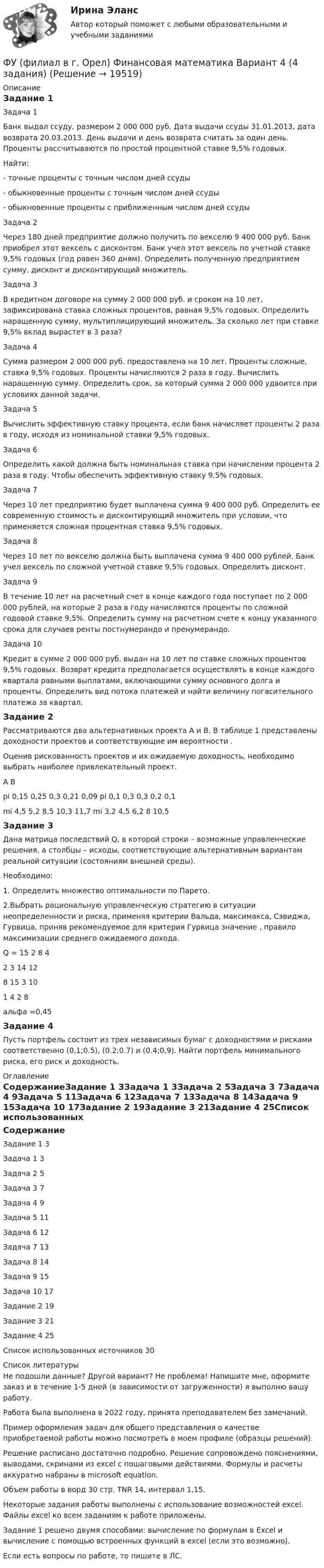     
          Описание
          Задание 1Задача 1Банк выдал ссуду, размером 2 000 000 руб. Дата выдачи ссуды 31.01.2013, дата возврата 20.03.2013. День выдачи и день возврата считать за один день. Проценты рассчитываются по простой процентной ставке 9,5% годовых.Найти:- точные проценты с точным числом дней ссуды- обыкновенные проценты с точным числом дней ссуды- обыкновенные проценты с приближенным числом дней ссудыЗадача 2Через 180 дней предприятие должно получить по векселю 9 400 000 руб. Банк приобрел этот вексель с дисконтом. Банк учел этот вексель по учетной ставке 9,5% годовых (год равен 360 дням). Определить полученную предприятием сумму, дисконт и дисконтирующий множитель.Задача 3В кредитном договоре на сумму 2 000 000 руб. и сроком на 10 лет, зафиксирована ставка сложных процентов, равная 9,5% годовых. Определить наращенную сумму, мультиплицирующий множитель. За сколько лет при ставке 9,5% вклад вырастет в 3 раза?Задача 4Сумма размером 2 000 000 руб. предоставлена на 10 лет. Проценты сложные, ставка 9,5% годовых. Проценты начисляются 2 раза в году. Вычислить наращенную сумму. Определить срок, за который сумма 2 000 000  удвоится при условиях данной задачи.Задача 5Вычислить эффективную ставку процента, если банк начисляет проценты 2 раза в году, исходя из номинальной ставки 9,5% годовых.Задача 6Определить какой должна быть номинальная ставка при начислении процента 2 раза в году. Чтобы обеспечить эффективную ставку 9,5% годовых.Задача 7Через 10 лет предприятию будет выплачена сумма 9 400 000 руб. Определить ее современную стоимость и дисконтирующий множитель при условии, что применяется сложная процентная ставка 9,5% годовых.Задача 8Через 10 лет по векселю должна быть выплачена сумма 9 400 000 рублей. Банк учел вексель по сложной учетной ставке 9,5% годовых. Определить дисконт. Задача 9В течение 10 лет на расчетный счет в конце каждого года поступает по 2 000 000 рублей, на которые 2 раза в году начисляются проценты по сложной годовой ставке 9,5%. Определить сумму на расчетном счете к концу указанного срока для случаев ренты постнумерандо и пренумерандо.Задача 10Кредит в сумме 2 000 000 руб. выдан на 10 лет по ставке сложных процентов 9,5% годовых. Возврат кредита предполагается осуществлять в конце каждого квартала равными выплатами, включающими сумму основного долга и проценты. Определить вид потока платежей и найти величину погасительного платежа за квартал. Задание 2	Рассматриваются два альтернативных проекта А и В. В таблице 1 представлены доходности проектов  и соответствующие им вероятности .Оценив рискованность проектов и их ожидаемую доходность, необходимо выбрать наиболее привлекательный проект.А	Вpi			0,15	0,25	0,3	0,21	0,09	 		pi		0,1	0,3	0,3	0,2	0,1 mi		4,5	5,2	8,5	10,3	11,7	 				mi	3,2	4,5	6,2	8	10,5Задание 3Дана матрица последствий Q, в которой строки – возможные управленческие решения, а столбцы – исходы, соответствующие альтернативным вариантам реальной ситуации (состояниям внешней среды).	Необходимо:1. Определить множество оптимальности по Парето.2.Выбрать рациональную управленческую стратегию в ситуации неопределенности и риска, применяя критерии Вальда, максимакса, Сэвиджа, Гурвица, приняв рекомендуемое для критерия Гурвица значение , правило максимизации среднего ожидаемого дохода. Q = 15	2	8	42	3	14	128	15	3	101	4	2	8альфа =0,45Задание 4Пусть портфель состоит из трех независимых бумаг с доходностями и рисками соответственно (0,1;0.5), (0.2;0.7) и (0.4;0,9). Найти портфель минимального риска, его риск и доходность. 
          Оглавление
          СодержаниеЗадание 1	3Задача 1	3Задача 2	5Задача 3	7Задача 4	9Задача 5	11Задача 6	12Задача 7	13Задача 8	14Задача 9	15Задача 10	17Задание 2	19Задание 3	21Задание 4	25Список использованных источников	30 
          Список литературы
          Не подошли данные? Другой вариант? Не проблема! Напишите мне, оформите заказ и в течение 1-5 дней (в зависимости от загруженности) я выполню вашу работу.Работа была выполнена в 2022 году, принята преподавателем без замечаний.Пример оформления задач для общего представления о качестве приобретаемой работы можно посмотреть в моем профиле (образцы решений).Решение расписано достаточно подробно. Решение сопровождено пояснениями, выводами, скринами из excel с пошаговыми действиями. Формулы и расчеты аккуратно набраны в microsoft equation.Объем работы в ворд 30 стр. TNR 14, интервал 1,15.Некоторые задания работы выполнены с использование возможностей excel. Файлы excel ко всем заданиям к работе приложены.Задание 1 решено двумя способами: вычисление по формулам в Excel и вычисление с помощью встроенных функций в excel (если это возможно).Если есть вопросы по работе, то пишите в ЛС.
            
            
            ФУ (филиал в г. Орел) Финансовая математика Вариант 3 (4 задания) ФУ (филиал в г. Орел) Финансовая математика Вариант 4 (4 задания) ФУ (филиал в г. Орел) Финансовая математика Вариант 9 (4 задания) ФУ Финансовая математика Вариант 1 (10 задач) Вкладчик положил в банк 20 000 руб. Банк выплачивает 9% годовых. Проценты сложные. Какая сумма будет на счете у вкладчика через два года.ФУ Финансовая математика Вариант 5 (6 задач) Найти величину вклада, размещенного в банке на срок 8 лет под 2% годовых, если начальная величина вклада равна 200000 рублей и проценты начисляются раз в полгодаФУ Финансовая математика Экзаменационный билет №12 (6 задач) Ссуда 1900000 руб. выдана на квартал по простой ставке процентов 13% годовых. Определить наращенную сумму. ФУ Эконометрика Вариант 10 (2 задания) Задача 1. Эконометрическое моделирование объема годовой прибыли в кредитных учрежденияхФУ (Смоленск) Финансовая математика Вариант 6 (теория + 2 задания) Эквивалентность различных процентных ставок: простых и сложных процентов, простых и непрерывных процентов, сложных и непрерывных процентовФУ (Смоленск) Финансовая математика Практическая часть курсовой работы Задание 1 (10 задач) Выполнение финансово-коммерческих расчетов  Варианты 1, 3, 4, 5, 6 и 9ФУ (Смоленск) Финансовая математика Практическая часть курсовой работы Задание 2 Формирование портфеля ценных бумаг минимального риска. Варианты 1, 3, 4, 5, 6 и 9ФУ Статистика Вариант 3 (4 задания) Имеются следующие выборочные данные по предприятиям одной из отраслей экономики в отчетном году (выборка 10%-ная простая случайная): Футбол был включен в олимпийские игры в ...Футболист забивает мяч с пенальти в каждой попытке с вероятностью 0.7. Какова вероятность забить ровно два мяча в трёх попытках?ФУ (филиал в г. Омск) Анализ данных Вариант 10 (3 задания)