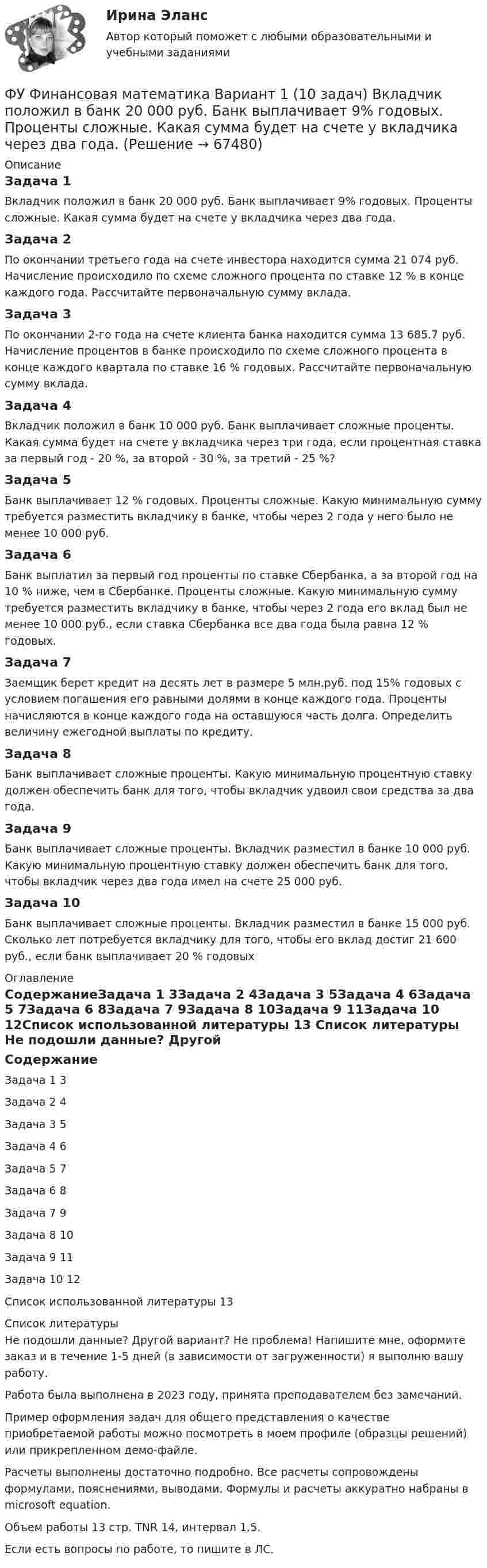     
            Описание
            Задача 1Вкладчик положил в банк 20 000 руб. Банк выплачивает 9% годовых. Проценты сложные. Какая сумма будет на счете у вкладчика через два года.Задача 2По окончании третьего года на счете инвестора находится сумма 21 074 руб. Начисление происходило по схеме сложного процента по ставке 12 % в конце каждого года. Рассчитайте первоначальную сумму вклада.Задача 3По окончании 2-го года на счете клиента банка находится сумма 13 685.7 руб. Начисление процентов в банке происходило по схеме сложного процента в конце каждого квартала по ставке 16 % годовых. Рассчитайте первоначальную сумму вклада.Задача 4Вкладчик положил в банк 10 000 руб. Банк выплачивает сложные проценты. Какая сумма будет на счете у вкладчика через три года, если процентная ставка за первый год - 20 %, за второй - 30 %, за третий - 25 %?Задача 5Банк выплачивает 12 % годовых. Проценты сложные. Какую минимальную сумму требуется разместить вкладчику в банке, чтобы через 2 года у него было не менее 10 000 руб.Задача 6Банк выплатил за первый год проценты по ставке Сбербанка, а за второй год на 10 % ниже, чем в Сбербанке. Проценты сложные. Какую минимальную сумму требуется разместить вкладчику в банке, чтобы через 2 года его вклад был не менее 10 000 руб., если ставка Сбербанка все два года была равна 12 % годовых.Задача 7Заемщик берет кредит на десять лет в размере 5 млн.руб. под 15% годовых с условием погашения его равными долями в конце каждого года. Проценты начисляются в конце каждого года на оставшуюся часть долга. Определить величину ежегодной выплаты по кредиту.Задача 8Банк выплачивает сложные проценты. Какую минимальную процентную ставку должен обеспечить банк для того, чтобы вкладчик удвоил свои средства за два года.Задача 9Банк выплачивает сложные проценты. Вкладчик разместил в банке 10 000 руб. Какую минимальную процентную ставку должен обеспечить банк для того, чтобы вкладчик через два года имел на счете 25 000 руб.Задача 10Банк выплачивает сложные проценты. Вкладчик разместил в банке 15 000 руб. Сколько лет потребуется вкладчику для того, чтобы его вклад достиг 21 600 руб., если банк выплачивает 20 % годовых 
            Оглавление
            СодержаниеЗадача 1	3Задача 2	4Задача 3	5Задача 4	6Задача 5	7Задача 6	8Задача 7	9Задача 8	10Задача 9	11Задача 10	12Список использованной литературы	13 
            Список литературы
            Не подошли данные? Другой вариант? Не проблема! Напишите мне, оформите заказ и в течение 1-5 дней (в зависимости от загруженности) я выполню вашу работу.Работа была выполнена в 2023 году, принята преподавателем без замечаний.Пример оформления задач для общего представления о качестве приобретаемой работы можно посмотреть в моем профиле (образцы решений) или прикрепленном демо-файле.Расчеты выполнены достаточно подробно. Все расчеты сопровождены формулами, пояснениями, выводами. Формулы и расчеты аккуратно набраны в microsoft equation.Объем работы 13 стр. TNR 14, интервал 1,5.Если есть вопросы по работе, то пишите в ЛС. 
            
            
            ФУ (филиал в г. Орел) Финансовая математика Вариант 9 (4 задания) ФУ Финансовая математика Вариант 1 (10 задач) Вкладчик положил в банк 20 000 руб. Банк выплачивает 9% годовых. Проценты сложные. Какая сумма будет на счете у вкладчика через два года.ФУ Финансовая математика Вариант 5 (6 задач) Найти величину вклада, размещенного в банке на срок 8 лет под 2% годовых, если начальная величина вклада равна 200000 рублей и проценты начисляются раз в полгодаФУ Финансовая математика Экзаменационный билет №12 (6 задач) Ссуда 1900000 руб. выдана на квартал по простой ставке процентов 13% годовых. Определить наращенную сумму. ФУ Эконометрика Вариант 10 (2 задания) Задача 1. Эконометрическое моделирование объема годовой прибыли в кредитных учрежденияхФУ Эконометрика Вариант 14 (2 задания) Задача 1. Эконометрическое моделирование объема годовой прибыли в кредитных учрежденияхФ.Ч. Барлетт пришел к выводам о существовании ... типов лидерства, которые существуют обычно в смешанном видеФУ (Смоленск) Финансовая математика Практическая часть курсовой работы Задание 2 Формирование портфеля ценных бумаг минимального риска. Варианты 1, 3, 4, 5, 6 и 9ФУ Статистика Вариант 3 (4 задания) Имеются следующие выборочные данные по предприятиям одной из отраслей экономики в отчетном году (выборка 10%-ная простая случайная): Футбол был включен в олимпийские игры в ...Футболист забивает мяч с пенальти в каждой попытке с вероятностью 0.7. Какова вероятность забить ровно два мяча в трёх попытках?ФУ (филиал в г. Омск) Анализ данных Вариант 10 (3 задания)ФУ (филиал в г. Орел) Анализ данных Вариант 1 (5 заданий ворд+excel) По выборке объема n = 20 из нормально распределенной генеральной совокупности найдены значенияФУ (филиал в г. Орел) Финансовая математика Вариант 3 (4 задания) 