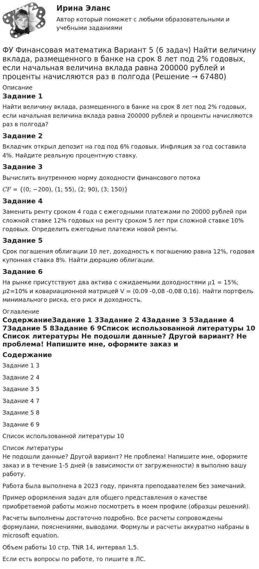      
            Описание
            Задание 1Найти величину вклада, размещенного в банке на срок 8 лет под 2% годовых, если начальная величина вклада равна 200000 рублей и проценты начисляются раз в полгода? Задание 2Вкладчик открыл депозит на год под 6% годовых. Инфляция за год составила 4%. Найдите реальную процентную ставку. Задание 3Вычислить внутреннюю норму доходности финансового потока𝐶𝐹 = {(0; −200), (1; 55), (2; 90), (3; 150)}Задание 4Заменить ренту сроком 4 года с ежегодными платежами по 20000 рублей при сложной ставке 12% годовых на ренту сроком 5 лет при сложной ставке 10% годовых. Определить ежегодные платежи новой ренты. Задание 5Срок погашения облигации 10 лет, доходность к погашению равна 12%, годовая купонная ставка 8%. Найти дюрацию облигации. Задание 6На рынке присутствуют два актива с ожидаемыми доходностями 𝜇1 = 15%; 𝜇2=10% и ковариационной матрицей V = (0,09	-0,08		-0,08		0,16). Найти портфель минимального риска, его риск и доходность. 
            Оглавление
            СодержаниеЗадание 1		3Задание 2	4Задание 3	5Задание 4	7Задание 5	8Задание 6	9Список использованной литературы	10 
            Список литературы
            Не подошли данные? Другой вариант? Не проблема! Напишите мне, оформите заказ и в течение 1-5 дней (в зависимости от загруженности) я выполню вашу работу.Работа была выполнена в 2023 году, принята преподавателем без замечаний.Пример оформления задач для общего представления о качестве приобретаемой работы можно посмотреть в моем профиле (образцы решений).Расчеты выполнены достаточно подробно. Все расчеты сопровождены формулами, пояснениями, выводами. Формулы и расчеты аккуратно набраны в microsoft equation.Объем работы 10 стр. TNR 14, интервал 1,5.Если есть вопросы по работе, то пишите в ЛС. 
            
            
            ФУ Финансовая математика Вариант 1 (10 задач) Вкладчик положил в банк 20 000 руб. Банк выплачивает 9% годовых. Проценты сложные. Какая сумма будет на счете у вкладчика через два года.ФУ Финансовая математика Вариант 5 (6 задач) Найти величину вклада, размещенного в банке на срок 8 лет под 2% годовых, если начальная величина вклада равна 200000 рублей и проценты начисляются раз в полгодаФУ Финансовая математика Экзаменационный билет №12 (6 задач) Ссуда 1900000 руб. выдана на квартал по простой ставке процентов 13% годовых. Определить наращенную сумму. ФУ Эконометрика Вариант 10 (2 задания) Задача 1. Эконометрическое моделирование объема годовой прибыли в кредитных учрежденияхФУ Эконометрика Вариант 14 (2 задания) Задача 1. Эконометрическое моделирование объема годовой прибыли в кредитных учрежденияхФ.Ч. Барлетт пришел к выводам о существовании ... типов лидерства, которые существуют обычно в смешанном видеФЭК Итоговый тес по дисциплине  МЕЖДИСЦИПЛИНАРНЫЙ КУРС - МДК 01.01 «Организация коммерческой деятельности»ФУ Статистика Вариант 3 (4 задания) Имеются следующие выборочные данные по предприятиям одной из отраслей экономики в отчетном году (выборка 10%-ная простая случайная): Футбол был включен в олимпийские игры в ...Футболист забивает мяч с пенальти в каждой попытке с вероятностью 0.7. Какова вероятность забить ровно два мяча в трёх попытках?ФУ (филиал в г. Омск) Анализ данных Вариант 10 (3 задания)ФУ (филиал в г. Орел) Анализ данных Вариант 1 (5 заданий ворд+excel) По выборке объема n = 20 из нормально распределенной генеральной совокупности найдены значенияФУ (филиал в г. Орел) Финансовая математика Вариант 3 (4 задания) ФУ (филиал в г. Орел) Финансовая математика Вариант 4 (4 задания) 
