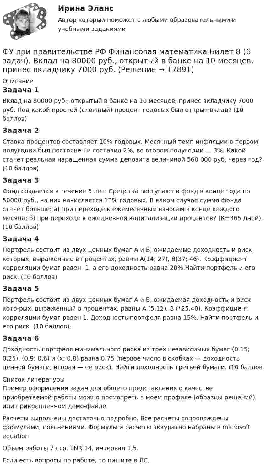    
          Описание
          Задача 1Вклад на 80000 руб., открытый в банке на 10 месяцев, принес вкладчику 7000 руб. Под какой простой (сложный) процент годовых был открыт вклад? (10 баллов)Задача 2Ставка процентов составляет 10% годовых. Месячный темп инфляции в первом полугодии был постоянен и составил 2%, во втором полугодии — 3%. Какой станет реальная наращенная сумма депозита величиной 560 000 руб. через год? (10 баллов)Задача 3Фонд создается в течение 5 лет. Средства поступают в фонд в конце года по 50000 руб., на них начисляется 13% годовых. В каком случае сумма фонда станет больше: а) при переходе к ежемесячным взносам в конце каждого месяца; б) при переходе к ежедневной капитализации процентов? (К=365 дней). (10 баллов)Задача 4Портфель состоит из двух ценных бумаг A и B, ожидаемые доходность и риск которых, выраженные в процентах, равны A(14; 27), B(37; 46). Коэффициент корреляции бумаг равен -1, а его доходность равна 20%.Найти портфель и его риск. (10 баллов)Задача 5Портфель состоит из двух ценных бумаг А и В, ожидаемая доходность и риск кото-рых, выраженный в процентах, равны А (5,12), В (*25,40). Коэффициент корреляции бумаг равен 1. Доходность портфеля равна 15%. Найти портфель и его риск. (10 баллов).Задача 6Доходность портфеля минимального риска из трех независимых бумаг (0.15; 0,25), (0,9; 0,6) и (x; 0,8) равна 0,75 (первое число в скобках — доходность ценной бумаги, вторая — ее риск). Найти доходность третьей бумаги. (10 баллов  
          Список литературы
          Пример оформления задач для общего представления о качестве приобретаемой работы можно посмотреть в моем профиле (образцы решений) или прикрепленном демо-файле.Расчеты выполнены достаточно подробно. Все расчеты сопровождены формулами, пояснениями. Формулы и расчеты аккуратно набраны в microsoft equation.Объем работы 7 стр. TNR 14, интервал 1,5.Если есть вопросы по работе, то пишите в ЛС.
            
            
            ФУ при Правительстве РФ (Барнаул) Анализ данных Вариант 7 (9 задач). В партии из n = 9 деталей имеется k = 5 стандартных. Наудачу взяли m = 3 деталей. Найти вероятность того, что среди отобранных деталей имеется хотя бы одна нестандартная.ФУ при правительстве РФ Финансовая математика Билет 8 (6 задач). Вклад на 80000 руб., открытый в банке на 10 месяцев, принес вкладчику 7000 руб. ФУ при правительстве РФ Финансовая математика Экзаменационный билет 3 (6 задач). Найти сумму накопленного долга и проценты, если ссуда 180 000 руб. выдана на три года под простые 18% годовыхФУ (Смоленск) Финансовая математика Вариант 11 (теория + 2 задания) Расчет параметров рентыФУ (Смоленск) Финансовая математика Вариант 19 (теория + 2 задания) Риск финансовой операции. Черты и причины возникновенияФУ (Смоленск) Финансовая математика Вариант 30 (теория + 2 задания)  Портфели Марковица. Портфель заданного рискаФУ (Смоленск) Финансовая математика Вариант 33 (теория + 2 задания) Портфели Тобина. Портфель Тобина минимального риска  из всех портфелей заданной  эффективности, касательный портфельФункция спроса покупателя имеет вид Qd=44–4P+0,001I , где P  – цена товара, ден. ед.; I  – доход, ден. ед. Если рыночная цена товара равна 10 ден. ед., то эластичность спроса по доходу при I=50000  ден. ед. составитФункция спроса покупателя имеет вид Qdx=20−2Px−0,5Py , где Px  – цена товара X , ден. ед.; Py  – цена товара Y , ден. ед. Если цена товара Y  снизится с 10 ден. ед. до 8 ден. ед., то что произойдет Функция спроса покупателя имеет вид Qdx=20−2Px−0,5Py , где Px  – цена товара X , ден. ед.; Py  – цена товара Y , ден. ед. Если цена товара Y  снизится с 10 ден. ед. до 8 ден. ед., то что произойдет с эластичностью спроса товара X  при Px=4  ден. ед.?Функция спроса покупателя имеет вид Qdx=20−2Px−0,5Py , где Px  – цена товара X , ден. ед.; Py  – цена товара Y , ден. ед. Если цена товара Y  снизится с 10 ден. ед. до 8 ден. ед., то что произойдет с эластичностью спроса товара X  при Px=4  ден. ед.?Функция спроса фирмы-монополиста задана уравнением  Qd=20–Р. Оптимальный выпуск монополиста составляет 5 единиц. Предельные издержки фирмы заданы формулой MC=2Q.Функция спроса фирмы-монополиста задана уравнением   Qd=20–Р. Оптимальный выпуск монополиста составляет 5 единиц. Предельные издержки фирмы заданы формулой MC=2Q. Напишите формулу и рассчитайте индекс Лернера. Какие значения может принимать… функция цены связана с возможностью отклонения цены от стоимости под воздействием множества рыночных факторов