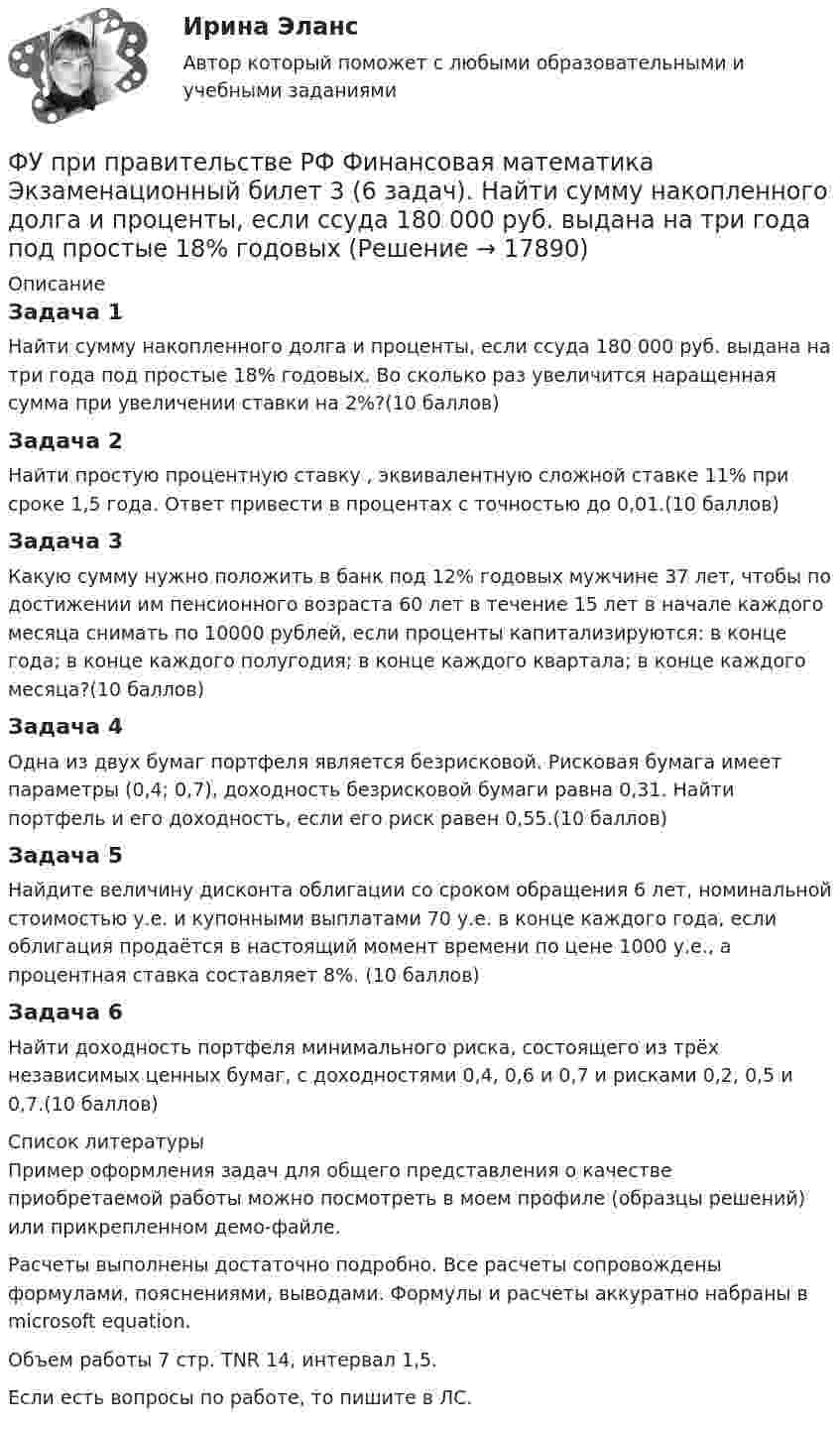     
          Описание
          Задача 1Найти сумму накопленного долга и проценты, если ссуда 180 000 руб. выдана на три года под простые 18% годовых. Во сколько раз увеличится наращенная сумма при увеличении ставки на 2%?(10 баллов)Задача 2Найти простую процентную ставку , эквивалентную сложной ставке 11% при сроке 1,5 года. Ответ привести в процентах с точностью до 0,01.(10 баллов)Задача 3Какую сумму нужно положить в банк под 12% годовых мужчине 37 лет, чтобы по достижении им пенсионного возраста 60 лет в течение 15 лет в начале каждого месяца снимать по 10000 рублей, если проценты капитализируются: в конце года; в конце каждого полугодия; в конце каждого квартала; в конце каждого месяца?(10 баллов)Задача 4Одна из двух бумаг портфеля является безрисковой. Рисковая бумага имеет параметры (0,4; 0,7), доходность безрисковой бумаги равна 0,31. Найти портфель и его доходность, если его риск равен 0,55.(10 баллов)Задача 5Найдите величину дисконта облигации со сроком обращения 6 лет, номинальной стоимостью  у.е. и купонными выплатами 70 у.е. в конце каждого года, если облигация продаётся в настоящий момент времени по цене 1000 у.е., а процентная ставка составляет 8%. (10 баллов)Задача 6Найти доходность портфеля минимального риска, состоящего из трёх независимых ценных бумаг, с доходностями 0,4, 0,6 и 0,7 и рисками 0,2, 0,5 и 0,7.(10 баллов)  
          Список литературы
          Пример оформления задач для общего представления о качестве приобретаемой работы можно посмотреть в моем профиле (образцы решений) или прикрепленном демо-файле.Расчеты выполнены достаточно подробно. Все расчеты сопровождены формулами, пояснениями, выводами. Формулы и расчеты аккуратно набраны в microsoft equation.Объем работы 7 стр. TNR 14, интервал 1,5.Если есть вопросы по работе, то пишите в ЛС.
            
            
            ФУ при правительстве РФ Финансовая математика Билет 8 (6 задач). Вклад на 80000 руб., открытый в банке на 10 месяцев, принес вкладчику 7000 руб. ФУ при правительстве РФ Финансовая математика Экзаменационный билет 3 (6 задач). Найти сумму накопленного долга и проценты, если ссуда 180 000 руб. выдана на три года под простые 18% годовыхФУ (Смоленск) Финансовая математика Вариант 11 (теория + 2 задания) Расчет параметров рентыФУ (Смоленск) Финансовая математика Вариант 19 (теория + 2 задания) Риск финансовой операции. Черты и причины возникновенияФУ (Смоленск) Финансовая математика Вариант 30 (теория + 2 задания)  Портфели Марковица. Портфель заданного рискаФУ (Смоленск) Финансовая математика Вариант 33 (теория + 2 задания) Портфели Тобина. Портфель Тобина минимального риска  из всех портфелей заданной  эффективности, касательный портфельФУ (Смоленск) Финансовая математика Вариант 34 (теория + 2 задания) Облигации. Основные понятия. Текущая стоимость облигации. Текущая доходность и доходность к погашениюФункция спроса покупателя имеет вид Qdx=20−2Px−0,5Py , где Px  – цена товара X , ден. ед.; Py  – цена товара Y , ден. ед. Если цена товара Y  снизится с 10 ден. ед. до 8 ден. ед., то что произойдет Функция спроса покупателя имеет вид Qdx=20−2Px−0,5Py , где Px  – цена товара X , ден. ед.; Py  – цена товара Y , ден. ед. Если цена товара Y  снизится с 10 ден. ед. до 8 ден. ед., то что произойдет с эластичностью спроса товара X  при Px=4  ден. ед.?Функция спроса покупателя имеет вид Qdx=20−2Px−0,5Py , где Px  – цена товара X , ден. ед.; Py  – цена товара Y , ден. ед. Если цена товара Y  снизится с 10 ден. ед. до 8 ден. ед., то что произойдет с эластичностью спроса товара X  при Px=4  ден. ед.?Функция спроса фирмы-монополиста задана уравнением  Qd=20–Р. Оптимальный выпуск монополиста составляет 5 единиц. Предельные издержки фирмы заданы формулой MC=2Q.Функция спроса фирмы-монополиста задана уравнением   Qd=20–Р. Оптимальный выпуск монополиста составляет 5 единиц. Предельные издержки фирмы заданы формулой MC=2Q. Напишите формулу и рассчитайте индекс Лернера. Какие значения может принимать… функция цены связана с возможностью отклонения цены от стоимости под воздействием множества рыночных факторовФункция чувств, выражающаяся в том, что переживания возникают и изменяются в связи с происходящими изменениями в окружающей среде и организме — это:
