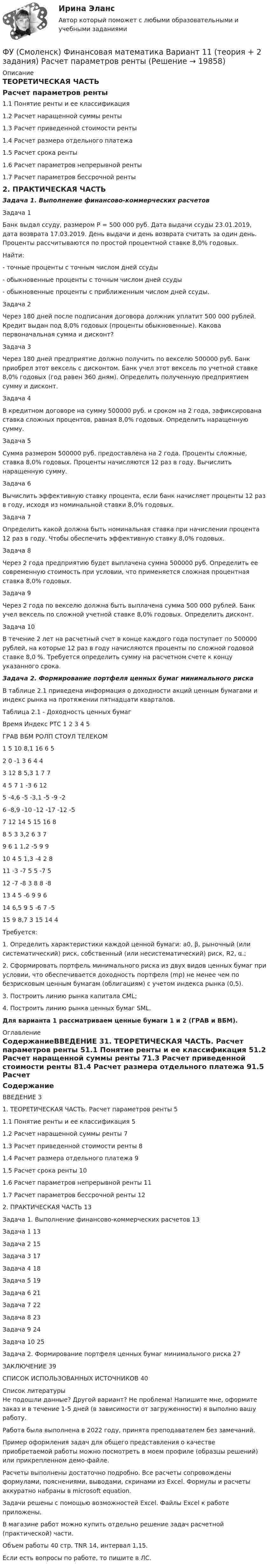     
          Описание
          ТЕОРЕТИЧЕСКАЯ ЧАСТЬ Расчет параметров ренты	1.1 Понятие ренты и ее классификация	1.2 Расчет наращенной суммы ренты	1.3 Расчет приведенной стоимости ренты	1.4 Расчет размера отдельного платежа	1.5 Расчет срока ренты	1.6 Расчет параметров непрерывной ренты	1.7 Расчет параметров бессрочной ренты	2. ПРАКТИЧЕСКАЯ ЧАСТЬ	Задача 1. Выполнение финансово-коммерческих расчетовЗадача 1Банк выдал ссуду, размером Р = 500 000 руб. Дата выдачи ссуды 23.01.2019, дата возврата 17.03.2019. День выдачи и день возврата считать за один день. Проценты рассчитываются по простой процентной ставке 8,0% годовых.Найти:- точные проценты с точным числом дней ссуды- обыкновенные проценты с точным числом дней ссуды- обыкновенные проценты с приближенным числом дней ссуды.Задача 2Через 180 дней после подписания договора должник уплатит 500 000 рублей. Кредит выдан под 8,0% годовых (проценты обыкновенные). Какова первоначальная сумма и дисконт?Задача 3Через 180 дней предприятие должно получить по векселю 500000 руб. Банк приобрел этот вексель с дисконтом. Банк учел этот вексель по учетной ставке 8,0% годовых (год равен 360 дням). Определить полученную предприятием сумму и дисконт.Задача 4В кредитном договоре на сумму 500000 руб. и сроком на 2 года, зафиксирована ставка сложных процентов, равная 8,0% годовых. Определить наращенную сумму.Задача 5Сумма размером 500000 руб. предоставлена на 2 года. Проценты сложные, ставка 8,0% годовых. Проценты начисляются 12 раз в году. Вычислить наращенную сумму.Задача 6Вычислить эффективную ставку процента, если банк начисляет проценты 12 раз в году, исходя из номинальной ставки 8,0% годовых.Задача 7Определить какой должна быть номинальная ставка при начислении процента 12 раз в году. Чтобы обеспечить эффективную ставку 8,0% годовых.Задача 8Через 2 года предприятию будет выплачена сумма 500000 руб. Определить ее современную стоимость при условии, что применяется сложная процентная ставка 8,0% годовых.Задача 9Через 2 года по векселю должна быть выплачена сумма 500 000 рублей. Банк учел вексель по сложной учетной ставке 8,0% годовых. Определить дисконт. Задача 10В течение 2 лет на расчетный счет в конце каждого года поступает по 500000 рублей, на которые 12 раз в году начисляются проценты по сложной годовой ставке 8,0 %. Требуется определить сумму на расчетном счете к концу указанного срока.Задача 2. Формирование портфеля ценных бумаг минимального рискаВ таблице 2.1 приведена информация о доходности акций ценным бумагами и индекс рынка на протяжении пятнадцати кварталов.Таблица 2.1 - Доходность ценных бумагВремя	Индекс РТС	1	2	3	4	5		ГРАВ	ВБМ	РОЛП	СТОУЛ	ТЕЛЕКОМ1	5	10	8,1	16	6	52	0	-1	3	6	4	43	12	8	5,3	1	7	74	5	7	1	-3	6	125	-4,6	-5	-3,1	-5	-9	-26	-8,9	-10	-12	-17	-12	-57	12	14	5	15	16	88	5	3	3,2	6	3	79	6	1	1,2	-5	9	910	4	5	1,3	-4	2	811	-3	-7	5	5	-7	512	-7	-8	3	8	8	-813	4	5	-6	9	9	614	6,5	9	5	-6	7	-515	9	8,7	3	15	14	4Требуется: 1. Определить характеристики каждой ценной бумаги: а0, β, рыночный (или систематический) риск, собственный (или несистематический) риск, R2, α.;2. Сформировать портфель минимального риска из двух видов ценных бумаг при условии, что обеспечивается доходность портфеля (mp) не менее чем по безрисковым ценным бумагам (облигациям) с учетом индекса рынка (0,5).3. Построить линию рынка капитала CML;4. Построить линию рынка ценных бумаг SML. Для варианта 1 рассматриваем ценные бумаги 1 и 2 (ГРАВ и ВБМ). 
          Оглавление
          СодержаниеВВЕДЕНИЕ	31. ТЕОРЕТИЧЕСКАЯ ЧАСТЬ. Расчет параметров ренты	51.1 Понятие ренты и ее классификация	51.2 Расчет наращенной суммы ренты	71.3 Расчет приведенной стоимости ренты	81.4 Расчет размера отдельного платежа	91.5 Расчет срока ренты	101.6 Расчет параметров непрерывной ренты	111.7 Расчет параметров бессрочной ренты	122. ПРАКТИЧЕСКАЯ ЧАСТЬ	13Задача 1. Выполнение финансово-коммерческих расчетов	13Задача 1	13Задача 2	15Задача 3	17Задача 4	18Задача 5	19Задача 6	21Задача 7	22Задача 8	23Задача 9	24Задача 10	25Задача 2. Формирование портфеля ценных бумаг минимального риска	27ЗАКЛЮЧЕНИЕ	39СПИСОК ИСПОЛЬЗОВАННЫХ ИСТОЧНИКОВ	40 
          Список литературы
          Не подошли данные? Другой вариант? Не проблема! Напишите мне, оформите заказ и в течение 1-5 дней (в зависимости от загруженности) я выполню вашу работу.Работа была выполнена в 2022 году, принята преподавателем без замечаний.Пример оформления задач для общего представления о качестве приобретаемой работы можно посмотреть в моем профиле (образцы решений) или прикрепленном демо-файле.Расчеты выполнены достаточно подробно. Все расчеты сопровождены формулами, пояснениями, выводами, скринами из Excel. Формулы и расчеты аккуратно набраны в microsoft equation.Задачи решены с помощью возможностей Excel. Файлы Excel к работе приложены.В магазине работ можно купить отдельно решение задач расчетной (практической) части.Объем работы 40 стр. TNR 14, интервал 1,15.Если есть вопросы по работе, то пишите в ЛС.
            
            
            ФУ при правительстве РФ Финансовая математика Экзаменационный билет 3 (6 задач). Найти сумму накопленного долга и проценты, если ссуда 180 000 руб. выдана на три года под простые 18% годовыхФУ (Смоленск) Финансовая математика Вариант 11 (теория + 2 задания) Расчет параметров рентыФУ (Смоленск) Финансовая математика Вариант 19 (теория + 2 задания) Риск финансовой операции. Черты и причины возникновенияФУ (Смоленск) Финансовая математика Вариант 30 (теория + 2 задания)  Портфели Марковица. Портфель заданного рискаФУ (Смоленск) Финансовая математика Вариант 33 (теория + 2 задания) Портфели Тобина. Портфель Тобина минимального риска  из всех портфелей заданной  эффективности, касательный портфельФУ (Смоленск) Финансовая математика Вариант 34 (теория + 2 задания) Облигации. Основные понятия. Текущая стоимость облигации. Текущая доходность и доходность к погашениюФУ (Смоленск) Финансовая математика Вариант 35 (теория + 2 задания) Облигации. Зависимость доходности к погашению облигации от параметров. Функция спроса покупателя имеет вид Qdx=20−2Px−0,5Py , где Px  – цена товара X , ден. ед.; Py  – цена товара Y , ден. ед. Если цена товара Y  снизится с 10 ден. ед. до 8 ден. ед., то что произойдет с эластичностью спроса товара X  при Px=4  ден. ед.?Функция спроса покупателя имеет вид Qdx=20−2Px−0,5Py , где Px  – цена товара X , ден. ед.; Py  – цена товара Y , ден. ед. Если цена товара Y  снизится с 10 ден. ед. до 8 ден. ед., то что произойдет с эластичностью спроса товара X  при Px=4  ден. ед.?Функция спроса фирмы-монополиста задана уравнением  Qd=20–Р. Оптимальный выпуск монополиста составляет 5 единиц. Предельные издержки фирмы заданы формулой MC=2Q.Функция спроса фирмы-монополиста задана уравнением   Qd=20–Р. Оптимальный выпуск монополиста составляет 5 единиц. Предельные издержки фирмы заданы формулой MC=2Q. Напишите формулу и рассчитайте индекс Лернера. Какие значения может принимать… функция цены связана с возможностью отклонения цены от стоимости под воздействием множества рыночных факторовФункция чувств, выражающаяся в том, что переживания возникают и изменяются в связи с происходящими изменениями в окружающей среде и организме — это:ФУ при Правительстве РФ (Барнаул) Анализ данных Вариант 7 (9 задач). В партии из n = 9 деталей имеется k = 5 стандартных. Наудачу взяли m = 3 деталей. Найти вероятность того, что среди отобранных деталей имеется хотя бы одна нестандартная.