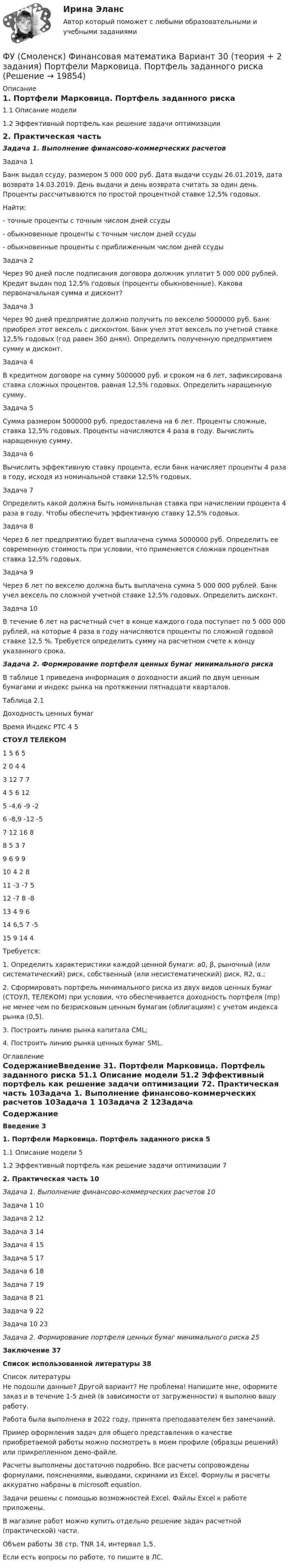     
          Описание
          1. Портфели Марковица. Портфель заданного риска	1.1 Описание модели	1.2 Эффективный портфель как решение задачи оптимизации	2. Практическая часть	Задача 1. Выполнение финансово-коммерческих расчетовЗадача 1Банк выдал ссуду, размером 5 000 000 руб. Дата выдачи ссуды 26.01.2019, дата возврата 14.03.2019. День выдачи и день возврата считать за один день. Проценты рассчитываются по простой процентной ставке 12,5% годовых.Найти:- точные проценты с точным числом дней ссуды- обыкновенные проценты с точным числом дней ссуды- обыкновенные проценты с приближенным числом дней ссудыЗадача 2Через 90 дней после подписания договора должник уплатит 5 000 000 рублей. Кредит выдан под 12,5% годовых (проценты обыкновенные). Какова первоначальная сумма и дисконт?Задача 3Через 90 дней предприятие должно получить по векселю 5000000 руб. Банк приобрел этот вексель с дисконтом. Банк учел этот вексель по учетной ставке 12,5% годовых (год равен 360 дням). Определить полученную предприятием сумму и дисконт.Задача 4В кредитном договоре на сумму 5000000 руб. и сроком на 6 лет, зафиксирована ставка сложных процентов, равная 12,5% годовых. Определить наращенную сумму.Задача 5Сумма размером 5000000 руб. предоставлена на 6 лет. Проценты сложные, ставка 12,5% годовых. Проценты начисляются 4 раза в году. Вычислить наращенную сумму.Задача 6Вычислить эффективную ставку процента, если банк начисляет проценты 4 раза в году, исходя из номинальной ставки 12,5% годовых.Задача 7Определить какой должна быть номинальная ставка при начислении процента 4 раза в году. Чтобы обеспечить эффективную ставку 12,5% годовых.Задача 8Через 6 лет предприятию будет выплачена сумма 5000000 руб. Определить ее современную стоимость при условии, что применяется сложная процентная ставка 12,5% годовых.Задача 9Через 6 лет по векселю должна быть выплачена сумма 5 000 000 рублей. Банк учел вексель по сложной учетной ставке 12,5% годовых. Определить дисконт. Задача 10В течение 6 лет на расчетный счет в конце каждого года поступает по 5 000 000 рублей, на которые 4 раза в году начисляются проценты по сложной годовой ставке 12,5 %. Требуется определить сумму на расчетном счете к концу указанного срока.Задача 2. Формирование портфеля ценных бумаг минимального рискаВ таблице 1 приведена информация о доходности акций по двум ценным бумагами и индекс рынка на протяжении пятнадцати кварталов.Таблица 2.1Доходность ценных бумагВремя	Индекс РТС	4	5 СТОУЛ	ТЕЛЕКОМ1	5	6	52	0	4	43	12	7	74	5	6	125	-4,6	-9	-26	-8,9	-12	-57	12	16	88	5	3	79	6	9	910	4	2	811	-3	-7	512	-7	8	-813	4	9	614	6,5	7	-515	9	14	4Требуется: 1. Определить характеристики каждой ценной бумаги: а0, β, рыночный (или систематический) риск, собственный (или несистематический) риск, R2, α.;2. Сформировать портфель минимального риска из двух видов ценных бумаг (СТОУЛ, ТЕЛЕКОМ) при условии, что обеспечивается доходность портфеля (mp) не менее чем по безрисковым ценным бумагам (облигациям) с учетом индекса рынка (0,5).3. Построить линию рынка капитала CML;4. Построить линию рынка ценных бумаг SML. 
          Оглавление
          СодержаниеВведение	31. Портфели Марковица. Портфель заданного риска	51.1 Описание модели	51.2 Эффективный портфель как решение задачи оптимизации	72. Практическая часть	10Задача 1. Выполнение финансово-коммерческих расчетов	10Задача 1	10Задача 2	12Задача 3	14Задача 4	15Задача 5	17Задача 6	18Задача 7	19Задача 8	21Задача 9	22Задача 10	23Задача 2. Формирование портфеля ценных бумаг минимального риска	25Заключение	37Список использованной литературы	38 
          Список литературы
          Не подошли данные? Другой вариант? Не проблема! Напишите мне, оформите заказ и в течение 1-5 дней (в зависимости от загруженности) я выполню вашу работу.Работа была выполнена в 2022 году, принята преподавателем без замечаний.Пример оформления задач для общего представления о качестве приобретаемой работы можно посмотреть в моем профиле (образцы решений) или прикрепленном демо-файле.Расчеты выполнены достаточно подробно. Все расчеты сопровождены формулами, пояснениями, выводами, скринами из Excel. Формулы и расчеты аккуратно набраны в microsoft equation.Задачи решены с помощью возможностей Excel. Файлы Excel к работе приложены.В магазине работ можно купить отдельно решение задач расчетной (практической) части.Объем работы 38 стр. TNR 14, интервал 1,5.Если есть вопросы по работе, то пишите в ЛС.
            
            
            ФУ (Смоленск) Финансовая математика Вариант 19 (теория + 2 задания) Риск финансовой операции. Черты и причины возникновенияФУ (Смоленск) Финансовая математика Вариант 30 (теория + 2 задания)  Портфели Марковица. Портфель заданного рискаФУ (Смоленск) Финансовая математика Вариант 33 (теория + 2 задания) Портфели Тобина. Портфель Тобина минимального риска  из всех портфелей заданной  эффективности, касательный портфельФУ (Смоленск) Финансовая математика Вариант 34 (теория + 2 задания) Облигации. Основные понятия. Текущая стоимость облигации. Текущая доходность и доходность к погашениюФУ (Смоленск) Финансовая математика Вариант 35 (теория + 2 задания) Облигации. Зависимость доходности к погашению облигации от параметров. ФУ (Смоленск) Финансовая математика Вариант 36 (теория + 2 задания) Дополнительные характеристики облигации. Средний срок поступления дохода. ФУ (Смоленск) Финансовая математика Вариант 6 (теория + 2 задания) Эквивалентность различных процентных ставок: простых и сложных процентов, простых и непрерывных процентов, сложных и непрерывных процентовФункция спроса фирмы-монополиста задана уравнением  Qd=20–Р. Оптимальный выпуск монополиста составляет 5 единиц. Предельные издержки фирмы заданы формулой MC=2Q.Функция спроса фирмы-монополиста задана уравнением   Qd=20–Р. Оптимальный выпуск монополиста составляет 5 единиц. Предельные издержки фирмы заданы формулой MC=2Q. Напишите формулу и рассчитайте индекс Лернера. Какие значения может принимать… функция цены связана с возможностью отклонения цены от стоимости под воздействием множества рыночных факторовФункция чувств, выражающаяся в том, что переживания возникают и изменяются в связи с происходящими изменениями в окружающей среде и организме — это:ФУ при Правительстве РФ (Барнаул) Анализ данных Вариант 7 (9 задач). В партии из n = 9 деталей имеется k = 5 стандартных. Наудачу взяли m = 3 деталей. Найти вероятность того, что среди отобранных деталей имеется хотя бы одна нестандартная.ФУ при правительстве РФ Финансовая математика Билет 8 (6 задач). Вклад на 80000 руб., открытый в банке на 10 месяцев, принес вкладчику 7000 руб. ФУ при правительстве РФ Финансовая математика Экзаменационный билет 3 (6 задач). Найти сумму накопленного долга и проценты, если ссуда 180 000 руб. выдана на три года под простые 18% годовых