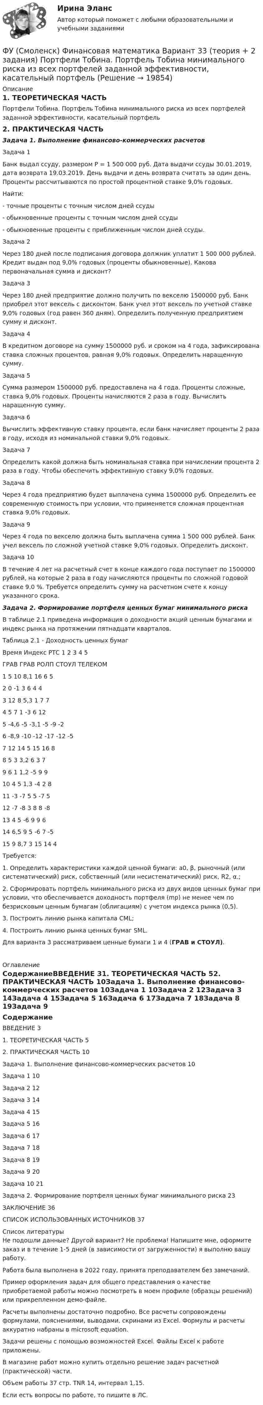     
          Описание
          1. ТЕОРЕТИЧЕСКАЯ ЧАСТЬПортфели Тобина. Портфель Тобина минимального риска из всех портфелей заданной эффективности, касательный портфель2. ПРАКТИЧЕСКАЯ ЧАСТЬЗадача 1. Выполнение финансово-коммерческих расчетовЗадача 1Банк выдал ссуду, размером Р = 1 500 000 руб. Дата выдачи ссуды 30.01.2019, дата возврата 19.03.2019. День выдачи и день возврата считать за один день. Проценты рассчитываются по простой процентной ставке 9,0% годовых.Найти:- точные проценты с точным числом дней ссуды- обыкновенные проценты с точным числом дней ссуды- обыкновенные проценты с приближенным числом дней ссуды.Задача 2Через 180 дней после подписания договора должник уплатит 1 500 000 рублей. Кредит выдан под 9,0% годовых (проценты обыкновенные). Какова первоначальная сумма и дисконт?Задача 3Через 180 дней предприятие должно получить по векселю 1500000 руб. Банк приобрел этот вексель с дисконтом. Банк учел этот вексель по учетной ставке 9,0% годовых (год равен 360 дням). Определить полученную предприятием сумму и дисконт.Задача 4В кредитном договоре на сумму 1500000 руб. и сроком на 4 года, зафиксирована ставка сложных процентов, равная 9,0% годовых. Определить наращенную сумму.Задача 5Сумма размером 1500000 руб. предоставлена на 4 года. Проценты сложные, ставка 9,0% годовых. Проценты начисляются 2 раза в году. Вычислить наращенную сумму.Задача 6Вычислить эффективную ставку процента, если банк начисляет проценты 2 раза в году, исходя из номинальной ставки 9,0% годовых.Задача 7Определить какой должна быть номинальная ставка при начислении процента 2 раза в году. Чтобы обеспечить эффективную ставку 9,0% годовых.Задача 8Через 4 года предприятию будет выплачена сумма 1500000 руб. Определить ее современную стоимость при условии, что применяется сложная процентная ставка 9,0% годовых.Задача 9Через 4 года по векселю должна быть выплачена сумма 1 500 000 рублей. Банк учел вексель по сложной учетной ставке 9,0% годовых. Определить дисконт. Задача 10В течение 4 лет на расчетный счет в конце каждого года поступает по 1500000 рублей, на которые 2 раза в году начисляются проценты по сложной годовой ставке 9,0 %. Требуется определить сумму на расчетном счете к концу указанного срока.Задача 2. Формирование портфеля ценных бумаг минимального рискаВ таблице 2.1 приведена информация о доходности акций ценным бумагами и индекс рынка на протяжении пятнадцати кварталов.Таблица 2.1 - Доходность ценных бумагВремя	Индекс РТС	1	2	3	4	5		ГРАВ	ГРАВ	РОЛП	СТОУЛ	ТЕЛЕКОМ1	5	10	8,1	16	6	52	0	-1	3	6	4	43	12	8	5,3	1	7	74	5	7	1	-3	6	125	-4,6	-5	-3,1	-5	-9	-26	-8,9	-10	-12	-17	-12	-57	12	14	5	15	16	88	5	3	3,2	6	3	79	6	1	1,2	-5	9	910	4	5	1,3	-4	2	811	-3	-7	5	5	-7	512	-7	-8	3	8	8	-813	4	5	-6	9	9	614	6,5	9	5	-6	7	-515	9	8,7	3	15	14	4Требуется: 1. Определить характеристики каждой ценной бумаги: а0, β, рыночный (или систематический) риск, собственный (или несистематический) риск, R2, α.;2. Сформировать портфель минимального риска из двух видов ценных бумаг при условии, что обеспечивается доходность портфеля (mp) не менее чем по безрисковым ценным бумагам (облигациям) с учетом индекса рынка (0,5).3. Построить линию рынка капитала CML;4. Построить линию рынка ценных бумаг SML.	Для варианта 3 рассматриваем ценные бумаги 1 и 4 (ГРАВ и СТОУЛ). 
          Оглавление
          СодержаниеВВЕДЕНИЕ	31. ТЕОРЕТИЧЕСКАЯ ЧАСТЬ	52. ПРАКТИЧЕСКАЯ ЧАСТЬ	10Задача 1. Выполнение финансово-коммерческих расчетов	10Задача 1	10Задача 2	12Задача 3	14Задача 4	15Задача 5	16Задача 6	17Задача 7	18Задача 8	19Задача 9	20Задача 10	21Задача 2. Формирование портфеля ценных бумаг минимального риска	23ЗАКЛЮЧЕНИЕ	36СПИСОК ИСПОЛЬЗОВАННЫХ ИСТОЧНИКОВ	37 
          Список литературы
          Не подошли данные? Другой вариант? Не проблема! Напишите мне, оформите заказ и в течение 1-5 дней (в зависимости от загруженности) я выполню вашу работу.Работа была выполнена в 2022 году, принята преподавателем без замечаний.Пример оформления задач для общего представления о качестве приобретаемой работы можно посмотреть в моем профиле (образцы решений) или прикрепленном демо-файле.Расчеты выполнены достаточно подробно. Все расчеты сопровождены формулами, пояснениями, выводами, скринами из Excel. Формулы и расчеты аккуратно набраны в microsoft equation.Задачи решены с помощью возможностей Excel. Файлы Excel к работе приложены.В магазине работ можно купить отдельно решение задач расчетной (практической) части.Объем работы 37 стр. TNR 14, интервал 1,15.Если есть вопросы по работе, то пишите в ЛС.
            
            
            ФУ (Смоленск) Финансовая математика Вариант 30 (теория + 2 задания)  Портфели Марковица. Портфель заданного рискаФУ (Смоленск) Финансовая математика Вариант 33 (теория + 2 задания) Портфели Тобина. Портфель Тобина минимального риска  из всех портфелей заданной  эффективности, касательный портфельФУ (Смоленск) Финансовая математика Вариант 34 (теория + 2 задания) Облигации. Основные понятия. Текущая стоимость облигации. Текущая доходность и доходность к погашениюФУ (Смоленск) Финансовая математика Вариант 35 (теория + 2 задания) Облигации. Зависимость доходности к погашению облигации от параметров. ФУ (Смоленск) Финансовая математика Вариант 36 (теория + 2 задания) Дополнительные характеристики облигации. Средний срок поступления дохода. ФУ (Смоленск) Финансовая математика Вариант 6 (теория + 2 задания) Эквивалентность различных процентных ставок: простых и сложных процентов, простых и непрерывных процентов, сложных и непрерывных процентовФУ (Смоленск) Финансовая математика Практическая часть курсовой работы Задание 1 (10 задач) Выполнение финансово-коммерческих расчетов  Варианты 1, 3, 4, 5, 6 и 9Функция спроса фирмы-монополиста задана уравнением   Qd=20–Р. Оптимальный выпуск монополиста составляет 5 единиц. Предельные издержки фирмы заданы формулой MC=2Q. Напишите формулу и рассчитайте индекс Лернера. Какие значения может принимать… функция цены связана с возможностью отклонения цены от стоимости под воздействием множества рыночных факторовФункция чувств, выражающаяся в том, что переживания возникают и изменяются в связи с происходящими изменениями в окружающей среде и организме — это:ФУ при Правительстве РФ (Барнаул) Анализ данных Вариант 7 (9 задач). В партии из n = 9 деталей имеется k = 5 стандартных. Наудачу взяли m = 3 деталей. Найти вероятность того, что среди отобранных деталей имеется хотя бы одна нестандартная.ФУ при правительстве РФ Финансовая математика Билет 8 (6 задач). Вклад на 80000 руб., открытый в банке на 10 месяцев, принес вкладчику 7000 руб. ФУ при правительстве РФ Финансовая математика Экзаменационный билет 3 (6 задач). Найти сумму накопленного долга и проценты, если ссуда 180 000 руб. выдана на три года под простые 18% годовыхФУ (Смоленск) Финансовая математика Вариант 11 (теория + 2 задания) Расчет параметров ренты