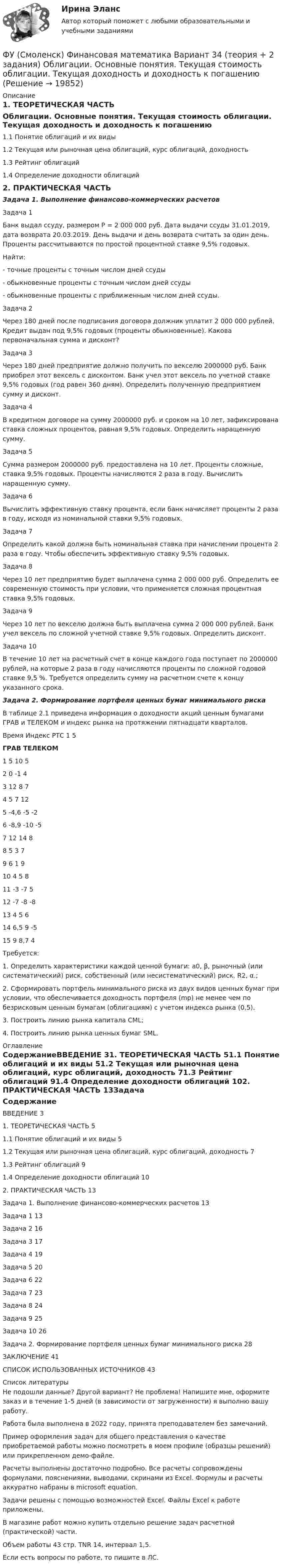     
          Описание
          1. ТЕОРЕТИЧЕСКАЯ ЧАСТЬ	Облигации. Основные понятия. Текущая стоимость облигации. Текущая доходность и доходность к погашению1.1 Понятие облигаций и их виды	1.2 Текущая или рыночная цена облигаций, курс облигаций, доходность	1.3 Рейтинг облигаций	1.4 Определение доходности облигаций	2. ПРАКТИЧЕСКАЯ ЧАСТЬ	Задача 1. Выполнение финансово-коммерческих расчетов	Задача 1Банк выдал ссуду, размером Р = 2 000 000 руб. Дата выдачи ссуды 31.01.2019, дата возврата 20.03.2019. День выдачи и день возврата считать за один день. Проценты рассчитываются по простой процентной ставке 9,5% годовых.Найти:- точные проценты с точным числом дней ссуды- обыкновенные проценты с точным числом дней ссуды- обыкновенные проценты с приближенным числом дней ссуды.Задача 2Через 180 дней после подписания договора должник уплатит 2 000 000 рублей. Кредит выдан под 9,5% годовых (проценты обыкновенные). Какова первоначальная сумма и дисконт?Задача 3Через 180 дней предприятие должно получить по векселю 2000000 руб. Банк приобрел этот вексель с дисконтом. Банк учел этот вексель по учетной ставке 9,5% годовых (год равен 360 дням). Определить полученную предприятием сумму и дисконт.Задача 4В кредитном договоре на сумму 2000000 руб. и сроком на 10 лет, зафиксирована ставка сложных процентов, равная 9,5% годовых. Определить наращенную сумму.Задача 5Сумма размером 2000000 руб. предоставлена на 10 лет. Проценты сложные, ставка 9,5% годовых. Проценты начисляются 2 раза в году. Вычислить наращенную сумму.Задача 6Вычислить эффективную ставку процента, если банк начисляет проценты 2 раза в году, исходя из номинальной ставки 9,5% годовых.Задача 7Определить какой должна быть номинальная ставка при начислении процента 2 раза в году. Чтобы обеспечить эффективную ставку 9,5% годовых.Задача 8Через 10 лет предприятию будет выплачена сумма 2 000 000 руб. Определить ее современную стоимость при условии, что применяется сложная процентная ставка 9,5% годовых.Задача 9Через 10 лет по векселю должна быть выплачена сумма 2 000 000 рублей. Банк учел вексель по сложной учетной ставке 9,5% годовых. Определить дисконт. Задача 10В течение 10 лет на расчетный счет в конце каждого года поступает по 2000000 рублей, на которые 2 раза в году начисляются проценты по сложной годовой ставке 9,5 %. Требуется определить сумму на расчетном счете к концу указанного срока.Задача 2. Формирование портфеля ценных бумаг минимального рискаВ таблице 2.1 приведена информация о доходности акций ценным бумагами ГРАВ и ТЕЛЕКОМ и индекс рынка на протяжении пятнадцати кварталов.Время	Индекс РТС	1	5 ГРАВ	ТЕЛЕКОМ1	5	10	52	0	-1	43	12	8	74	5	7	125	-4,6	-5	-26	-8,9	-10	-57	12	14	88	5	3	79	6	1	910	4	5	811	-3	-7	512	-7	-8	-813	4	5	614	6,5	9	-515	9	8,7	4Требуется: 1. Определить характеристики каждой ценной бумаги: а0, β, рыночный (или систематический) риск, собственный (или несистематический) риск, R2, α.;2. Сформировать портфель минимального риска из двух видов ценных бумаг при условии, что обеспечивается доходность портфеля (mp) не менее чем по безрисковым ценным бумагам (облигациям) с учетом индекса рынка (0,5).3. Построить линию рынка капитала CML;4. Построить линию рынка ценных бумаг SML. 
          Оглавление
          СодержаниеВВЕДЕНИЕ	31. ТЕОРЕТИЧЕСКАЯ ЧАСТЬ	51.1 Понятие облигаций и их виды	51.2 Текущая или рыночная цена облигаций, курс облигаций, доходность	71.3 Рейтинг облигаций	91.4 Определение доходности облигаций	102. ПРАКТИЧЕСКАЯ ЧАСТЬ	13Задача 1. Выполнение финансово-коммерческих расчетов	13Задача 1	13Задача 2	16Задача 3	17Задача 4	19Задача 5	20Задача 6	22Задача 7	23Задача 8	24Задача 9	25Задача 10	26Задача 2. Формирование портфеля ценных бумаг минимального риска	28ЗАКЛЮЧЕНИЕ	41СПИСОК ИСПОЛЬЗОВАННЫХ ИСТОЧНИКОВ	43 
          Список литературы
          Не подошли данные? Другой вариант? Не проблема! Напишите мне, оформите заказ и в течение 1-5 дней (в зависимости от загруженности) я выполню вашу работу.Работа была выполнена в 2022 году, принята преподавателем без замечаний.Пример оформления задач для общего представления о качестве приобретаемой работы можно посмотреть в моем профиле (образцы решений) или прикрепленном демо-файле.Расчеты выполнены достаточно подробно. Все расчеты сопровождены формулами, пояснениями, выводами, скринами из Excel. Формулы и расчеты аккуратно набраны в microsoft equation.Задачи решены с помощью возможностей Excel. Файлы Excel к работе приложены.В магазине работ можно купить отдельно решение задач расчетной (практической) части.Объем работы 43 стр. TNR 14, интервал 1,5.Если есть вопросы по работе, то пишите в ЛС.
            
            
            ФУ (Смоленск) Финансовая математика Вариант 33 (теория + 2 задания) Портфели Тобина. Портфель Тобина минимального риска  из всех портфелей заданной  эффективности, касательный портфельФУ (Смоленск) Финансовая математика Вариант 34 (теория + 2 задания) Облигации. Основные понятия. Текущая стоимость облигации. Текущая доходность и доходность к погашениюФУ (Смоленск) Финансовая математика Вариант 35 (теория + 2 задания) Облигации. Зависимость доходности к погашению облигации от параметров. ФУ (Смоленск) Финансовая математика Вариант 36 (теория + 2 задания) Дополнительные характеристики облигации. Средний срок поступления дохода. ФУ (Смоленск) Финансовая математика Вариант 6 (теория + 2 задания) Эквивалентность различных процентных ставок: простых и сложных процентов, простых и непрерывных процентов, сложных и непрерывных процентовФУ (Смоленск) Финансовая математика Практическая часть курсовой работы Задание 1 (10 задач) Выполнение финансово-коммерческих расчетов  Варианты 1, 3, 4, 5, 6 и 9ФУ (Смоленск) Финансовая математика Практическая часть курсовой работы Задание 2 Формирование портфеля ценных бумаг минимального риска. Варианты 1, 3, 4, 5, 6 и 9… функция цены связана с возможностью отклонения цены от стоимости под воздействием множества рыночных факторовФункция чувств, выражающаяся в том, что переживания возникают и изменяются в связи с происходящими изменениями в окружающей среде и организме — это:ФУ при Правительстве РФ (Барнаул) Анализ данных Вариант 7 (9 задач). В партии из n = 9 деталей имеется k = 5 стандартных. Наудачу взяли m = 3 деталей. Найти вероятность того, что среди отобранных деталей имеется хотя бы одна нестандартная.ФУ при правительстве РФ Финансовая математика Билет 8 (6 задач). Вклад на 80000 руб., открытый в банке на 10 месяцев, принес вкладчику 7000 руб. ФУ при правительстве РФ Финансовая математика Экзаменационный билет 3 (6 задач). Найти сумму накопленного долга и проценты, если ссуда 180 000 руб. выдана на три года под простые 18% годовыхФУ (Смоленск) Финансовая математика Вариант 11 (теория + 2 задания) Расчет параметров рентыФУ (Смоленск) Финансовая математика Вариант 19 (теория + 2 задания) Риск финансовой операции. Черты и причины возникновения