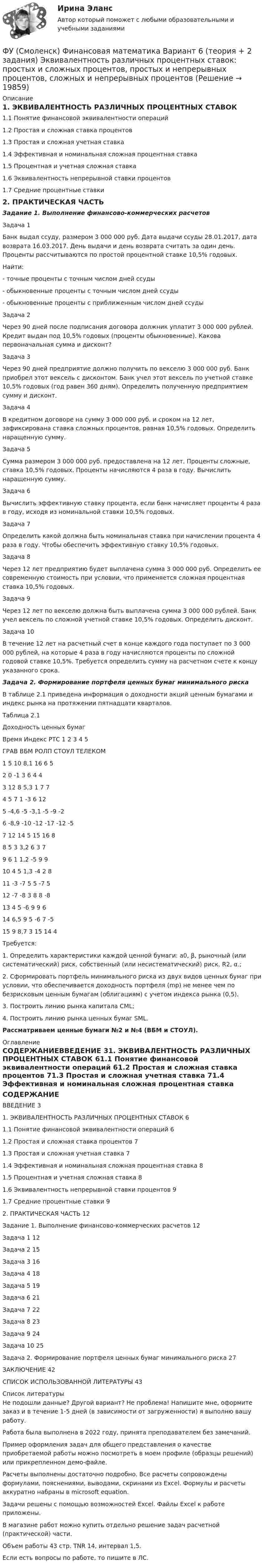     
          Описание
          1. ЭКВИВАЛЕНТНОСТЬ РАЗЛИЧНЫХ ПРОЦЕНТНЫХ СТАВОК1.1 Понятие финансовой эквивалентности операций1.2 Простая и сложная ставка процентов1.3 Простая и сложная учетная ставка1.4 Эффективная и номинальная сложная процентная ставка1.5 Процентная и учетная сложная ставка1.6 Эквивалентность непрерывной ставки процентов1.7 Средние процентные ставки2. ПРАКТИЧЕСКАЯ ЧАСТЬЗадание 1. Выполнение финансово-коммерческих расчетов	Задача 1Банк выдал ссуду, размером 3 000 000 руб. Дата выдачи ссуды 28.01.2017, дата возврата 16.03.2017. День выдачи и день возврата считать за один день. Проценты рассчитываются по простой процентной ставке 10,5% годовых.Найти:- точные проценты с точным числом дней ссуды- обыкновенные проценты с точным числом дней ссуды- обыкновенные проценты с приближенным числом дней ссудыЗадача 2Через 90 дней после подписания договора должник уплатит 3 000 000 рублей. Кредит выдан под 10,5% годовых (проценты обыкновенные). Какова первоначальная сумма и дисконт?Задача 3Через 90 дней предприятие должно получить по векселю 3 000 000 руб. Банк приобрел этот вексель с дисконтом. Банк учел этот вексель по учетной ставке 10,5% годовых (год равен 360 дням). Определить полученную предприятием сумму и дисконт.Задача 4В кредитном договоре на сумму 3 000 000 руб. и сроком на 12 лет, зафиксирована ставка сложных процентов, равная 10,5% годовых. Определить наращенную сумму.Задача 5Сумма размером 3 000 000 руб. предоставлена на 12 лет. Проценты сложные, ставка 10,5% годовых. Проценты начисляются 4 раза в году. Вычислить наращенную сумму.Задача 6Вычислить эффективную ставку процента, если банк начисляет проценты 4 раза в году, исходя из номинальной ставки 10,5% годовых.Задача 7Определить какой должна быть номинальная ставка при начислении процента 4 раза в году. Чтобы обеспечить эффективную ставку 10,5% годовых.Задача 8Через 12 лет предприятию будет выплачена сумма 3 000 000 руб. Определить ее современную стоимость при условии, что применяется сложная процентная ставка 10,5% годовых.Задача 9Через 12 лет по векселю должна быть выплачена сумма 3 000 000 рублей. Банк учел вексель по сложной учетной ставке 10,5% годовых. Определить дисконт. Задача 10В течение 12 лет на расчетный счет в конце каждого года поступает по 3 000 000 рублей, на которые 4 раза в году начисляются проценты по сложной годовой ставке 10,5%. Требуется определить сумму на расчетном счете к концу указанного срока.Задача 2. Формирование портфеля ценных бумаг минимального рискаВ таблице 2.1 приведена информация о доходности акций ценным бумагами и индекс рынка на протяжении пятнадцати кварталов.Таблица 2.1 Доходность ценных бумагВремя	Индекс РТС	1	2	3	4	5ГРАВ	ВБМ	РОЛП	СТОУЛ	ТЕЛЕКОМ1	5	10	8,1	16	6	52	0	-1	3	6	4	43	12	8	5,3	1	7	74	5	7	1	-3	6	125	-4,6	-5	-3,1	-5	-9	-26	-8,9	-10	-12	-17	-12	-57	12	14	5	15	16	88	5	3	3,2	6	3	79	6	1	1,2	-5	9	910	4	5	1,3	-4	2	811	-3	-7	5	5	-7	512	-7	-8	3	8	8	-813	4	5	-6	9	9	614	6,5	9	5	-6	7	-515	9	8,7	3	15	14	4Требуется: 1. Определить характеристики каждой ценной бумаги: а0, β, рыночный (или систематический) риск, собственный (или несистематический) риск, R2, α.;2. Сформировать портфель минимального риска из двух видов ценных бумаг при условии, что обеспечивается доходность портфеля (mp) не менее чем по безрисковым ценным бумагам (облигациям) с учетом индекса рынка (0,5).3. Построить линию рынка капитала CML;4. Построить линию рынка ценных бумаг SML.Рассматриваем ценные бумаги №2 и №4 (ВБМ и СТОУЛ). 
          Оглавление
          СОДЕРЖАНИЕВВЕДЕНИЕ	31. ЭКВИВАЛЕНТНОСТЬ РАЗЛИЧНЫХ ПРОЦЕНТНЫХ СТАВОК	61.1 Понятие финансовой эквивалентности операций	61.2 Простая и сложная ставка процентов	71.3 Простая и сложная учетная ставка	71.4 Эффективная и номинальная сложная процентная ставка	81.5 Процентная и учетная сложная ставка	81.6 Эквивалентность непрерывной ставки процентов	91.7 Средние процентные ставки	92. ПРАКТИЧЕСКАЯ ЧАСТЬ	12Задание 1. Выполнение финансово-коммерческих расчетов	12Задача 1	12Задача 2	15Задача 3	16Задача 4	18Задача 5	19Задача 6	21Задача 7	22Задача 8	23Задача 9	24Задача 10	25Задача 2. Формирование портфеля ценных бумаг минимального риска	27ЗАКЛЮЧЕНИЕ	42СПИСОК ИСПОЛЬЗОВАННОЙ ЛИТЕРАТУРЫ	43 
          Список литературы
          Не подошли данные? Другой вариант? Не проблема! Напишите мне, оформите заказ и в течение 1-5 дней (в зависимости от загруженности) я выполню вашу работу.Работа была выполнена в 2022 году, принята преподавателем без замечаний.Пример оформления задач для общего представления о качестве приобретаемой работы можно посмотреть в моем профиле (образцы решений) или прикрепленном демо-файле.Расчеты выполнены достаточно подробно. Все расчеты сопровождены формулами, пояснениями, выводами, скринами из Excel. Формулы и расчеты аккуратно набраны в microsoft equation.Задачи решены с помощью возможностей Excel. Файлы Excel к работе приложены.В магазине работ можно купить отдельно решение задач расчетной (практической) части.Объем работы 43 стр. TNR 14, интервал 1,5.Если есть вопросы по работе, то пишите в ЛС.
            
            
            ФУ (Смоленск) Финансовая математика Вариант 36 (теория + 2 задания) Дополнительные характеристики облигации. Средний срок поступления дохода. ФУ (Смоленск) Финансовая математика Вариант 6 (теория + 2 задания) Эквивалентность различных процентных ставок: простых и сложных процентов, простых и непрерывных процентов, сложных и непрерывных процентовФУ (Смоленск) Финансовая математика Практическая часть курсовой работы Задание 1 (10 задач) Выполнение финансово-коммерческих расчетов  Варианты 1, 3, 4, 5, 6 и 9ФУ (Смоленск) Финансовая математика Практическая часть курсовой работы Задание 2 Формирование портфеля ценных бумаг минимального риска. Варианты 1, 3, 4, 5, 6 и 9ФУ Статистика Вариант 3 (4 задания) Имеются следующие выборочные данные по предприятиям одной из отраслей экономики в отчетном году (выборка 10%-ная простая случайная): Футбол был включен в олимпийские игры в ...Футболист забивает мяч с пенальти в каждой попытке с вероятностью 0.7. Какова вероятность забить ровно два мяча в трёх попытках?ФУ при правительстве РФ Финансовая математика Билет 8 (6 задач). Вклад на 80000 руб., открытый в банке на 10 месяцев, принес вкладчику 7000 руб. ФУ при правительстве РФ Финансовая математика Экзаменационный билет 3 (6 задач). Найти сумму накопленного долга и проценты, если ссуда 180 000 руб. выдана на три года под простые 18% годовыхФУ (Смоленск) Финансовая математика Вариант 11 (теория + 2 задания) Расчет параметров рентыФУ (Смоленск) Финансовая математика Вариант 19 (теория + 2 задания) Риск финансовой операции. Черты и причины возникновенияФУ (Смоленск) Финансовая математика Вариант 30 (теория + 2 задания)  Портфели Марковица. Портфель заданного рискаФУ (Смоленск) Финансовая математика Вариант 33 (теория + 2 задания) Портфели Тобина. Портфель Тобина минимального риска  из всех портфелей заданной  эффективности, касательный портфельФУ (Смоленск) Финансовая математика Вариант 34 (теория + 2 задания) Облигации. Основные понятия. Текущая стоимость облигации. Текущая доходность и доходность к погашению