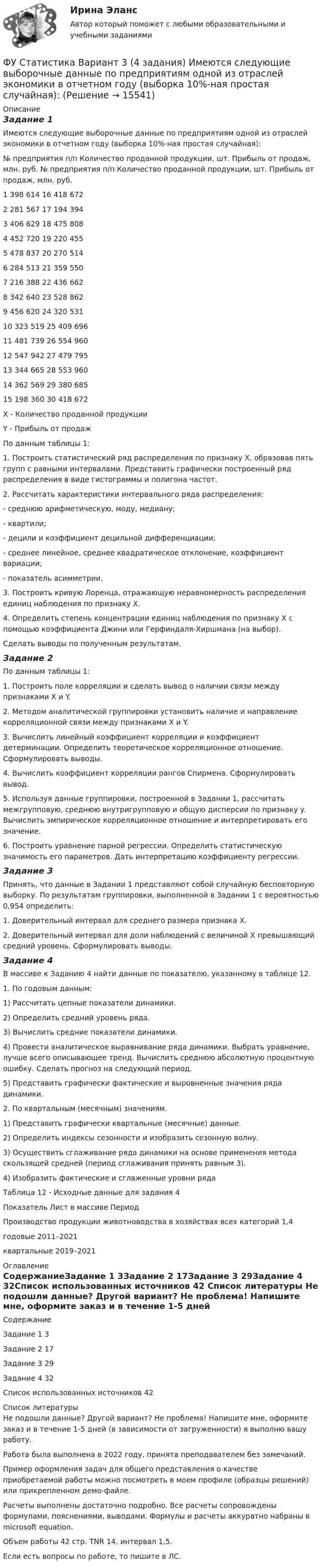     
          Описание
          Задание 1Имеются следующие выборочные данные по предприятиям одной из отраслей экономики в отчетном году (выборка 10%-ная простая случайная): № предприятия п/п	Количество проданной продукции, шт.	Прибыль от продаж, млн. руб.	№ предприятия п/п	Количество проданной продукции, шт.	Прибыль от продаж, млн. руб.1	398	614	16	418	6722	281	567	17	194	3943	406	629	18	475	8084	452	720	19	220	4555	478	837	20	270	5146	284	513	21	359	5507	216	388	22	436	6628	342	640	23	528	8629	456	620	24	320	53110	323	519	25	409	69611	481	739	26	554	96012	547	942	27	479	79513	344	665	28	553	96014	362	569	29	380	68515	198	360	30	418	672X - Количество проданной продукции Y - Прибыль от продажПо данным таблицы 1: 1. Построить статистический ряд распределения по признаку X, образовав пять групп с равными интервалами. Представить графически построенный ряд распределения в виде гистограммы и полигона частот. 2. Рассчитать характеристики интервального ряда распределения: - среднюю арифметическую, моду, медиану; - квартили; - децили и коэффициент децильной дифференциации; - среднее линейное, среднее квадратическое отклонение, коэффициент вариации; - показатель асимметрии. 3. Построить кривую Лоренца, отражающую неравномерность распределения единиц наблюдения по признаку X. 4. Определить степень концентрации единиц наблюдения по признаку X с помощью коэффициента Джини или Герфиндаля-Хиршмана (на выбор).Сделать выводы по полученным результатам. Задание 2 По данным таблицы 1: 1. Построить поле корреляции и сделать вывод о наличии связи между признаками X и Y. 2. Методом аналитической группировки установить наличие и направление корреляционной связи между признаками X и Y. 3. Вычислить линейный коэффициент корреляции и коэффициент детерминации. Определить теоретическое корреляционное отношение. Сформулировать выводы. 4. Вычислить коэффициент корреляции рангов Спирмена. Сформулировать вывод. 5. Используя данные группировки, построенной в Задании 1, рассчитать межгрупповую, среднюю внутригрупповую и общую дисперсии по признаку y. Вычислить эмпирическое корреляционное отношение и интерпретировать его значение. 6. Построить уравнение парной регрессии. Определить статистическую значимость его параметров. Дать интерпретацию коэффициенту регрессии. Задание 3 Принять, что данные в Задании 1 представляют собой случайную бесповторную выборку. По результатам группировки, выполненной в Задании 1 с вероятностью 0,954 определить: 1. Доверительный интервал для среднего размера признака X. 2. Доверительный интервал для доли наблюдений с величиной X превышающий средний уровень. Сформулировать выводы.Задание 4В массиве к Заданию 4 найти данные по показателю, указанному в таблице 12. 1. По годовым данным: 1) Рассчитать цепные показатели динамики. 2) Определить средний уровень ряда. 3) Вычислить средние показатели динамики. 4) Провести аналитическое выравнивание ряда динамики. Выбрать уравнение, лучше всего описывающее тренд. Вычислить среднюю абсолютную процентную ошибку. Сделать прогноз на следующий период. 5) Представить графически фактические и выровненные значения ряда динамики. 2. По квартальным (месячным) значениям. 1) Представить графически квартальные (месячные) данные. 2) Определить индексы сезонности и изобразить сезонную волну. 3) Осуществить сглаживание ряда динамики на основе применения метода скользящей средней (период сглаживания принять равным 3). 4) Изобразить фактические и сглаженные уровни рядаТаблица 12 - Исходные данные для задания 4Показатель 	Лист в массиве 	ПериодПроизводство продукции животноводства в хозяйствах всех категорий	1,4	годовые 2011–2021квартальные 2019–2021 
          Оглавление
          СодержаниеЗадание 1	3Задание 2	17Задание 3	29Задание 4	32Список использованных источников	42 
          Список литературы
          Не подошли данные? Другой вариант? Не проблема! Напишите мне, оформите заказ и в течение 1-5 дней (в зависимости от загруженности) я выполню вашу работу.Работа была выполнена в 2022 году, принята преподавателем без замечаний.Пример оформления задач для общего представления о качестве приобретаемой работы можно посмотреть в моем профиле (образцы решений) или прикрепленном демо-файле.Расчеты выполнены достаточно подробно. Все расчеты сопровождены формулами, пояснениями, выводами. Формулы и расчеты аккуратно набраны в microsoft equation.Объем работы 42 стр. TNR 14, интервал 1,5.Если есть вопросы по работе, то пишите в ЛС.
            
            
            ФУ (Смоленск) Финансовая математика Практическая часть курсовой работы Задание 2 Формирование портфеля ценных бумаг минимального риска. Варианты 1, 3, 4, 5, 6 и 9ФУ Статистика Вариант 3 (4 задания) Имеются следующие выборочные данные по предприятиям одной из отраслей экономики в отчетном году (выборка 10%-ная простая случайная): Футбол был включен в олимпийские игры в ...Футболист забивает мяч с пенальти в каждой попытке с вероятностью 0.7. Какова вероятность забить ровно два мяча в трёх попытках?ФУ (филиал в г. Омск) Анализ данных Вариант 10 (3 задания)ФУ (филиал в г. Орел) Анализ данных Вариант 1 (5 заданий ворд+excel) По выборке объема n = 20 из нормально распределенной генеральной совокупности найдены значенияФУ (филиал в г. Орел) Финансовая математика Вариант 3 (4 задания) ФУ (Смоленск) Финансовая математика Вариант 19 (теория + 2 задания) Риск финансовой операции. Черты и причины возникновенияФУ (Смоленск) Финансовая математика Вариант 30 (теория + 2 задания)  Портфели Марковица. Портфель заданного рискаФУ (Смоленск) Финансовая математика Вариант 33 (теория + 2 задания) Портфели Тобина. Портфель Тобина минимального риска  из всех портфелей заданной  эффективности, касательный портфельФУ (Смоленск) Финансовая математика Вариант 34 (теория + 2 задания) Облигации. Основные понятия. Текущая стоимость облигации. Текущая доходность и доходность к погашениюФУ (Смоленск) Финансовая математика Вариант 35 (теория + 2 задания) Облигации. Зависимость доходности к погашению облигации от параметров. ФУ (Смоленск) Финансовая математика Вариант 36 (теория + 2 задания) Дополнительные характеристики облигации. Средний срок поступления дохода. ФУ (Смоленск) Финансовая математика Вариант 6 (теория + 2 задания) Эквивалентность различных процентных ставок: простых и сложных процентов, простых и непрерывных процентов, сложных и непрерывных процентов