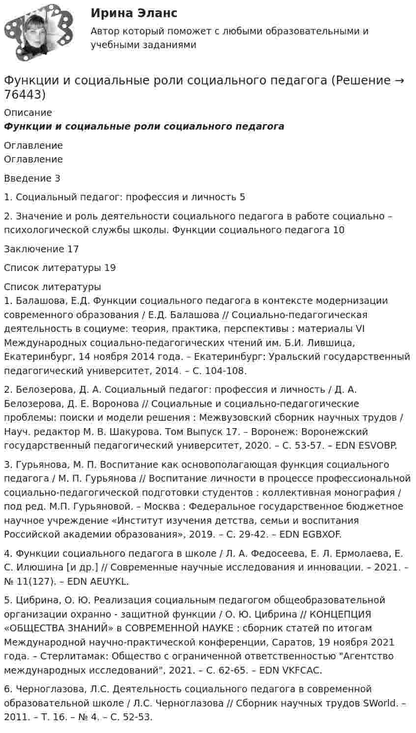      
            Описание
            Функции и социальные роли социального педагога 
            Оглавление
            	Оглавление	Введение   3	1.      Социальный педагог: профессия и личность    5	2. Значение и роль деятельности социального педагога в работе социально – психологической службы школы. Функции социального педагога     10	Заключение         17	Список литературы      19 
            Список литературы
            	1.         Балашова, Е.Д. Функции социального педагога в контексте модернизации современного образования / Е.Д. Балашова // Социально-педагогическая деятельность в социуме: теория, практика, перспективы : материалы VI Международных социально-педагогических чтений им. Б.И. Лившица, Екатеринбург, 14 ноября 2014 года. – Екатеринбург: Уральский государственный педагогический университет, 2014. – С. 104-108.	2.         Белозерова, Д. А. Социальный педагог: профессия и личность / Д. А. Белозерова, Д. Е. Воронова // Социальные и социально-педагогические проблемы: поиски и модели решения : Межвузовский сборник научных трудов / Науч. редактор М. В. Шакурова. Том Выпуск 17. – Воронеж: Воронежский государственный педагогический университет, 2020. – С. 53-57. – EDN ESVOBP.	3.         Гурьянова, М. П. Воспитание как основополагающая функция социального педагога / М. П. Гурьянова // Воспитание личности в процессе профессиональной социально-педагогической подготовки студентов : коллективная монография / под ред. М.П. Гурьяновой. – Москва : Федеральное государственное бюджетное научное учреждение «Институт изучения детства, семьи и воспитания Российской академии образования», 2019. – С. 29-42. – EDN EGBXOF.	4.         Функции социального педагога в школе / Л. А. Федосеева, Е. Л. Ермолаева, Е. С. Илюшина [и др.] // Современные научные исследования и инновации. – 2021. – № 11(127). – EDN AEUYKL.	5.         Цибрина, О. Ю. Реализация социальным педагогом общеобразовательной организации охранно - защитной функции / О. Ю. Цибрина // КОНЦЕПЦИЯ «ОБЩЕСТВА ЗНАНИЙ» в СОВРЕМЕННОЙ НАУКЕ : сборник статей по итогам Международной научно-практической конференции, Саратов, 19 ноября 2021 года. – Стерлитамак: Общество с ограниченной ответственностью Агентство международных исследований, 2021. – С. 62-65. – EDN VKFCAC.	6.         Черноглазова, Л.С. Деятельность социального педагога в современной образовательной школе / Л.С. Черноглазова // Сборник научных трудов SWorld. – 2011. – Т. 16. – № 4. – С. 52-53.   
            
            
            Функции дипломатического представительства выражаются в ... выберите три варианта ответа)Функции и социальные роли социального педагогаФункции коммуникационного менеджмента:Функции корпоративной культуры теория бизнесаФункции маркетингаФункции Министерства финансов РФ включают ...Функции мотивации, стимулирования персоналаФундаментальные исследования проводятся ...Фундаментальные принципы налогообложения сформулировал ...Фундаментальные принципы, призванные объединить усилия сотрудников компании на воплощении миссии, называются …Фундаментальный анализ - этот анализ фокусируется на экономике страныФундаментальный вопрос экономики – это …Функцией коммерческих банков является … (укажите два варианта ответа)Функцией системы бизнес-аналитики является …