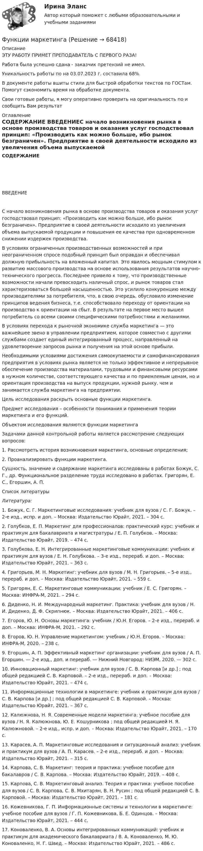      
            Описание
            ЭТУ РАБОТУ ПРИМЕТ ПРЕПОДАВАТЕЛЬ С ПЕРВОГО РАЗА!Работа была успешно сдана - заказчик претензий не имел.Уникальность работы по  на 03.07.2023 г. составила 68%.В документе работы вшиты стили для быстрой обработки текстов по ГОСТам. Помогут сэкономить время на обработке документа.Свои готовые работы, я могу оперативно проверить на оригинальность по  и сообщить Вам результат 
            Оглавление
            СОДЕРЖАНИЕ  ВВЕДЕНИЕС начало возникновения рынка в основе производства товаров и оказания услуг господствовал принцип: «Производить как можно больше, ибо рынок безграничен». Предприятие в своей деятельности исходило из увеличения объема выпускаемой продукции и повышения ее качества при одновременном снижении издержек производства.В условиях ограниченных производственных возможностей и при неограниченном спросе подобный принцип был оправдан и обеспечивал должную прибыльность на вложенный капитал. Это явилось мощным стимулом к развитию массового производства на основе использования результатов научно-технического прогресса. Последнее привело к тому, что производственные возможности начали превосходить наличный спрос, и рынок товаров стал характеризоваться большей насыщенностью. Это усилило конкуренцию между производителями за потребителя, что, в свою очередь, обусловило изменение принципов ведения бизнеса, т.е. способствовало переходу от ориентации на производство к ориентации на сбыт. В результате на первое место вышел потребитель со всеми своими специфическими потребностями и желаниями.В условиях перехода к рыночной экономике служба маркетинга — это важнейшее звено в управлении предприятием, которое совместно с другими службами создает единый интегрированный процесс, направленный на удовлетворение запросов рынка и получения на этой основе прибыли.Необходимыми условиями достижения самоокупаемости и самофинансирования предприятия в условиях рынка является не только эффективное и непрерывное обеспечение производства материалами, трудовыми и финансовыми ресурсами в нужном количестве, соответствующего качества и по приемлемым ценам, но и ориентация производства на выпуск продукции, нужной рынку, чем и занимается служба маркетинга на предприятии.Цель исследования раскрыть основные функции маркетинга.Предмет исследования – особенности понимания и применения теории маркетинга и его функций. Объектом исследования являются функции маркетинга Задачами данной контрольной работы является рассмотрение следующих вопросов:1. Рассмотреть история возникновения маркетинга, основные определения; 2. Проанализировать функции маркетинга.Сущность, значение и содержание маркетинга исследованы в работах Божук, С. Г., др. Функциональное разделение труда исследовано в работах. Григорян, Е. С., Егоршин, А. П.  
            Список литературы
             Литература:1.             Божук, С. Г. Маркетинговые исследования: учебник для вузов / С. Г. Божук. – 2-е изд., испр. и доп. – Москва: Издательство Юрайт, 2021. – 304 с. 2.             Голубков, Е. П. Маркетинг для профессионалов: практический курс: учебник и практикум для бакалавриата и магистратуры / Е. П. Голубков. – Москва: Издательство Юрайт, 2019. – 474 с. 3.             Голубкова, Е. Н. Интегрированные маркетинговые коммуникации: учебник и практикум для вузов / Е. Н. Голубкова. – 3-е изд., перераб. и доп. – Москва: Издательство Юрайт, 2021. – 363 с. 4.             Григорьев, М. Н. Маркетинг: учебник для вузов / М. Н. Григорьев. – 5-е изд., перераб. и доп. – Москва: Издательство Юрайт, 2021. – 559 с. 5.             Григорян, Е. С. Маркетинговые коммуникации: учебник / Е. С. Григорян. – Москва: ИНФРА-М, 2021. – 294 с.6.             Диденко, Н. И. Международный маркетинг. Практика: учебник для вузов / Н. И. Диденко, Д. Ф. Скрипнюк. – Москва: Издательство Юрайт, 2021. – 406 с.7.             Егоров, Ю. Н. Основы маркетинга: учебник / Ю.Н. Егоров. – 2-е изд., перераб. и доп. – Москва: ИНФРА-М, 2021. – 292 с. 8.             Егоров, Ю. Н. Управление маркетингом: учебник / Ю.Н. Егоров. – Москва: ИНФРА-М, 2020. – 238 с.9.             Егоршин, А. П. Эффективный маркетинг организации: учебник для вузов / А. П. Егоршин. — 2-е изд., доп. и перераб. — Нижний Новгород: НИЭМ, 2020. — 302 с.10.         Инновационный маркетинг: учебник для вузов / С. В. Карпова [и др.] ; под общей редакцией С. В. Карповой. – 2-е изд., перераб. и доп. – Москва: Издательство Юрайт, 2021. – 474 с.11.         Информационные технологии в маркетинге: учебник и практикум для вузов / С. В. Карпова [и др.] ; под общей редакцией С. В. Карповой. – Москва: Издательство Юрайт, 2021. – 367 с. 12.         Калюжнова, Н. Я. Современные модели маркетинга: учебное пособие для вузов / Н. Я. Калюжнова, Ю. Е. Кошурникова ; под общей редакцией Н. Я. Калюжновой. – 2-е изд., испр. и доп. – Москва: Издательство Юрайт, 2021. – 170 с. 13.         Карасев, А. П. Маркетинговые исследования и ситуационный анализ: учебник и практикум для вузов / А. П. Карасев. – 2-е изд., перераб. и доп. – Москва: Издательство Юрайт, 2021. – 315 с. 14.         Карпова, С. В. Маркетинг: теория и практика: учебное пособие для бакалавров / С. В. Карпова. – Москва: Издательство Юрайт, 2019. – 408 с. 15.         Карпова, С. В. Маркетинговый анализ. Теория и практика: учебное пособие для вузов / С. В. Карпова, С. В. Мхитарян, В. Н. Русин ; под общей редакцией С. В. Карповой. – Москва: Издательство Юрайт, 2021. – 181 с. 16.         Кожевникова, Г. П. Информационные системы и технологии в маркетинге: учебное пособие для вузов / Г. П. Кожевникова, Б. Е. Одинцов. – Москва: Издательство Юрайт, 2021. – 444 с. 17.         Коноваленко, В. А. Основы интегрированных коммуникаций: учебник и практикум для академического бакалавриата / В. А. Коноваленко, М. Ю. Коноваленко, Н. Г. Швед. – Москва: Издательство Юрайт, 2021. – 486 с. 
            
            
            Функции корпоративной культуры теория бизнесаФункции маркетингаФункции Министерства финансов РФ включают ...Функции мотивации, стимулирования персоналаФункции написание кода по числам простым и отрицательным. Программирование Функции оборотных активовФункции по организации антикоррупционной деятельности в государственном органе могут быть возложены:Фундаментальный анализ - этот анализ фокусируется на экономике страныФундаментальный вопрос экономики – это …Функцией коммерческих банков является … (укажите два варианта ответа)Функцией системы бизнес-аналитики является …Функции, в которых раскрывается сущность финансов организации, – …Функции дипломатического представительства выражаются в ... выберите три варианта ответа)Функции и социальные роли социального педагога