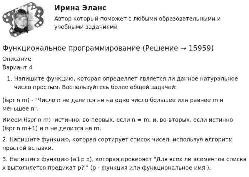      
          Описание
          Вариант 4Напишите функцию, которая определяет является ли данное натуральное число простым. Воспользуйтесь более общей задачей:     (ispr n m) - Число n не делится ни на одно число большее или равное m и меньшее n.    Имеем (ispr n m) -истинно, во-первых, если n = m, и, во-вторых, если истинно (ispr n m+1) и n не делится на m.2. Напишите функцию, которая сортирует список чисел, используя алгоритм простой вставки. 3. Напишите функцию (all p x), которая проверяет Для всех ли элементов списка x выполняется предикат p?  (p - функция или функциональное имя ).  
            
            
            Функциональное программированиеФункциональное программированиеФункциональное программирование (Росдистант, практические работы)Функционально-стоимостной анализ – эффективный инструмент управленческого  учетаФункциональные свойства товара обусловлены …Функциональные стили современнго русского языкаФункциональные стили современного русского языкаФункции оборотных активовФункции по организации антикоррупционной деятельности в государственном органе могут быть возложены:Функции руководителей предприятия заключаются в принятии решений и обеспечении их выполнения, функции специалистов состоят в ...Функции спроса и предложения имеют вид: Р = 42–Q; P = 2Q, где Р – цена продукции (руб.), Q – количество (тыс. шт.).Функции Центрального Банка России и его Функциональная группа альдегидов называется …Функциональная группа нитросоединений - это ...