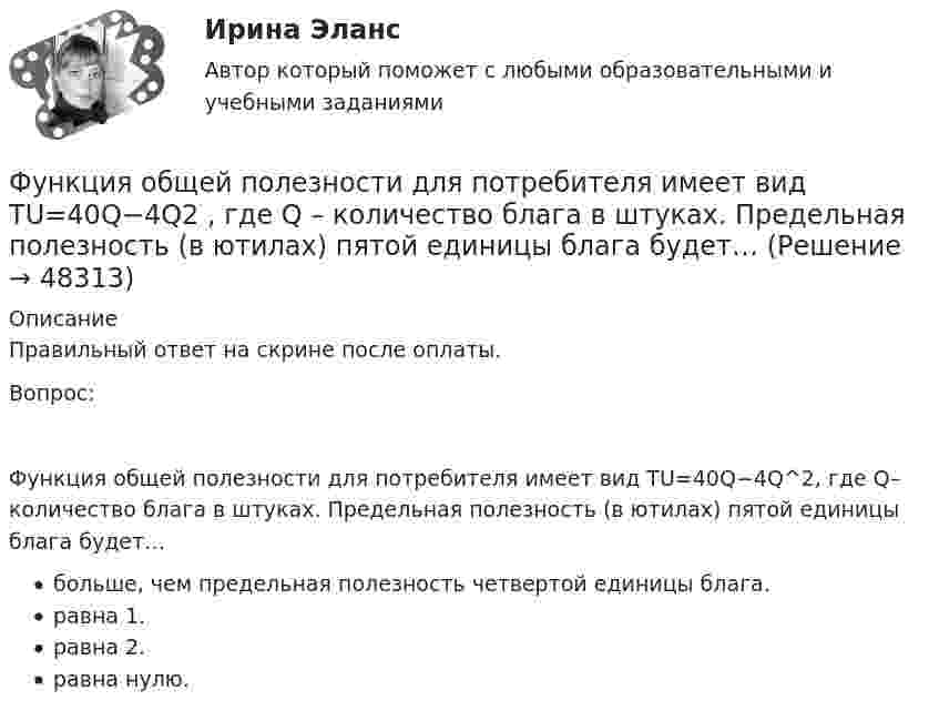      
            Описание
            Правильный ответ на скрине после оплаты.Вопрос:Функция общей полезности для потребителя имеет вид TU=40Q−4Q^2, где Q– количество блага в штуках. Предельная полезность (в ютилах) пятой единицы блага будет…больше, чем предельная полезность четвертой единицы блага.равна 1.равна 2.равна нулю.  
            
            
            Функция общей полезности для потребителя имеет вид TU=25Q-0,5Q2 , где Q  – количество блага в штуках.  Максимальное значение общей полезности (в ютилах) достигается при потреблении Ответ  единицФункция общей полезности для потребителя имеет вид TU=40Q−4Q2 , где Q  – количество блага в штуках. Предельная полезность (в ютилах) пятой единицы блага будет…Функция общей полезности набора, состоящего из двух благ, для потребителя имеет вид TU=2xy , где x  – количество яблок, y  – количество груш. Цена 1 яблока равна 5 ден. ед., а 1 груши – 4 ден. ед.Функция общей полезности набора, состоящего из двух благ, для потребителя имеет вид TU=3xy , где x  – количество яблок, y  – количеФункция общих издержек имеет вид TC=100+50Q+2,5Q2, где Q-количество произведенной продукции. Предельные издержки при выпуске пятой единицы продукции равны____ден едФункция общих издержек имеет вид TC=100+50Q+2,5Q2 , где Q  – количество произведенной продукции.  Предельные издержки при выпуске пятой единицы продукции равны Ответ 75   ден. ед.Функция общих издержек имеет вид TC=200+4Q+1,5Q2 , где Q  – количество произведенной продукции. Линия средних переменных издержек…Функция индивидуального предложения на рынке труда …Функциями администратора на этапе проектирования информационной системы является …Функциями макроэкономики являются такие, как … (укажите 2 варианта ответа)Функциями педагогической науки являются … Функциями стратегического планирования являются:Функциями электронного документооборота являются такие, как ... (укажите 4 варианта ответа)Функция мотивации персонала в выполнении принятых решений. Сущность процессуальных теорий мотивации