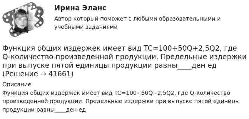      
          Описание
          Функция общих издержек имеет вид TC=100+50Q+2,5Q2, где Q-количество произведенной продукции. Предельные издержки при выпуске пятой единицы продукции равны____ден ед  
            
            
            Функция общей полезности набора, состоящего из двух благ, для потребителя имеет вид TU=3xy , где x  – количество яблок, y  – количеФункция общих издержек имеет вид TC=100+50Q+2,5Q2, где Q-количество произведенной продукции. Предельные издержки при выпуске пятой единицы продукции равны____ден едФункция общих издержек имеет вид TC=100+50Q+2,5Q2 , где Q  – количество произведенной продукции.  Предельные издержки при выпуске пятой единицы продукции равны Ответ 75   ден. ед.Функция общих издержек имеет вид TC=200+4Q+1,5Q2 , где Q  – количество произведенной продукции. Линия средних переменных издержек…Функция переменных издержек имеет вид VC=12Q+0,5Q2 , где Q  – количество произведенной проФункция переменных издержек имеет вид VC=12Q+0,5Q2 , где Q  – количество произведенной продукции. Средние переменные издержки при выпуске 10 ед. продукции…Функция подготовки и принятия управленческого решенияФункциями педагогической науки являются … Функциями стратегического планирования являются:Функциями электронного документооборота являются такие, как ... (укажите 4 варианта ответа)Функция мотивации персонала в выполнении принятых решений. Сущность процессуальных теорий мотивации… функция налоговой системы направлена на возможность государства контролировать финансовую деятельность налогоплательщиков, в том числе их доходы и расходыФункция общей полезности для потребителя имеет вид TU=25Q-0,5Q2 , где Q  – количество блага в штуках.  Максимальное значение общей полезности (в ютилах) достигается при потреблении Ответ  единицФункция общей полезности для потребителя имеет вид TU=40Q−4Q2 , где Q  – количество блага в штуках. Предельная полезность (в ютилах) пятой единицы блага будет…